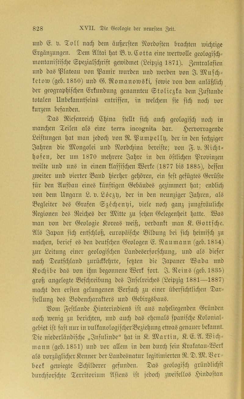 uub ü. Zoll nad) bem äufeerften Dbrboften bradjten luidjtige ©rgängungen. ®em SHtai ^at 95. D. (Sotta eine tüertüode geotogifdj= montanifti[d)e geinibmet (Seip^ig 1871). ßentmlafien iinb ba§ ißlatemi non ^amir lunrben nnb inerben non 9)hi[d;= tetolo (geb. 1850) nnb 9^omanoin§H, fotnie non bem antä^tid) ber geogrQ|)^i[d)en ©rhmbitng genannten ©tolicgfa bem ßnftanbc totalen Unbefanntjein§ entriffen, in ineldjem fie [id) nod) nor turgem befanben. ®a§ 9^iefenreid) (S^ina fteHt fid) anc§ geotogifd) nod) in manchen Sneilen al» eine terra incognita bar. ^ernorragenbe Seiftnngen t)at man jebod) non 9R. ißumbellt), ber in ben fedj^iger Sai^ren bie SJJongoIei nnb S^orbd^ina bereifte; non n. 9^id;ts t)ofen, ber nm 1870 mehrere Sa^re in ben öfttidjen ißronin^en meilte nnb nn§ in einem ftaf[ifd)en SBerte (1877 bi§ 1885), beffen gmeiter nnb nierter 95anb ^ierfjer get)ören, ein feft gefügte?^ ©erüfte für ben Slufban eine§ tünftigen (§ieböube§ gewimmert t)at; enblid) non bem Ungarn S. n. ßöc§t), ber in ben neunjiger Sauren, at§ Begleiter be§ ©rafen ©§Mient)i, niete nod) gan§ jungfräutid)e ätegionen be§ 9teid)e§ ber 5D7itte §n fef)en ©etegen^eit ^atte. 9Ba§ man non ber ©eotogie Äorea§ mei^, nerbanft man Ä\©ottfd)e. 9tt§ Sapan fid) entfdjto^, eurobäifdje 93übnng bei fid) tieimifd) §n mad)en, berief e§ ben beiitfd)en Geologen ®. itianmann (geb. 1854) 5ur Seitiing einer geotogifd)en Sanbe§erforfd)ung, nnb at§ biefer nad) ®eutfd)tanb §urüctfeierte, festen bie Japaner 9Baba nnb ^od)ibe ba§ non it)m begonnene SBerf fort. S-9rein§ (geb. 1835) groB angelegte 93efd)reibnng be§ Snfetreid)e§ (Seif)§ig 1881—1887) mac^t ben erften gelungenen 95erfiid) §u einer überfid)ttid)en ®ar= ftedung be§ 93obend)arafter§ nnb (^ebirg§ban§. 9Som f^efttanbe §interinbien§ ift an§ naf)etiegenben ©riinben nod) menig gn berid)ten, nnb and) ba§ ef)emat§ ff)anifd)e ^otoniaU gebiet ift faft nur in nntfanotogifd)er93eäiet)iing eüuaö genauer befannt. ®ie nieberlänbifd)e „Snfidinbe ^at in 9J?artin, (S. 9f. 2®id)= mann (geb. 1851) nnb nor atlem in bem bnrd) fein ^rafatan=2,i5erf atg noräügtid)er Kenner ber Sanbeönotur legitimierten 9t. 9Jt. 95er= beet gemiegte ©d)itberer gefnnben. ®a§ geotogifd) grünbtid)ft biirct)forfd)te Xerritorinm 9tfieiU' ift jebod) 5lueifetto§ .^inboftan