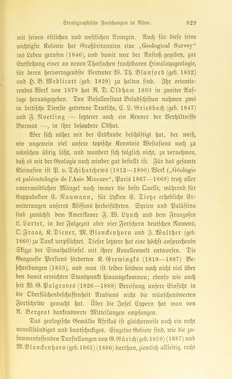 mit feinen öftlidjen nnb meftüdjen ^fnnei’en. Sind) für biefe feine midjtigfte ^lotonie ^at ©rofebritcinnien eine „Geological Survey“ inö Seben gernfen (1846), nnb bainit iuar ber SCnfto^ gegeben, jnr (äntfte^nng einer an neuen ^^ntfadjen frnd)tbaren ^imalatjageologie, für bereit ^erüorragenbfte 33ertreter 3B. XI). S3Ianforb (geb. 1832) nnb 9^. 3)^ebIicott (geb. 1829) §n galten finb. S^r orientie- renbeg 3Berf Don 1879 ^at 9?. X). Dlb^am 1893 in glneiter 9Xnf= läge ^eranggegeben. X)en Sßafadenftaat 93elnbfd)iftan nal)men gl^ei in britifd)e Xienfte getretene Xentfdje, (S. 2. ®rie§bad) (geb. 1847) nnb DXoetting — le^terer and) ein Kenner ber SSerpItniffe 93nrina§ —, in i^re befonbere ObI)nt. 2Ser fid) nä^er mit ber ©rbfnnbe befd)äftigt §at, ber ineiff, mie nngemein üiel unfere tof)ifd)e ^enntnig 9Beftafien§ nod) gu münfd)en übrig lä^t, nnb nmnbert fic^ folglid) nid)t, gn üernel^men, ba^ e§ mit ber ©eologie nod) minber gut beftellt ift. f^ür ba§ gefamte Ä'Ieinafien ift 0. Xd)U)atd)elo§ (1812—1890) Söert („Geologie et Paläontologie de l’Asie Mineure“, ^ari§ 1867—1869) tro^ ader nnr)ermeiblid)en 9JXängeI nod) immer bie befte Ouelle, lod^renb.für M'appaboüen (S. 9lanmann, für St)fien (£. Xie^e erl)eblid)e (Sr- meiterungen nnfere§ 9öiffen§ ^erbeifüljrten. ©t)rien nnb ^aläftina finb §unäd)ft bem SImerifaner 9B. St)nd) nnb bem ^'rangofen 2. Sartet, in ber f^olge^eit aber oier f^orfd)ern bentfd)en iliamenS, D.graag, ^.Xiener, 9J?. 93Ianden^orn nnb 3.3BaIt^er (geb. 1860) 511 X)anf nerbflid)tet. Xiefer letztere |at eine I)öd)ft anfpred)enbe Sligge ber ©inai^albinfel mit i^rer ^orallentoelt entlnorfen. X)ie ©eognofie ^erfien§ förberten Ä. ®remingf§ (1819—1887) 95c= fc^reibungen (1853), nnb man ift leiber feitbem nod) nid)t üiel über ben bamit erreichten (Stanbfmnft hinauggefommen; ebenfo inie audh feit SB. ^algraoeg (1826—1888) iöereifung unfere @infid)t in bie Dberfläd)enbefd)affenl)eit 9Irabien§ nid)t bie ioünfd)en§nierten f5ortfd)ritte gemad)t h<it. Über bie Snfel (Sl)f)ern I)at man üon St. 93ergeat bantenSloerte SOXitteiInngen empfangen. X)a§ geologifd^e ©emätbe SIfrifaS ift gleid)ermeife nod) ein red)t nnöollftänbigeä nnb buntfd)edige§. (Sinjelne ©ebiete finb, mie bie 311= fammenfaffenben Xarftetinngen Oon @.®ürid)(geb.l859) (1887) nnb 91?.93Iandenhorn (geb. 1861) (1896) bartpiin, giemlid) attfeitig, red)t