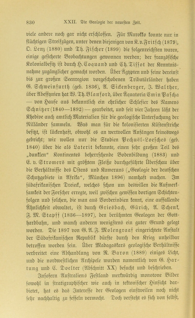 üiele artbere nod) gar nid)t erfc^Ioffen. gür 93?aroHo fonnte nur in pdjtigen ©treifjügen, unter benen biejenigen nonÄ'.n.gritfdj (1879), D. ßen§ (1880) unb Xt). ^ifdjer (1899) bie folgenrepften luaren, einige gefidjerte 93eobac^tungen gelnonnen inerben; ber fran§ö[ifd)e ^iloloniatbep i[t bitrc^ |i. (Soquanb unb (5^. Xiffot ber tontni§= na^me 5ugänglid)er gemadjt inorben. Über ^’tgbbten nnb feine bereinft big §nr großen ©eenregion norgefdjobenen Xribntärlänber ^aben ©d)lneinfurt:^ (geb. 1836), 51 ©idenberger, S- Söatt^er, über 51beffl)nien l)at Xl^.iölanf orb, über tCquatoria (Smin ?ßaf d)a — non §anfe aug befanntlid) ein e^rüdjer ©djtefier beg 9Zameng ©djnipr(1840—1892)— gearbeitet, unb feit nierSatiren lip ber Pebine and) amttid) 9J?ateriatien für bie geotogifdje Unterfud)ung ber Mtlönber fammetn. SBng man für bie fotonifierten Äüftenftridje befi|t, ift lüden^aft, oblnof)t eg an mertnoden 5tnfüngen teineglnegg gebrid)t; mir motten nur bie ©tubien ^ed)uet=Soefd)eg (geb. 1840) über bie atg Saterit betonnte, einen fe^r großen Xeit beg „buntten Stontinenteg bet)errfd)enbe iöobenbilbung (1883) unb @. n. ©tromerg mit größtem f^tei^e burdjgefütjrte Überfdjau über bie 5Ser^ättniffe beg Dfteng unb ^tamerung („©eotogie ber beutfd)en ©d)n^gebiete in 5tfrita, 907ünd)en 1896) namhaft madjen. Sm fübafrifanifdjen ®reied, inetdjeg fdjon um begmitten bie 5tufmerf= famteit berf^’orfdjer erregte, meit §mifd)en gemiffen bortigen ©d)id)ten= folgen nnb fotdjen, bie man ang 55orberinbien tennt, eine auffattenbe Pntid)teit obmattet, ift burd) ©riegbadj, ©ürid), 5t. ©djenf, S07. ©tapff (1836—1897), ben berüt)mten ©eologen ber ®ott= ^arbba^n, unb mand) anberen menigfteng ein guter ®rnnb gelegt morben. S)ie 1897 non ©. 5t. 9)Zotengraaf eingeridjtete 5tnftatt ber ©übafritanifdjen 9te|nibtif bürfte burd) ben ^rieg untieitbar betroffen morben fein. Über 5D?abagag!arg geotogifdje 55ert)ättniffe nerbreitet eine 5tb^anbtung non $öaron (1889) einigeg Sid)t, unb bie norbmefttid^en 5trd}ipete mnrben namentlid) non ©. .Spr= tnng nnb S. ®oetter (5tbfcl)nitt XX) befndjt nnb befd)rieben. Snfofern 5tnftralieng f^efttanb rnerfmürbig monotone Silber fomot)t in ftratigrafit)ifdjer mie and) in teftonifd|er §infidjt bar= bietet, tjat eg bag Sutereffe ber ©eotogen einftmeilen nod) nid)t fefir nad)t)altig ^n feffeln nermod)t. ®od) nerftet)t eg fid) non fetbft.