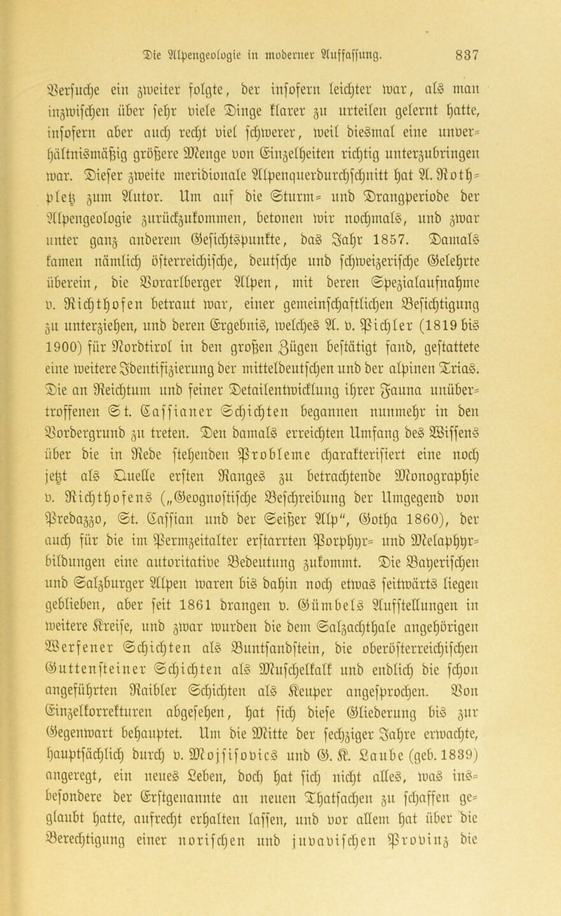 'üerfudje ein äiueiter folgte, ber infofern leidjter luar, al§ man ingmifd^en über fet)r oiete ®inge tiarer gn urteilen gelernt l)atte, infofern aber and) red)t oiel fermerer, meil bieSmal eine nnber- ^ältniSmä^ig größere äJJenge Oon ©ingelljeiten ridjtig unteräubringen mar. ®iefer gmeite ineribionale 5llüenqnerburd)fd)nitt l)at 21. D^otl)' pletj 511m 2lntor. Um anf bie ©tnrm= nnb SDrangperiobe ber 2ll|)engeologie gitrüdgufommen, betonen mir nod)mal§, nnb ^mor unter ganj anberem ®efid^t§ünnfte, ba§ Sal)r 1857. ®amal§ tarnen nämlic^ ofterreid)ifd)e, bentfd^e nnb fc^meigerifc^e ©ele^rte überein, bie 23orarlberger Sllpen, mit beren 0. 9iic§t:^ofen betraut mar, einer gemeinfd)aftlid)en 23efid)tigung 511 unterbieten, nnb beren Ergebnis, meld)e§ 21. ö. ^ic^ler (1819 bi§ 1900) für 97orbtirol in ben großen ßügen beftätigt fanb, geftattete eine meitere Sbentifibierung ber mittelbeutfd)en nnb ber alpinen Xria§. ®ie an 9^eid)tum nnb feiner ®etailentmidlung iprer f^auna unüber= troffenen @t. (Saffianer ©djid^ten begannen nunmetr in ben Qiorbergrunb gn treten. ®en bamal§ erreid)ten Umfang be§ 2Biffen§ über bie in 9ftebe ftepenben Probleme djaratterifiert eine nod) je|t al§ Duette erften 9ftange§ betraeptenbe 9}Zonograpl)ie 0. 9^id)tl)ofen§ („®eognoftifd)e 5öefd)reibung ber Umgegenb öon iPrebabgo, @t. Saffian nnb ber ©eiper 2ltp, SJotpa 1860), ber and) für bie im ^ermbeitalter erftarrten ^orpl)t)r= nnb äJJelaptpr« bilbiingen eine antoritatiöe $8ebentnng biitommt. ®ie 23aperifd)en nnb ©algburger 2llpen maren bi§ bapin nod) etma§ feitmärt§ liegen geblieben, aber feit 1861 brangen ü. ©ümbelS 2tufftettungen in meitere SÜreife, nnb gmar mürben bie bem ©al^ad)tl)ale nngetörigen 2Berfener ©d)id)ten al§ 23untfanbftein, bie oberöfterreid)ifdten ©uttenfteiner ©d)id)ten al§ 507ufd)elfalt nnb enblid) bie fd)on angefütrten S^aibler ©epietten al§ Keuper angefprod)en. 2Son Singelforretturen abgefepen, pat fid) biefe ©liebernng biö gur (iJegenmart bepanptet. Um bie SD7itte ber fed)5iger Scipre ermad)te, pauptfädplicp burd) ü. 9Kojfifonic§ nnb ßanbe (geb. 1839) angeregt, ein neue§ Seben, bod) pat fid) nid)t alles, maS inS= befonbere ber Srftgenannte an neuen Xpatfad)en 511 fd)affen ge= glaubt patte, anfred)t erpalten taffen, nnb üor allem pat über bie öered)tignng einer norifd)en nnb jnoaOifd)en ^rooiuä bie