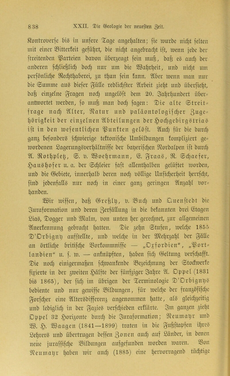 ^ontrouerfe bi§ in nufere SEage angeiialten; fie mürbe nidjt feiten mit einer 93itter!eit geführt, bie nicfjt angebracht ift, menn jebe ber ftreitenben Parteien bation überjengt fein ntu^, bafs e§ and) ber anberen fchtieBtid) bod) nur nin bie Söahrheit, nnb nidjt um perfönlidje fRecf)thaberei, §n tf)nn fein lann. 3tber menn man nur _ ♦ bie ©umme au§ biefer g'dtte reblidjfter Strbeit gie^t nnb überfieht, ba^ einzelne Q^ragen noch ungelöft bem 20. Scih^djunbert über= antmortet merben, fo mnfs man bodj fagen: ®ie alte ©treit- frage nach '^Üer, 9^citnr nnb paläontologifeher Ijörigteit ber einzelnen Abteilungen ber ^ochgebirg^tria^ ift in ben mefentlidjen ^nnften gelöft. Auch burdj gan§ befonber§ fchmierige tettonifdje Umbitbungen fompli^iert ge= morbenen Sagernng§üerhältniffe ber baherifdjen S'Jorbalpen ift bitrdj A. Sfiothpteh, ©. 0. 3Boehrmann, ®. ^raag, ©djaefer, §an§hofer n. n. ber ©chleier faft allenthalben gelüftet morben, nnb bie ©ebiete, innerhalb bereu nodj oötlige Unfid)erheit Ijerrfdjt, finb febenfadS nur nodj in einer gau5 geringen Anzahl tmr= hanben. SBir miffen, bafi ©refjllj, o. 9^ndj nnb Qnenftebt bie Juraformation nnb bereu ßerfällung in bie befcinnten brei (Stagen ßia§, ®ogger nnb 9J^aIm, oon nuten her geredjuet, 3111* allgemeinen Anerfennung gebradjt h^^tten. ®ie gehn ©tufen, meldje 1855 ©’Drbignlj anfftellte, nnb meldje in ber 9)Mjr§aht ber J'äüe an ortlidje britifche 95oidommniffe — „Dyforbien, ,,^ort= Ianbien n. f. m. — anlnüpften, h^^en fidj ©eltnng oerfdjafft. ®ie nodj einigermaßen fdjmanfenbe ^egeidjunng ber ©todmerfe fixierte in ber gmeiten ^älfte ber fünfziger Jahre A. 0|)|3et(1831 big 1865), ber fidj im übrigen ber SEerminoIogie ©’Drbignljg bebiente nnb nur gemiffe 93ilbiingen, für metche ber franjöfifdje f^orfdjer eine AIter§bifferen§ angenommen alg gleichzeitig nnb lebiglidj in ber oerfdjieben ertlärte. Jm ganzen z^^ht Düpel 32 Zporizonte biirdj bie Juraformation; D^enmaljr nnb 9». §. Söaagen (1841—1899) traten in bie f^ufeftapfen ihreg Sehrerg nnb übertrugen beffen ßonen audj auf Stinber, in benen neue juraffifdje 93ilbitngen aufgefunben morben maren. 93on 9?enmatjr h^i^’^n mir andj (1885) eine h2^'^^‘^i^’096nb tüdjtigc