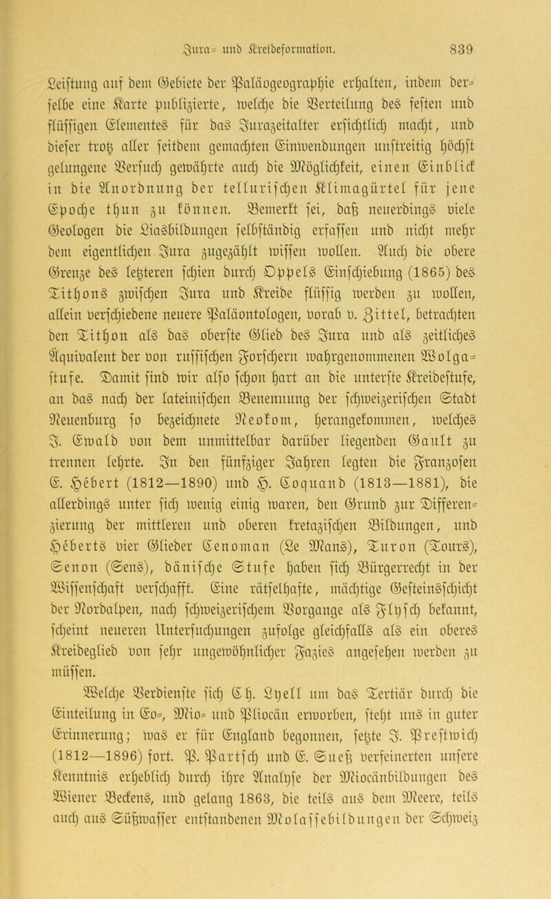 Sciftinuj auf bem ©ebiete ber ^atäogeot3raf){)ie erfiaUeu, inbem ber= fefbe eine ^arte finblijierte, U)etd)e bte ißertething be§ feften uub fiüfftgen (£teinente§ für bn§ ^urageitalter erfid)tlicf) macf)t, unb biefer tro| aCfer feitbem gemachten ©imueubungen uuftreitig (jödjft gelungene 95erfnd) gett)täl^rte and) bte 9J?ögMj!eit, einen (Sinblid in bie STnorbniing ber tenurifdjen Ä'Umagürtel für jene (Spod)e tf)iin 51t fönnen. 93einerft fei, bafe nenerbing§ üiele ©eologen bie SiaSbilbnngen felbftänbig erfaffen nnb nid)t me^r bem eigentüdjen Sura guge^äfjtt iniffen luollen. Sind) bie obere ©renge be§ legieren fdjien burd) ©infdjiebnng (1865) be§ 5titl)on§ §loifd)en Sum nnb treibe ftüffig toerben 31t tuotten, allein üerfdjiebene neuere Paläontologen, üorab ü. 3^ttel, betrad^ten ben Xit^on al§ ba§ oberfte ©lieb be§ Snra nnb al§ geitlidjeS 51qnit)alent ber üon ruffifcben 3^orfd)ern loofjrgenommenen 2öolga= ftufe. i5)amit finb toir alfo fc|on l)art an bie nnterfte ^reibeftufe, an ba§ nad) ber lateinifdjen ^Benennung ber fdjioeigerifdjen ©tabt 9?enenburg fo begegnete 9Zeo!om, Ijerangefommen, ioeld)e§ S- ©toalb üon bem unmittelbar bar über liegenben ©ault 311 trennen lel)rte. ^n ben fünfziger Sauren legten bie fyrangofen ®. §ebert (1812—1890) nnb ©oqnanb (1813—1881), bie allerbingS unter fidj loenig einig toaren, ben ©rnnb ^ur ®ifferen= jierung ber mittleren unb oberen fretagifdjen 93ilbnngen, nnb ^*)ebert§ oier ©lieber ©enoman (Se SOJang), Xnron (STour§), ©enon (©en§), bänifdje ©tnfe l)aben fid) 93ürgerred)t in ber 3Siffenfd)aft üerfdjafft. ©ine rätfelljafte, mäd)tige ©eftein§fd)ic^t ber 9?orbalf)en, nad) fdjtoeigerifdjem SSorgange al§ f^’lqfd) betannt, fdjeint neueren Unterfitdjiingen gufolge gleichfalls als ein oberes 5lreibeglieb üon feljr nngemöhnlidjer f^^S^eS angefehen merben §n müffen. 3Beld)e ißerbienfte fid) ©h- üin birS STertiär burd) bie ©inteilung in ©o=, SD?io= unb piiocän ermorben, ftel)t nnS in guter ©rinnerung; loaS er für ©nglaub begonnen, felgte S- Preftmid) (1812—1896) fort. p. Partfd) unb ©. ©tief) üerfeinerten nufere 5lenntniS erl)eblid) burd) il)re 3lnall)fe ber SOZiocänbilbuugen beS SBieuer ißedenS, unb gelong 1863, bie teils anS bem 9J?eere, teils and) ans ©üfemaffer entftanbenen S)tolaffebilbnngen ber ©d)toeiä