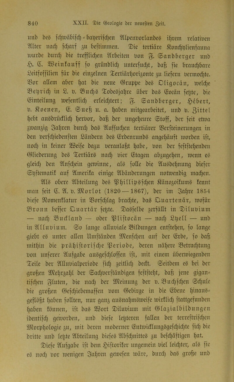 iinb be§ fd^lucibifd) = ba^erifctjen ?Upenbortanbe§ if)rem relotiüen weiter itad) fdjarf §u beftimmen. ®ie tertiäre ^on^t)ttenfaiina luurbe burd) bie trefftidjen Strbeiten Hon ©anbberger imb S. 3Seinfaitff [o grünbtid) unterfudjt, ba^ fie braud^bore Seitfojfilien für bie eingelnen ^ertiär^origonte §u liefern bermoc^te. 3^or ndein aber !^at bie neue ©nippe be§ Dligocän, ttield^e ' S^eprid) in ß. b. S3ud)§ STobeSjapre über ba§ ©oeän fepte, bie ©intedung mefentlid) erteid^tert; ©anbberger, §ebert, b. Ebenen, ©. ©ue^ n. a. paben mitgearbeitet, nnb b. pebt augbrüdlid) f)erbor, bafe ber ungeheure ©toff, ber feit etma gmangig Sauren burd) ba§ Stuffudpen tertiärer Slerfteinerungen in ben berfd)iebenften Säubern be§ ©rbenrunbS angepäuft morben ift, nod) in feiner 3Beife ba§u beranla^t pabe, bon ber feftftepenben ©lieberung be§ SEertiärS nad) hier ©tagen abjugepen, menn e^o gleid) ben Sfnfcpein geibinne, al§ fbde bie 5fu§bepnung biefer ©pftematif auf Slmerifa einige 5Ibänbernngen notmenbig inadpen. 5fl§ obere Sfbteüung be§ ^piUip§fd)en ÄänoäoifnmS fennt man feit ©. 51. b. SDiorlot (1820 —1867), ber im Sapre 1854 biefe 5?omenfIatur in 5Sorfd)fag bradjte, ba§ Cuartenär, mofür 5}ronn beffer Dnartär fepte. ®a§fefbe äerfättt in SDUubium — nad) S3udfanb — ober ^liftocän — nad) Spell — nnb in Sniubium. ©o fange aßubiafe 23ifbungen entftepen, fo fange giebt e§ unter affen Umftänben 9J?enfd)en auf ber ©rbe, fo bap mitpin bie präpi[torifd)e ^eriobe, beren näpere 58etracptnng Don nnferer Sfnfgabe au§gefd)foffen ift, mit einem übermiegenben STeite ber 5fCtubiafperiobe fid) geitfid) bedt. ©eitbem e§ bei ber gropen SO^epr^apf ber ©aepberftänbigen feftftept, bap jene gigan- tifepen 3^^iten, bie nad) ber SJJeinnng ber b. S3nd)fd)en ©d)ufe bie großen ©efepiebemaffen bom ©ebirge in bie ©bene pinau§' gefföpt paben fofften, nur gan§ au§napm§meife mirffid) ftattgefunben paben tonnen, ift bo§ SBort ®ifubium mit ©fa§iafbifbnngen ibentifd) gemorben, nnb biefe festeren fatten ber terreftrifd)en äRorppofogie gu, mit beren moberner ©ntnndfnng§gefd)id)te fid) bie britte nnb fepte 5tbteifnng biefe§ 3fb[cpnitte§ §u befd)äftigen pat. ®iefe 5fnfgabe ift bem ^iftorifer ungemein bief feid)ter, atö fie eä nod) bor ioenigen Sapren geloefen märe, bnrd) ba§ grope nnb