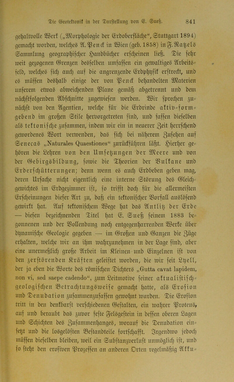 i'^eljattüülle 3Ber! („9J?ürpI)oIogie öer ©rboberftädje“, ©tuttegart 1894) gemadjt luorbeu, iueldieS 5t. ^end in 2öien(geb. 1858) in3^.9ta^et§ ©ammlung geograpl^ifdjer ^anbbüdjer erldjeinen tie^. ®te fepr lueit gegogenen ©rengen begfetben umfaffen ein gen)attige§ 5trbeit§= fetb, iuetd)e§ [idj and) auf bie angrengenbe (£rbp^p[if erftredt, unb e^o inüffen beg^atb einige ber üon ißend be^anbetten SO^aterien nnferein eÜnaS abn)eid)enben ißtane gemäp abgetrennt nnb bein näd§[tfotgenben 5tb[d)nitte §ugen)ie[en tnerben. 2öir fpredjen 511= näd)ft Hon ben 5tgentien, inetc^e für bie ©rbrinbe aftiü=form= gebenb im großen ©tile l^erüorgetreten finb, unb faffen biefetben at§ teftonifd)e gufammen, inbein mir ein in neuerer ßeit ^errfd)enb gemorbene§ 3Bort nermenben, ba§ fid) bei näherem ©eneca§ „Naturales Quaestiones“ gurüdfüt)ren tä^t. ipiert)er ge= t)ören bie Set)ren üon ben Umfe^nngen ber SD^eere unb üon ber @ebirg§bilbung, fomie bie STf)eorien ber 35utfane unb Srberfdjütternngen; benn menn e§ and) (Srbbeben geben mag, bereit Urfad)e nid)t eigenttid) eine interne ©törung be§ ®teid)= gemid)te§ im ©rbgegimmer ift, fo trifft bocl§ für bie attermeiften ®rfd)einnngen biefer 5trt 511, bap ein teftonifd)er 95orfatt an§töfenb gemirft t)at. 5tuf teftonifd)em 3Bege t)at ba§ 5tnttilg ber @rbe — biefen begeid)nenben Xitel f)nt (S. ©ue^ feinem 1883 be= gonnenen nnb ber Q5oItenbnng nod) entgegen^arrenben SBerte über bpnamifetje ©eologie gegeben — im ®ro^en unb ©angen bie 3^9^ erhalten, meld)e mir an i^m mal^rgunetjinen in ber Sage finb, aber eine unermefetid) gro^e Strbeit im Meinen nnb (Singeinen ift Uon ben gerftörenben Kräften geleiftet morben, bie mir feit Spetl, ber ja eben bie SBorte be§ römifd)en X>id)ter§ „Gutta cavat lapidem., non vi, sed saepe cadendo“, gnm Seitmotiue feiner aftnatiftifd)« geotogifdjen 53etrad)tung§meife gemad)t f)atte, at§ (Srofion unb Xenubation gufammengnfaffen gemot)nt mürben. Xie ©rofion tritt in ben benfbarft üerfd)iebenen (Seftatten, ein mat)rer ißrotenS, auf unb beraubt ba§ guüor fefte f^elSgeftein in beffen oberen Sagen unb ©c^id)ten be§ 3ufcimment)ange§, moranf bie Xennbation ein= fe|t unb bie loSgelöften ißeftanbteite fortfd)afft. Srgenbmo jebod) müffen biefetben bleiben, meit ein ©ubftangliertnft unmögtid) ift, unb fo ftet)t ben erofioen ißrogeffen an anberen Orten regelmäßig 5tffu=