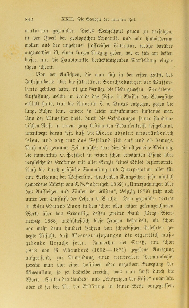 iiuilntion get3ciiü6er. 5Diefe§ 9Sed)feIfpie( tjenau gu üerfotgen, ift ber ßtued ber geotogifdjen ^Ijnamif, unb mir ^tnmieberum motten aul ber ungetreuer jtof[reid)en Sitterntur, meldje barüber angemadrfen ift, einen Inrgen SIu§§ng geben, mie er fid) am beften biefer nur bie ^auptpnnfte berüdfidjtigenben ©arftettung eingU' fügen fd)eint. 3Son ben 5Cnfid)ten, bie man fidj in ber erften §älfte beC’ 3at)rt)unbert§ über bie fäfniären SSerfdjiebungen ber SSaffer* linie gebilbet t)atte, ift §ur ©enüge bie 9tebe gemefen. ®er älteren 9fuffaffung, meldje im Sanbe ba§ f^efte, im 9ßaffer ba§ 93emegtid)e erbtidt tjatte, trat bie 9Iutorität ß. ü. 93uc^g entgegen, gegen bie lange Sa^re feine anbere fo leicht anf§ufommen imftanbe mar. Unb ber 9IItmeifter ^iett, bnrd) bie @rfaf)rnngen feiner ffanbina- üifdjen D^eife in einem gan§ beftimmten ©ebanfenfreife feftgebannt, unentmegt baran feft, ba^ bie tt)?eere abfolut unoeränbertid) feien, unb ba^ nur ba§ bemege. 5fnd) nod) geraume nad)f)er mar bie§ bie attgemeine 93Jeinung, bie namentfidj €>. ^efd)el in feinen fd}on ermäf)nten @ffat)§ über üergleid)enbe (Srbfunbe mit atter ©ragie feine§ ©tile§ befürmortete. 9fu(^ bie bnrd) gefdjidte ©ammtung unb Snterfiretation atter für eine SSerlegung ber 9BafferIinie fpredrenben ^enngeid)en fef)r nü|Iid) gemorbene ©djrift imn f^.®.§al^n (geb. 1852) („Unterfudjnngen über ba§ §fuffteigen unb ©infen ber lüften, ßeib^ig 1879) fielet nod) unter bem ©inftuffe ber Sef)ren o. 93nd)§. S)em gegenüber üertrat in 3Bien (Sbiiarb ©iieB in bem fd)on oben nä^er gefenngeidrneten SBerfe über ba§ ©rbantlit^, beffen gmeiter ^anb (^rag = SSien* Seipäig 1888) augfd)üefetid) biefe f^ragen be^anbett, bie fd)on oor me^r benn f)unbert Scif)ren Oon fd)mebifd)en ©elel^rten ge= fjegte 9Infid)t, ba^ SJ^eere^umfet^nngen bie eigentfid) ma^= gebenbe Urfad)e feien. ^mmerf)in riet ©ne^, eine fdjon 1848 oon 9?. ef)amber§ (1802 — 1871) gegebene toegnng anfgreifenb, gur 9lnmenbitng einer nentraten STerminotogie; fpredje man oon einer pofitioen ober negatioen Semegnng ber ttUoeantinie, fo fei baSfetbe erreidjt, ma^^ man fonft bitrd) bie SBorte „©infen beg £anbe§ iinb „SUiffteigen ber Äüfte auöbrüde, aber e§ fei ber 9frt ber (Srftärnng in feiner äßeife Oorgegriffen.