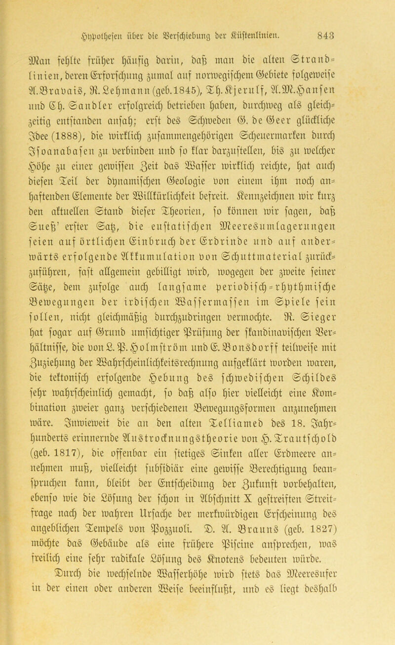3J?an fehlte früljer t)äufig barin, ba|3 mau bie alten ©tranb = linien, bereit (Srforidjnng 5umal auf normegifcljem ©ebiete fülgetueife Üf.S3ratiai§, 9ißef)mann (geb.1845), Xl).^ierulf, 5'l.9J?.i^anfen 11 nb (Sl). ©anbler erfolgreid) betrieben Ijaben, bitrdjmeg at§ gleid)- zeitig entftanben anfaf); erft be§ @d)meben be ©eer glüdtidje 3bee (1888), bie mirflid) gnfammengeljörigen ©djeiiermarfen burd) Sfoanabafen 511 nerbinben iinb fo flar bar^nfteden, bi§ 311 metd^er ipöf)e 511 einer gemiffen 3Baffer mirtlidj reidjte, f)at and) biefen STeil ber bbnamifdjen Geologie Don einem if)m nod) an= Ijaftenben (Elemente ber SÜßidtürlidjfeit befreit. ^enn§eid)nen mir fur^ ben aftnellen «Staub biefer Xlieorien, fo fönnen mir fagen, bafe Suef3’ erfter @a^, bie enftatifd)en 9J?eere§nmlageriingen feien auf örtlid)en ©inbriic^ ber (Srbrinbe iinb auf aitber= märt§ erfotgenbe ^Iflumulatiou üou Sdjuttmaterial äurüd= §ufüf)reu, faft allgemeiit gebilligt mirb, mogegeu ber §meite feiner Sä|e, bem gufolge and) laugfame periobifd) = rt3btt)iuifc§e iöemeguugeu ber irbifdjeu Söaffermaffeu im Spiele fein füllen, nid)t gleid)inäfeig biird)§nbringen üermodjte. Sieger pat fogar auf ©rnnb nnific|tiger Prüfung ber ffanbinaüifd)en 9Ser* pältniffe, bie üonS.^olinftröin nnb(£.93on§borff teilmeife mit 3u§iepung ber 2öa^rfd)einlidjfeit§red)nung anfgeflärt morben maren, bie teltonifd) erfolgenbe Rebling be§ fd)mebif(^en Sc§ilbe§ fel)r mal)rf^einlidj gemadjt, fo bafe alfo pier bielleid)t eine ^om= bination gmeier gan§ Oerfd)iebenen 93emegung§formen angnnepmen märe. Snmiemeit bie an ben alten STelliameb be§ 18. Sal^r* §unbert§ erinnernbe 9ln§trodnnng§tpeorie öon §.Xrautfd)olb (geb. 1817), bie offenbar ein ftetige§ Sinfen ader (Srbmeer-e an= nelimen mu^, biedeidjt fnbfibiär eine gemiffe 93ered)tigung bean= fprndjen fann, bleibt ber ®ntfd)eibung ber öorbepalten, ebenfo mie bie Söfung ber fd)on in 9lbfd)nitt X geftreiften Streit* froge imd) ber mapren Urfadje ber inerfmürbigen ©rfdjeinung beö angeblidjen Stempels oon ißoääiioli. 91. 93rann§ (geb. 1827) inödde ba§ ©ebäiibe al§ eine fritpere ißifcine anfpredien, ma§ freiliep eine fe^r rabifale ßöfung be§ Änotenä bebenten mürbe. ®nrd) bie medifelnbe 9Bafferl)öt)e mirb ftet§ ba§ 9J?eere§nfer in ber einen ober anberen 9Beife beeinflußt, nnb e§ liegt beSßalb