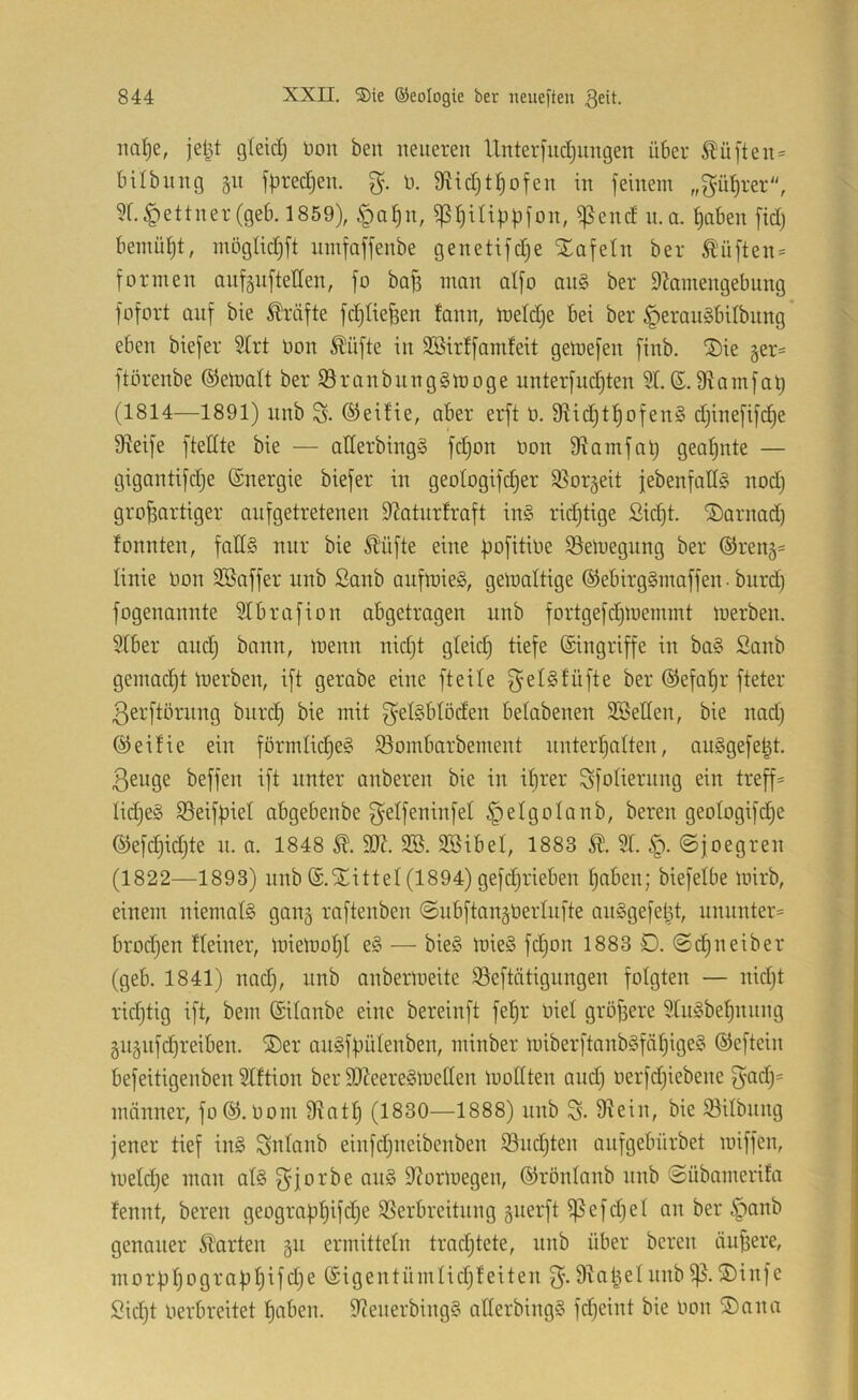 mi^e, jetjt gleid) üoit ben neueren Unterfndjungen über ^ü|ten= Inibnng gu fpredjen. n. 9^id)t^ofen in feinem „f^m{)rer'', 5f.Lettner (geb. 1859), §a^n, ^^iüpfjfon, ^end n. a. |aben [id) bemül)t, inogtid)ft nmfaffenbe genetifdje Xafetn ber £'ü[ten = formen anfgufteHen, fo ba|3 man aifo an§ ber 9hmengebung fofort auf bie Kräfte fcf)tie^en fann, n)eld)e bei ber §erau§bilbnng' eben biefer Strt Don ^üfte in SBirffamfeit gemefen finb. ®ie ger^ ftörenbe ©einalt ber S3ranbnng§inoge unterfuc^ten 3t. ©.9iamfa^ (1814—1891) nnb S- ©eifie, aber erft n. 9tid)t^ofen§ djinefift^e Steife ftedte bie — atterbingS fd)on non 9tamfa^ geatjnte — gigantifdje ©nergie biefer in geotogifc^er 95or§eit jebenfallS nod) großartiger aiifgetretenen S^aturfraft in§ ridjtige Sicßt. ®arnad) fonnten, fatl§ nur bie Sl'ufte eine |3ofitine $8einegnng ber ©reng* linie üon SBaffer nnb Sanb anfmieS, gelnattige ©ebirgSmaffen ■ burd) fogenannte 3tbrafion abgetragen nnb fortgefd)lnemmt inerben. 9tber and; bann, inenn nidjt gteid) tiefe ©ingriffe in ba§ Sanb gemacht inerben, ift gerabe eine ft eite ©efaßr fteter ßerftörnng burd) bie mit getsbtöden betabenen SSetten, bie nad) ©eifie ein formtic|esi 93ombarbement nnterßatten, au§gefe|t. ßeuge beffen ift unter anberen bie in ißrer Sfotierung ein treff* tid)e§ SSeifpiet abgebenbe g'etfeninfet §etgoIanb, bereu geotogifdje ©efd)id)te n. a. 1848 SB. SBibet, 1883 3t. ©joegren (1822—1893) nnb ©.'^littet (1894) gefd)rieben ßaben; biefetbe inirb, einem niemafö gang raftenben ©ubfiangnertufte anSgefeßt, unnnter= brodjen fteiner, lniemot)t e§ — bie§ lnie§ fdjon 1883 D. ©(^neiber (geb. 1841) nad), nnb anberineite ^eftätignngen folgten — nid)t rid)tig ift, bem ©ilanbe eine bereinft fef>r nie! größere 3tu§beßnnng gugnfcßreiben. ®er au§ffmtenben, minber iniberftanb§fät)ige§ ©eftein befeitigenben 3tftion ber SO?eere§lnetten inoCtten and) nerfd)iebene f3*ad)= männer, fo©.nom 9tatß (1830—1888) nnb S- 9^ein, bie Söitbnng jener tief in§ Sntanb einfd)neibenben 33nd)ten onfgebürbet iniffen, lneld)e man at§ ^^jorbe an§ 9?orinegen, ©rontanb nnb ©übamerifa fennt, bereu geograpßifd)e SSerbreitnng guerft ^efd)el an ber §anb genauer klarten ^n ermitteln trncßtete, nnb über bereu äußere, mor))ßogra)jßifd)e ©igentümlid)f eiten D^aßel nnb ®infc Sicßt öerbreitet ßaben. 9Zenerbing§ atterbingS fd)eint bie öon ®ana
