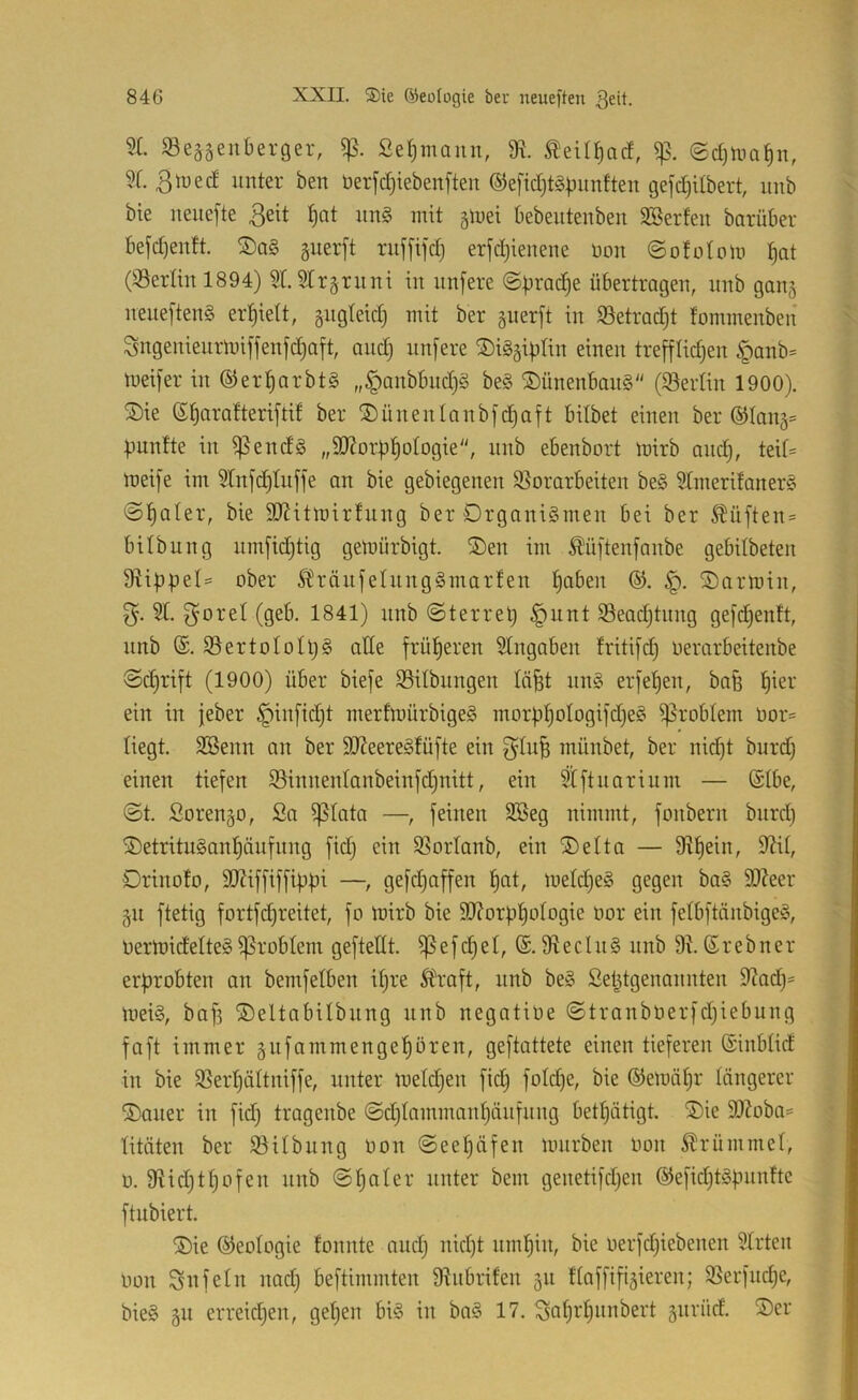 5X. SBeä^enberger, Seemann, 91 ^eil^acf, ©djtna^n, 9C. 3 lue cf unter ben üerjcfjiebenften ®efict)t§|nmften gefcfjilbert, iinb bie neiiefte 3e^t ^at un§ mit gluei bebeiitenben Söerfen barüber bejd)enft. guerft ruf[tfd} erjd)ienene uoit ©ofofuiu l^at (Serlin 1894) 9t.2Irgruni in nnfere @X>rac|e übertragen, nnb gang neneften§ er:^ieft, gngfeid) mit ber gnerft in iöetradjt fommenben Sngenieurluiffenfd^aft, and) nnfere SiSgipfin einen trefflidjen §anb* lueifer in ®er^arbt§ „§anbbnd)S be§ ®ünenban§ (iöerlin 1900). S)ie S^arafteriftif ber S)ünenfanbfd)aft bilbet einen ber ®Iang= fünfte in ißend§ „9J?orb|ofogie, nnb ebenbort luirb and), teit= lueife im 9Infd)fuffe an bie gebiegenen ^Vorarbeiten be§ 9Imerifaner§ ©fjaler, bie 9J?itiuirfung ber Organismen bei ber ^üften= bilbung nmfid)tig geluürbigt. ®en im ^üftenfanbe gebUbeten 9XibpeI= ober ÄH'änfefnngSmarfen ^aben Oarluin, 51. (geb. 1841) nnb ©terret) §unt iSeadjtnng gefd)enft, nnb (S. SVertoIoIljS alle früheren Eingaben fritifc^ oerarbeitenbe ©cfjrift (1900) über biefe SSilbungen lä^t nnS erfefjen, bafe l^ier ein in jeber §infid)t merfluürbigeS morb^oIogifdjeS ^robfem Uor= liegt. SSenn an ber 9J?eereSfüfte ein ^fn^ münbet, ber nid)t burd) einen tiefen iöinnenfanbeinfdjnitt, ein 9Iftnarium — ®tbe, ©t. Sorengo, 2a ißfata —, feinen 9Beg nimmt, fonbern bnrd) SDetrituSan^äufnng fidj ein SSorfanb, ein ®elta — 9X|ein, 9?if, Drinofo, 9J?iffiffiübi —, gefdjaffen f)at, lueId)eS gegen baS 9)Xeer gn ftetig fortfdjreitet, fo luirb bie 9J?orf)^oIogie uor ein fefbftänbigeS, OerluidefteSProblem geftellt. ^efd)et, ÜXeclnS nnb 9X. 6rebner erprobten an bemfelben if)re Ifraft, nnb beS 2et^tgenannten 9Xadj= lueiS, baf) ©eltabilbnng nnb negatioe ©tranbüerfdjiebung faft immer gnfammengef)ören, geftattete einen tieferen ©inbfid in bie SVerljöItniffe, unter luefdjen fid^ fofdje, bie ©eluäfjr tängerer ®aner in fid) tragenbe ©d)tammanf)änfnng betl^ätigt. ®ie 91Xoba= titäten ber ^öilbnng oon ©eefjäfen lunrben non ^rümmef, u. 9Hd)tf)ofen nnb ©fjafer unter bem genetifdjen @efid)tSbmifte ftnbiert. ®ie ©eofogie fonnte and) nid)t nmfjin, bie uerfdjiebenen 5trten uon Sitfefn nad) beftimmten DVnbrifen gn ftaffifigieren; ^Verfiidje, bieS gn erreidjen, gef)en bis in baS 17. Sa^i'f)iinbert gnrücf. ®er