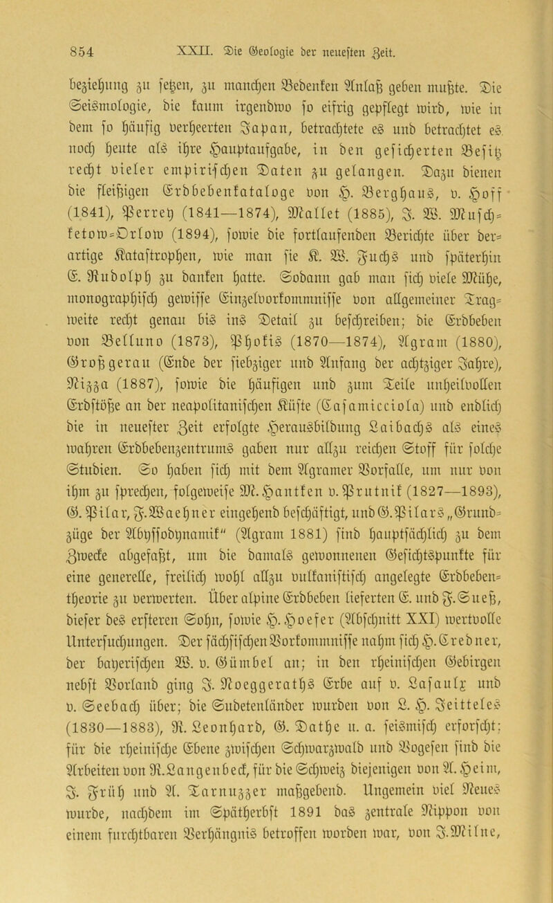 beäietjimg gii ]e|en, manchen 33ebenfeu geben niiifete. ^ie ©eigmofogie, bie hum irgenbino fo eifrig gepflegt mirb, mie in bent fo t)äufig üerljeerten Sapan, betmdjtete e§ unb betrachtet e§ noch feilte aU ihre Hauptaufgabe, in ben gefieberten iöefit3 recht oieter empiri-fchen ^aten ^u gelangen, ^a^n bienen bie fbeihigen ©rbbebenfataloge Uon §. 93erghau§, o. Hoff* (1841), ißerrep (1841—1874), aRallet (1885), S- 3B. aJJufch- fetott)=Dr(oto (1894), foluie bie forttanfenben S3erid)te über ber- artige ^ataftrophen, loie man fie 3S. f^uch§ nnb fpäterhin (£. fRuboIph §u banfen hotte, ©obann gab man fidj niete SJJühe, monographifd) gelniffe (Singetnortommniffe non attgemeiner 2rag= meite red)t genau bi§ in§ ®etait §ii befdjreiben; bie (Srbbeben non SSettuno (1873), ißhoftS (1870—1874), Ütgram (1880), ©ropgeran ((Snbe ber fiebriger nnb Stnfang ber adjtgiger Sohi'^)^ 9Ziä§a (1887), fotuie bie häufigen unb gnm SEeite unheitnotten (Srbftöfse an ber neapotitanifchen Mfte (Safamicciotci) nnb enbtidj bie in neuefter erfolgte Heioogbitbung Saibadjg at§ eine§ mähren ©rbbebengentrumg gaben nur atläu reidjen ©toff für folctje ©tnbien. ©o ho^en fid) mit bem Stgramer 35orfatte, um nur non ihm §u fprechen, fotgemeife S[J?.Hontfen n. ?ßrntnit (1827—1893), ^itar, 3-3ßaehner eingehenb befdjüftigt, nnb®.ißitar?^ „®rnnb= güge ber Slbpffobpnamit (5lgram 1881) finb hooptfäditidj gu bem 3mede abgefa^t, um bie bainatS gemonnenen ®eficht§pnnfte für eine generede, freilich moht attgu milfaniftifch angelegte @rbbeben= theorie gu nermerten. Über alpine (Srbbeben lieferten (S. unb 3*-®uef3, biefer be§ erfteren ©ohn, fomie H-H'^^t^^' (Stbfehnitt XXI) mertnode Unterfuchungen. ®er fächfifchenSSorfommniffe nahm fid) H-®iß^oer, ber baperifdjen SB. n. ©ümbel an; in ben rtjeinifdien ©ebirgen nebft SSortanb ging S-dJoeggerath^ ©rbe auf n. Safautj unb n. ©eebad; über; bie ©iibetentänber mürben non S. H- Seittele^ (1830—1883), dl. ßeonhorb, ©. ®athe n. a. feiginifd) erforfcht; für bie rheinifdje ©bene gmifd^en ©chmargmatb nnb !Bogefen finb bie Strbeiten non dt.Sangenbed, für bie ©dpneig biejenigen non St. H^im, S'. ^ornugger mafigebenb. Ungemein niet dJeneC’ mürbe, nadjbem im ©pätherbft 1891 ba§ gentrate dSippon non einem furchtbaren S3erhängni§ betroffen morben mar, non ^.dJJitne,