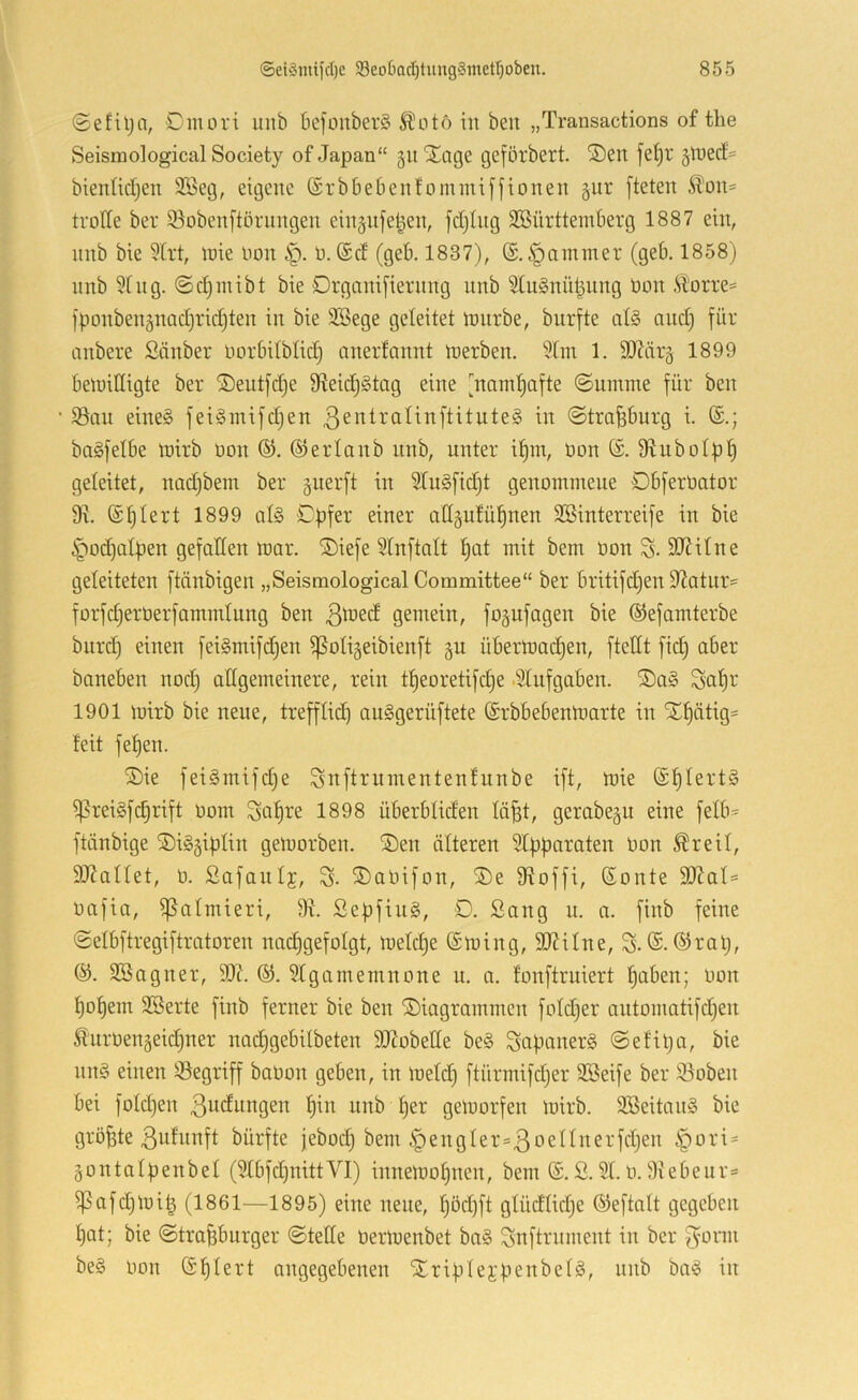 ©efilja, Omori unb befonberS ^oto in ben „Transactions of the Seisraological Society of Japan“ 31t Xage geförbert. ®en fe^r jtnecf' bienlidjen SBeg, eigene (Srbbeßenfominij'fionen gut [teten Äon= trotte ber 95oben[törnngen einjnfe^en, fd)Ing SESürtteinberg 1887 ein, nnb bie 3Irt, loie Oon 0. @d (geb, 1837), (£.§aminer (geb. 1858) nnb 91 ng. ©djinibt bie Organifiernng nnb 9In§nül^nng Oon i?orre= ]ponben3nad)rid)ten in bie 9Bege geleitet mnrbe, bnrfte al§ and) für anbere Sänber oorbilblid) anerlannt ioerben. 9tin 1. ttlZärg 1899 beluittigte ber ®entfd)e 9^eid)§tag eine [namf)afte ©uinme für ben $öan eines feiSmifdjen ßentralinftituteS in ©tra^burg i. baSfelbe loirb oon ©erlonb nnb, unter i^m, Oon 9^ubolp^ geleitet, nad)bem ber guerft in 91uSfid)t genommene ObferOator 9\. (Stiert 1899 als Cpfer einer attgulü^nen ttöinterreife in bie §od)alpen gefallen mar. ®iefe 91nftalt !§at mit bem Oon S- SJJilne geleiteten ftänbigen „Seismological Committee“ ber britifd)en 9?atnr:= forfdjerOerfammlung ben gemein, fo^ufagen bie ©efamterbe burd) einen feiSmifdjen ^oligeibienft gu übermadjen, ftettt fid) aber baneben nod) allgemeinere, rein tljeoretifdje ■91ufgaben. ®aS Sa^r 1901 mirb bie neue, trefflid) anSgerüftete ©rbbebenmarte in Xl)ätig= feit fel)en. ®ie feiSmifdje Sttftrumentenfunbe ift, mie (SplertS ^reiSfi^rift oom Sal)re 1898 überbliden lö^t, gerabegu eine felb« ftänbige ©iSgiplin gemorben. ®en älteren 9tpparaten Oon ^reil, 9J?allet, 0. Safanlf, S- 5)aOifon, ®e 9^offi, (Sonte 93Zal= oafia, ^almieri, 9t. SepfiuS, 0. Sang n. n. finb feine (Selbftregiftratoren nac^gefolgt, meld)e (£ming, ttltilne, S-®tap, ®. 9Bagner, 9)?. 91gamemnone u. a. lonftruiert paben; Oon l)ol)em 9Berte finb ferner bie ben ^Diagrammen foldjer automatifdjen ^'uroengeic^ner nad^gebilbeten ttJtobette beS SaponerS @el’ipa, bie nnS einen Söegriff baoon geben, in meid) ftürmifd)er 9Beife ber 93oben bei fold)en ßudnngen l)in unb per gemorfen mirb. 9SeitanS bie B^lunft bürfte febod) bem §engler=3oellnerfd)en §ori = gontalpenbel (91bfd)nittVI) innemopnen, bem (S. S. 91.0.9vebeur= i]3afd)mi| (1861—1895) eine neue, pöd)ft glüdlkpe ©eftalt gegeben pat; bie ©tra^bnrger ©teile Oermenbet baS Snftrnment in ber 3'onn beS Oon (Splert angegebenen SEriplejpenbelS, nnb baS in