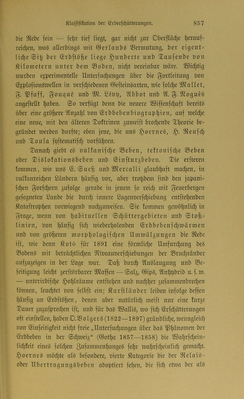 btc 9iebc fein — fe^r tief Hegt, gor md)t §iir Oberftädje ^erauf= reidjen, iua§ aderbingö mit ©erlanbg i^ermutung, ber eigent = Hd^e @it^ ber (Srbftöfee liege §unberte unb Xaufenbe non Kilometern unter bem ©oben, nid)t oereinbar märe. 3Bid;tig nmrben ej^erimentelle Unter] iic^nngen über bie f^ortteitiing Oon @jptü]ion§melIen in oerfd}iebenen ©efteinSarten, mie folc^e SJJallet, 5. ^faff, f^oiiqne unb 9}i. Sdotj, 3Ibbot unb St. 9^ogue§ angeftettt t)aben. @0 Oerfügt beim bie neuere SBiffenfd)aft bereit? über eine größere Stn^af)! Oon ©rbbebenbiografitiien, auf metc^e eine neue, mit ben älteren ^oftrinen gumeift bredjenbe X^eorie be= grünbet merben burfte; eben jene, bie nn? ^oerne?, Slenfd) nnb “^lonta ftiftematifc^ Oorfü^ren. ®anad) giebt e? onttanifd;e Sieben, tettonifd)e ißeben ober ®i?tofation?beben unb ®inftur§beben. SDie erfteren fommen, mie un? (S. ©liefe nnb 3J?ercaUi gtaubfeaft machen, in ontfanreicfeen Säubern feänfig oor, aber trofebem finb ben jaf)ani= fcfeen f^orfcfeern ^ufotge gerabe in jenem fo reid) mit f^euerbergen gefegneten Sanbe bie bnr(fe innere Sagenoerfdjiebnng entftefeenben Kataftropfeen oormiegenb nacfegnmeifen. ©ie fommen gemöfenlid) in 5rage, menn oon feabituetten ©d^üttergebieten unb ©tofe = tinien, Oon feäufig fid) mieberfeotenben ©rbbebenfc^märrnen nnb Oon gröfeeren morpfeotogifdjen Ummä4ungen bie 0flebe ift, mie benn Koto für 1891 eine förmliche Umfurdjung be? Soben? mit beträd)tti(^en SJiOeauOerfdjiebungen ber SSriidjränber auf^ujeigen in ber Sage mar. ®afe bnrd) Stugtaugung unb S3e= feitigung teicfet gerftörbarer 9J?affen — ©atg, ®ife?, Stnfebbrib u. f. m. — unterirbifdje ^ofetränme entftefeen unb nadjfeer 5ufammenbred3en fönnen, teuftet oon felbft ein; Karftlänber leiben infolge beffen f)äufig an (Srbftöfeen, benen aber natürlid) meift nur eine fnr^e Sauer guäufjiredjen ift, nnb für ba§ 2®atti§, mo fid) (Srfdjütternngen oft einftetten, feaben D.5ßotger? (1822—1897) grünbtidje,menngteid) oon ©infeitigfeit nidjt freie „Unterfudjitngen über ba§ i]3f)änomen ber ©rbbeben in ber ©d)mei§ (©otfea 1857—'1858) bie 2öaferfd)eiu' tic^feit eine? fotdjen ßiiffmmienfeonge? fefer maf)rfd)eintid) gemad^t. .^oerne? möd)te at? befonbere, oierte Kategorie bie ber Stelai?* ober llbertragnng?beben aboptiert fefeen, bie fiep etmo ber at?