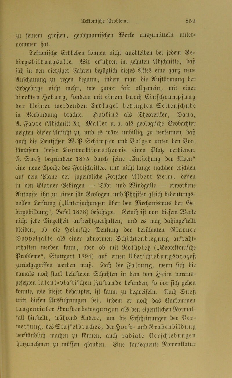 511 feinem groBen, geobl)namifcr}en SBerfe au§äumitte(n untere nommen f)at. 5te!tonifd)e (Srbbeben fönnen nid}t anSbleiben bei jebem ®e= birg§bilbnng§a!te. 3Bir erfuhren im ge’^nten 9Ibfd)nitte, ba[3 fid) in ben niergiger Satiren be5Ügtic^ biefeg 5lfteg eine gan§ nene 5(nfd)auung §n regen begann, inbem man bie Stnftnrmnng ber (Srbgebirge nic^t me^r, mie giinor faft affgemein, mit einer bireften §ebnng, fonbern mit einem bnrc^ ©infd^rnmpfnng ber fleiner merbenben (Srbtngel bebingten @eitenfd)iibe in SSerbinbiing brad)te. §oBfin§ al§ X^eoretifer, Xana, ?r. f^atire (5Ibfd)nitt X), 9J?aIIet n. a. al§ geoIogifc|e S3eobac§ter neigten biefer Stnfic^t §n, nnb e§ märe unbittig, 511 liertennen, baf5 and; bie Xentfc^en ©djimBer nnb SSotger unter ben 95or= fämBfem biefer Ä'ontraftiongtBeorie einen ißtaB üerbienen. (S. ©ueB begrünbete 1875 burd) feine „Sntfie^ung ber SttBen eine neue @Bod)e be§ ^ortfc^ritteg, nnb nidjt lange nad)^er erfdjien auf bem ^lane ber jugenbtid)e f^orfdjer Sübert §eim, beffen in ben ©tarner ©ebirgen — Xöbi nnb SSinbgälle — ermorbene 5(uto|3fie i^n §u einer für ©eotogen nnb ^B^füer gleich bebeutung§= ootten Seiftung („Unterfud)ungen über ben 3J?ed)ani§mu§ ber ®e= birgSbilbiing, S3afel 1878) befähigte. (SemiB ift üon biefem SBerfe ni^t jebe (SingelBeit aufred^tguerBatten, nnb e§ mag baBingeftedt bleiben, ob bie ^eimfdje Xeutnng ber berühmten ©tarner XopBelfoIte al§ einer abnormen ©d;id)tenbiegung oufred;t= ermatten merben tann, ober ob mit Slot^pIeB („®eotettonifd;e Probleme, ©tuttgart 1894) auf einen UberfdiiebungSBrogeB gurüdgegriffen merben innB. Xa^ bie galtung, menn fid; bie bamalS nod) ftarf betafteten ©d)id;ten in bem üon §eim üorau§= gefetzten latent=B^oftifd;en ßufiö^tbe befanben, fo üor fid; gefeit tonnte, mie biefer behauptet, ift faum gu begmeifetn. Sind; ©nef) tritt biefen 5Cu§füprnngen bei, inbem er nod; baä SSorfommen tangentialer Äruftenbemegungen at§ ben eigentlichen97ormad fad hinftedt, mährenb Stnbere, um bie (Srfd;einungen ber 93er= merfung, be§©taffelbrud;e§, ber§orft= nnb©rabenbUbnng nerftänbtid; machen gn fönnen, and; rabiale SSerfd;iebungen hingunehmen gu müffen glauben, ©ine fonfeqnentc S^omenftatnr