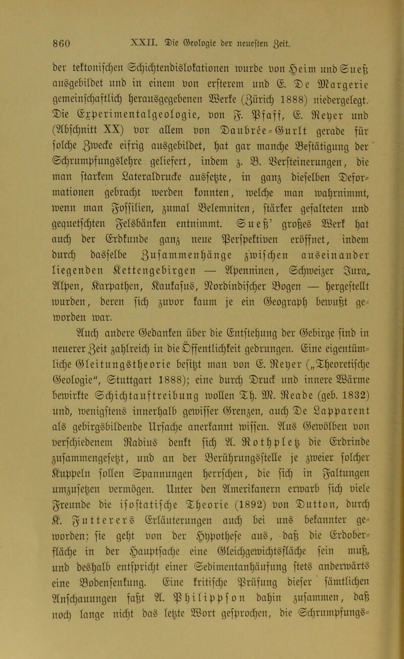 ber teftonifdien ©d)id)tenbi§Iototionen iDurbe üon §eim unb©liefe auSgebdbet imb in einem üon erfterem unb (S. ®e äJ^argerie gemeinfd)aftlic^ feeranägegebenen 3Berte (ßüricfe 1888) niebergelegt. ®ie ©jfeerimentalgeologie, öon g. ißfaff, 9^efeer nnb (9(6j'c^nitt XX) bor adern öon SDaubree-^nrlt gerabe für fotdje eifrig au§gebUbet, feat gar mancfee SSeftätignng ber @d)rinnfefung§tefere geliefert, inbem 5. 35. ißerfteinerungen, bie man ftarfem Sateralbrude anSfefete, in gan§ biefelben ®efor= mationen gebracht merben tonnten, metd)e man mafernimmt, menn man goffdien, §nmat 93elemniten, ftärter gefalteten nnb gequetfcfeten ^'elöbänten entnimmt, ©nefe’ grofeeS SSerf feat ancfe ber (Srbfiinbe gan§ neue ißerffeettiüen eröffnet, inbem bnrd) ba^fetbe ßnfammenfiänge §'mifcfeen auSein anbei* liegenben Kettengebirgen — Stpenninen, ©d^meiger Sura,. 9tlpen, Karpatfeen, Kau!afit§, 9?orbinbifd^er 95ogen — pergeftedt mürben, beren fid) ^ubor fanm je ein ©eograpp bemnfet ge= morben mar. 5Iud) anbere ©ebanten über bie ©ntftepung ber ©ebirge finb in neuerer ßeit gaptreid) in bie Dffentlidpfeit gebrungen. ®ine eigentüm= Iid)e ©teitung^tpeorie befifet man bon dieper („Xpeoretifdje ©eotogie, ©tuttgart 1888); eine burd) ®rud nnb innere 3Bärme bemirfte ©cpidjtauftreibung moden Xp. 9^eabe (geb. 1832) unb, menigftenS innerpatb gemiffer ©rengen, and) ®e Sapparent al§ gebirg§bdbenbe Urfad)e anerfannt miffen. 9ru§ ©emötben bon berfcpiebenem 9tabiu§ benft fid) 9t. 9totppIefe bie (Srbrinbe gufammengefefet, unb an ber 99erüprung§ftede je §meier fotcper Kuppeln foden ©pannungen perrfd^en, bie fidj in um5ufefeen bermögen. Unter ben 9Imerifanern ermarb fid) biete ^rennbe bie ifoftatifdpe STpeorie (1892) bon SDutton, burd) K. futterer§ (Srtäuterungen and) bei un§ befannter ge* morben: fie gept bon ber ^ppotpefe au§, -bafe bie ©rbober* ftäd)e in ber ^auptfacpe eine ®teid)gemicpt§ftäd)e fein mufe, unb beSpotb entfprid)t einer ©ebimentanpänfiing ftet§ anbermört'? eine Sobenfenfung. ©ine tritifcpe ißrüfiing biefer fämttid)en 9Infcpanungen fafet 91. ^pitippf0n bapin §ufammen, bafe nod) tauge nid)t ba§ teilte 5Bort gefprod)en, bie ©d)rmnpfung§*