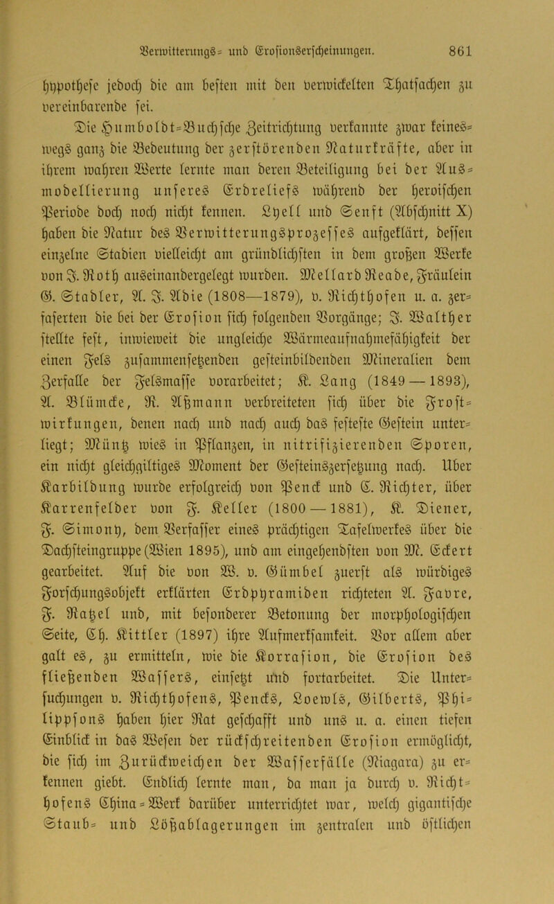 ^t)potl^e)c jebod) bic am be[teu mit beu üertmcfelten X^atfa(^en 511 oereinbiircnbe fei. Sie §iimbolbts93ucI)fcl)e ßeitridjtung uerfannte gmar feinet- megS gan^ bie ©ebeutung ber gerftörenben Statur!räfte, ober in ihrem mähren 3Berte lernte man bereit iSeteilignng bei ber %vl^^ mobeltiernng unfereS ©rbretiefS mäf)renb ber h^roifi^en ißeriobe bod) nod) nid)t tennen. Shell nnb @enft (Stbfd)nitt X) haben bie 9^atnr be§ 3Sermitternng§f)roäeffeä aufgeflärt, beffen einäetne ©tabien uietteidd am grünblid^ften in bem groBen SBerte Don S. 5R01h anSeinanbergelegt mnrben. 33?eIIarb fReabe, f^räulein ©tabter, 31 S- 51bie (1808—1879), ü. 9?ichthofen u. a. §er= faferten bie bei ber (Srofion fich folgenben 9Sorgänge; % SBalther ftedte feft, inmiemeit bie nngteidje SBärmeaufnahmefähigfeit ber einen f^elS 5nfammenfeBenben gefteinbilbenben SRineralien bem 3erfaHe ber f^el^maffe üorarbeitet; Sang (1849 — 1893), 91. Slümde, fR. 9I^mann üerbreiteten fich S^oft = mir tun gen, benen nad) nnb nach ouch ba§ feftefte ® eftein unter- liegt; SRünB mie§ in ^flangen, in nitrifigierenben ©poren, ein nid)t gleid}giltige§ 9Roment ber ©efteinä^erfeBung nad). Uber ^arbilbung mürbe erfolgreich öon ^end unb ß. fRichter, über Ä'arrenfelber öon Heller (1800 — 1881), SÜ. Siener, 3'. ©imont), bem SSerfaffer eines |)räd)tigen SafelmerfeS über bie SachfteingrupBe (9öien 1895), unb am eingehenbften oon 9R. ©dert gearbeitet. 91uf bie oon 3Ö. o. ®ümbel guerft als mürbigeS f5orfd)ungSobie!t erflärten (Srbphi^iimiben rid)teten 91. f^aüre, 9?aBel unb, mit befonberer ^Betonung ber morphologifd)en ©eite, ©h- ^^ittler (1897) ihre 91iifmerffamfeit. 95or adern aber galt eS, gu ermitteln, mie bie ^orrafion, bie ©rofion beS flieBenben SBafferS, einfe^t ultb fortarbeitet. Sie Unter= fudhungen 0. 9?ichthofenS, ^endS, SoemlS, ©ilbertS, ^h^== liphfonS hmr 9?at gefd)afft unb unS n. a. einen tiefen ©inblid in baS SBefen ber rüdfchreitenben ©rofion ermöglidjt, bie fid) im ß^i^üdmeichen ber Söafferfälle (9?iagara) 311 er= fennen giebt. ©nblid) lernte man, ba man ja burd) 0. 9?id)t= hofenS ®hina = SBerf barüber unterridjtet mar, meid) gigantifdje ©taub= unb SöBablagerungen im zentralen unb öftlid)en