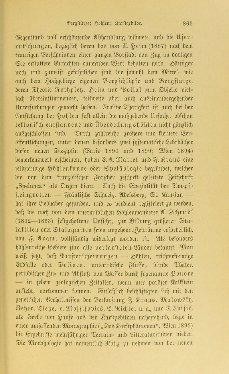 ©egeuftanb üolt eijd^öpfenbe ^Ibl^anblung luibmete, unb bie Ufer = rutfc^ungeit, bejügfid) bereit ba§ üon SL §eim (1887) nactj bem traurigen 95erfd)linnben einer gangen $8or[tabt üon ßuQ ^nt bortigen (See erftattete ©utadjten banernben SSert betjalten tnirb. häufiger nod) nnb guinei|t gefäf)rtid}er finb bie fomo^l bem 3J?ittet= mie and) bem §od)gebirge eigenen S3erg[d)Ubfe nnb SSergftürge, bereu STtieorie 9votf)))te^, §eim nnb ^oUal gnm Dbjelte niel= fad) nbereinftimmenber, teilmeife aber and§ an§einanbergef)enber Unterfnd)nngen gemadjt tjaben. (Srofine Xt)ätig!eit ift and) bei ber (rntftef)ung beri^ö^Ien faft attein bie ma^gebenbe Urfadje, obfdjon teltonifd) entftanbene nnb Überbednnggt)Df)ten nid)t gänglid) nu§gefd)Ioffen finb. ®urd) gaf)freid)e größere unb fleinere 93er= üffenttic^nngen, unter benen befonberS gmei ftjftematifdje Sebrbüd)er biefer neuen SöiSgipIin (fßariS 1890 nnb 1899; SBien 1894) bernerfen§mert erfc|einen, fjaben 91.91tartel nnb ^rau§ eine felbftänbige ^öf)Ien!nnbe ober ©betäologie begrünbet, me((f)er bie Oon bem frangöfifdjen ^orfi^er gefdjidt geleitete „Spelunca“ af§ Organ bient. 9tud) bie ©pegialität ber Xrof)f= fteingrotten — f^’ränfifdje ©djmeig, 2Ibet§berg, @t. Sbangian — ^at i^re £iebf)aber gefunben, unb e§ üerbient regiftriert gu merben, baB bie nod) Oon bem unermüblid^en i^öfilenmanberer % @(i^mibt (1802—1863) feftget)altene 9lnfid)t, gur Sitbiing größerer @ta= laltiten ober (Stalagmiten feien nngel)eure3eitränme erforbertid), oon Stbami üotlftänbig miberlegt loorben ift. befonber§ ^öf)Ienreid)e ©ebiete finb ade üerfarfteten Sänber befannt. fO?an loeife je^t, ba^ ^arfterfc^einungen — §öl)ten, trid)terförmige ©rbfäde ober ©otinen, unterirbifd)e O^lüffe, blinbe ST^äler, periobifd)er ßu- nnb 9IbfiuB Oon 3Baffer bnrd) fogenannte fßonore — in jebem geo(ogifd)en ^uenn nur poröfer Slalfftein anftet)t, oorfommen fönnen. (Sintäfidd) befd)äftigten fid) mit ben genetifd)en 58ert)ättniffen ber SSerfarftnng 3- SKafomSll), 9iet)er, SCie|e, o. 9JlojfifooicS, (S. 9tid)ter n. a., unb ©oific, at§ Serbe oon §anfe an§ ben 5Üarftgebi(ben na()eftel)enb, legte in einer umfaffenben 9J?onogra)3l)ie („®ag ^tarftpf)änomen, döien 1893) bie ©rgebniffe meprjäpriger Xerrain= unb Sitteratnrftnbien nieber. ^ie 9J?orpt)oiogie f)at namentlid) 9?otig gn nehmen oon ber neuen