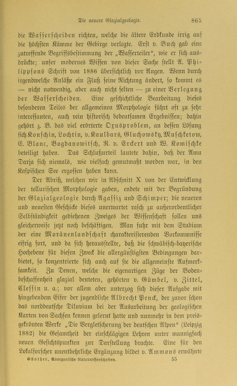 bic SBafferfcljeiben rid)teit, lueldje bie ältere ©rbfuube irrig auf bie t)öd}[teu Ääinme ber ©ebirge Uerlegte. ®rft U. 35 ud) gob eine jutreffenbe S5cgriff§beftimmung ber „SSafferteiler, luie er fidj auä= brüdte; iinfer maberne§ SBiffen bou biefer @adje ftetit 3t. Ii|ipfüu§ ©djrift üon 1886 überfidjtlidj bor Gingen. SBenn burd) irgenblbeldje 5Cntä^e ein feine 9ftid)tung änbert, jo fomint e§ — nid)t noübenbig, aber and) nid)t fetten — 5U einer 35ertegung ber SBafferfd)eiben. ©ine gefc^idjttic^e ^Bearbeitung biefeS befonberen STeiteso ber allgemeinen 3J?orf)^ologie fü^rt oft §u fe^r intereffanten, auc^ rein ^iftorifd) bebentfamen ©rgebniffen; bal^iit get)ürt g. 35. ba§ biet erörterte DjuSprobtem, an beffen Söfung fid)^onfc§in, Sod]tin, b.^autbarS, ©hid)otb§tl), 9)?ufd)tetom, ©. 35Ianc, ^Bogbanomitfc^, 9i b. ©rdert nnb 3B. ^omifd)fe beteiligt t)aben. ®a§ ©c^tu^urteit lautete ba^in, ba^ ber 9tmu ^arja fidj niemals, mie bietfad) gemntmafet morben tnar, in ben Äafpifd)en ©ee ergoffen |aben fann. ®er 3lbri^, meld)en mir in 9lbfd)uitt X bon ber ©ntmidlung ber tedurifc^en 9}?or|3t)olbgie gaben, enbete mit 'ber 35egrünbung ber ©lagiatgeologie biirc§ 3lgaffi§ nnb ©d)imper; bie neueren nnb neneften ©efd)ide biefeS nnermartet rafd) gu außerorbentlid)er ©etbftänbigfeit gebie^enen 9Siffenfd)aft füllen unS gleid)ermeife fe^t nbc^ befd)äftigen. 9J?an ful^r mit bem ©tnbiuni ber eine 9}?oränentanbfd)aft d)aratterifierenben 35ortommniffe eifrig fart, nnb ba fid) t)erauSftellte, ba^ bie fd)mäbifd)=bal)erifd)e §od)ebene für biefen ßmed bie atfergünftigften 35ebingnngen bar* bietet, fo fongentrierte fic| and) auf fie bie allgemeinfte Stufmerf* famfeit. 3^ iSenen, metd)e bie eigenartigen 3ii9^ 35oben* befd)affen^eit glazial beuteten, gehörten b. ©ümbet, b. ©teffin n. a.; bor allem aber nnteräog fid) biefer 3lufgabe mit tjingebenbem ©ifer ber jngenbtid)e 2ltbred)t ^end, ber jiibor fd)on baS norbbeutfd)e ©itubinm bei ber 3lnSarbeitung ber geütogifd)en .klärten bon ©ad)fen fennen gelernt t)atte nnb nunmehr in bem firciS* gefrönten 3öerfe „®ie 35ergletfd)ernng ber beutfd)en 3ltüen (ßeip^ig 1882) bie ©efamtl)eit ber einfd)lngigen Sel)ren unter mannigfnd) neuen ®efid)tSpunften gnr ©arftellung brad)te. ©ine für ben Sofalforfd)er unentbel)rtid)e ©rgängung bilbet b. 3lmmonS ermäl)ntc ©ünt^er, Stnorgaiiifc^e Dtoturmiffenfc^often. 55