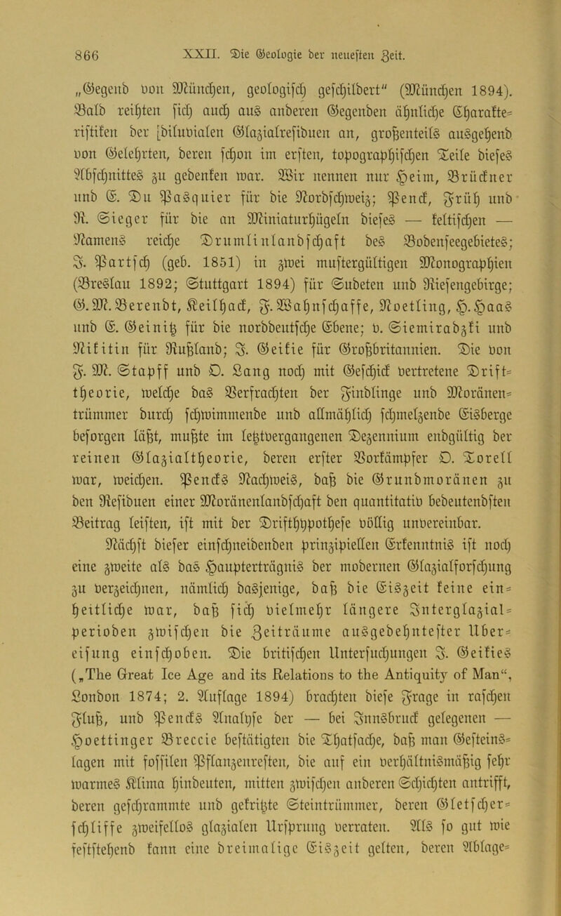 „®egeiib üou DJJüuc^en, geotogifd) gefdjilbert (SD^ündjen 1894). iöalb reiften [id) auc^ au§ anberen ©egenben ti^nlidje ß^ara!te== xtftifen ber [biluüialen ®{a§iatrefibuen an, grofsenteUS au§ge^enb üon ©eleljrten, bereit fc^on im er[ten, topogropl^ifdjen Siede bie[e§ 8[bfd)mtte§ gebenlen mar. 3Bir nennen nur §eim, iSrüdner nnb (£. SDn ^aSquier für bie iJJorbfc^metg; ^end, f^rül) nnb* ©ieger für bie an 9JZiniaturpgeIn biefeg — feltifd)en — 'JiamenS reidje Si)ruintinlanbfd)aft be§ S5obenfeegebiete§; S. ^artfd) (geb. 1851) in §mei muftergüttigen äJJonogrob^ien (95re§tau 1892; (Stuttgart 1894) für Subeten nnb D^iefengebirge; SSerenbt, ^eit^ad, Sßa^nfdjaffe, D^oetting, §.§aa§ nnb @. ®eini| für bie norbbentfd)e (Sbene; 9. Siemirabgü nnb y^ititin für SRufelanb; S- ©eifie für ©roBbritannien. SDie Don 5. 9}?. Stapff unb 0. Sang nod) mit ©efd^id Dertretene ®rift= tpeorie, meld)e ba§ SSerfrad)ten ber f^^nbtinge unb dRoränen* trümmer burdj fdjmirnmenbe unb admäplidi fdjinetgenbe (£i§berge beforgen lü^t, mu^te im le^tDergangenen ©egennium enbgüttig ber reinen ©lagialtpeorie, bereu erfter 3Sortämpfer €). XoreU mar, meid)en. ^end§ 9^acpmei§, bafe bie ©runbmoränen 511 ben 9lefibuen einer 9J?oränentanbfd)aft ben quantitatiD bebeutenbften ^Beitrag leiften, ift mit ber SDriftpqpotf)efe Döllig unDereinbar. Mdjft biefer einfd^neibenben prinzipiellen ®rfenntni§ ift nod) eine gmeite at§ bas §aupterträgni§ ber mobernen ©lazialforfcpung gu Derzeidjuen, ndmlid) baSjenige, ba^ bie (Si^zeit feine ein = peitlidie mar, bap fi^ Dielmepr längere Snterglazial = perioben auSgebepntefter Uber== eifnng einfcpoben. SDie britifcpen Unterfndjungen S. ®eifie§ („The Great Ice Age and its Relations to the Antiquity of Man“, Sonbon 1874; 2. Sfuflage 1894) bradjten biefe f^rage in rafdjen gfup, unb ^endg Stnafpfe ber — bei SnnSbrnd gelegenen — .*poettinger ®reccie beftätigten bie SEpatfad)e, ba^ man ®eftein§= tagen mit foffden ^ftanzenreften, bie auf ein DerpättniSmäpig fepr marme§ Mima pinbeuten, mitten zDtifdjen anberen Sdjicpten antrifft, bereu gefdjrammte unb gefripte Steintrümmer, bereu ®tetfd)er= fdjtiffe ztt>eifeIto§ glazialen Urfprnng Derraten. 9ttö fo gut mie feftftepenb fann eine breimatige @i§z^^t gelten, bereu Ülbtagc'