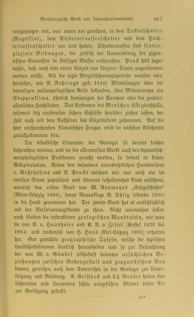 'D?orp§ü(ot3iic()e 3Bevfe unb Semoufti-ationgmittel. 8G7 rung^^eiigen tuir, üoii unten auf gered)uet, in bem SecEenfdjottcu (9^agelflne), bem 9Zieberterraffen[d;otter unb bem §od) = terraffenfdjotter nor nn§ tjaben; ©djotterinnffen finb fhil)io = gta^iate ©Ubiingen, bie jeittid) ber llimnanbtnng ber gigan= tifdjen (£i§maffen in [tiiffigeS SBaffer entfpredjen. ^end f)ält fogar bafiir, ba^ nod) eine niecte (SiS^eit non fiirgerer ®aner angenommen merben müffe. SltS bie le^te 33ergtetfdjerung§periobe norüber mar, t)errfd;te, mie 5L 9^et)ring§ (geb. 1845) 9J?itteUungen über bie bamaügen baläoi\to(ogifdien 9?e[te befunben, über SD^ittetenropa ein ©teppenftima, äf)ntid) bemjenigen ber ^ampa§ ober ber gentrat* afiatifcpen ^od)Iänber. ®a§ Stuftreten be§ 9}? e nfd) en fällt gteid^faH^ infomeit fid; einftmeden fidjere ©dilüffe pierüber giepen taffen, ber ßeit nadj mit bem Stnfpören be§ ©i^geitalterg gufammen. Stuf bie pier mitfpredjenben ftinmtifdjen nädiften Stbfcpnitte gurüdgntommen fein. ®ie bibaftifdje Sitteratnr ber ©eotogie ift bereite früper befprodjen morben, unb ba bie attermeiften Söerte and) ben bpnamifcp= morppotogifcpen ^robtemen gerecpt merben, fo bebarf e§ feiner Stefapitntation. Sieben ben befonberS nnentbeprlidjen §anbmeifern n. Sticptpofeng unb St. ^end§ mödjten mir nur nocp ein im ebetften ©inne poputäre§ unb überaus inpattreicpeg S5ud) anfüpren, nämtid) ben erften S3anb oon 3)^. 9leumopr§ „(Srbgefcpidjte'' (SBien^Seipgig 1886), bereit 3teuauftage 58. Uptig (ebenba 1895) in bie §anb genommen pat. ®er gmeite 58anb pat e§ anSfdjtiefetid) mit ber 5ßerfteinernng§fnnbe gu tpnn. 3?id)t nnermäpnt foßen au(^ bleiben bie inftruftioen geotogifd)en SBanbtafetn, mie man fie tion ü. §au§pofer unb St. b. 3^ttet (Raffet 1879 biö 1884) unb nad)mat§ Don §. §aa§ (Stiet=Seipgig 1895) erpatten pat. @ut gemäptte geograppifdje Xafetn, metd)e bie tppifdjen 2anbfcpaft§formen benttid) peranSpeben unb fo gnr 5ßetend)tnng ber üon Sö. o. ©ümbet tebpafteft betonten nrfädjtid;en 58e= giepungen gmifcpen 58obengeftatt unb gepgnoftifd^em 58au bienen, gereidjen and) bem Unterrid;te in ber ©eotogie gnr Unter= ftüt^ung unb 58etebnng. St. ©eiftbecf unb ßp. ©ruber paben ben Seprenben unb Sernenben fdion an§gefüprte 58tätter biefer Strt gnr 58erfügnng gefteftt.