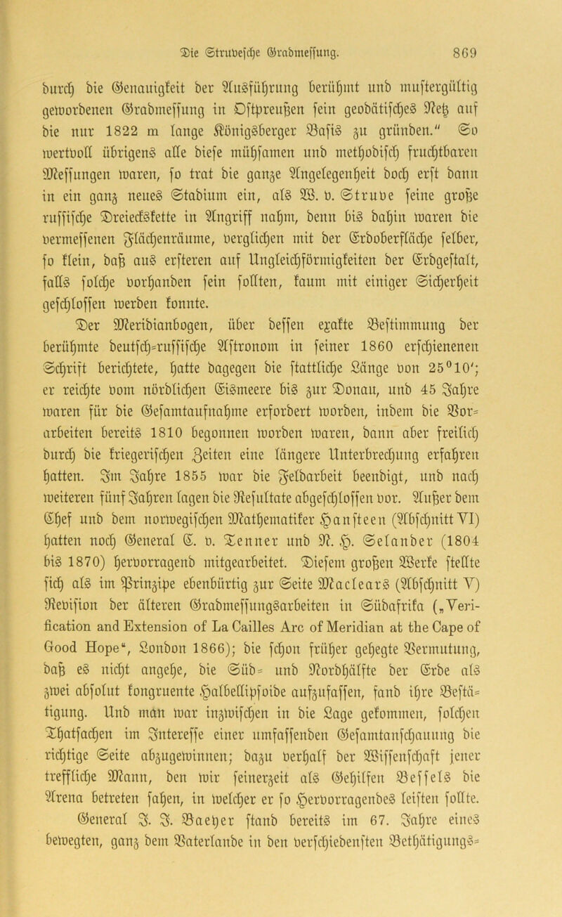 biircl) bie ®enauig!eit ber 5tugfüf)rung berütjint unb inuftergülticj gelDorbenen ®rabme[fung in OftiJreuBen fein geobätifd)e§ 9iel^ auf bie nur 1822 m lange ^önigäberger S5a[i§ gu grünben. luertüott übrigens alle bie[e müi)[amen nnb metlobifcr) frndjtbaren 9J?e[fnngen inaren, [o trat bie gange Slngetegen^eit bod) er[t bann in ein gang neues ©tabiuni ein, als 9S. b. ©trübe feine gro^e rnffifdje jöreiedsfette in Stngrijf^ nal^m, beim bis bat)in ibaren bie bermeffenen f^Iädjenränme, bergtic^en mit ber ®rboberftäd)e fetber, fo ttein, ba^ auS erfteren auf Ungleidjförmigfeiten ber ©rbgeftalt, fadS fotdje bor^anben fein fotiten, faum mit einiger ©id^er^eit gefdjtoffen merben fonnte. ®er SReribianbogen, über beffen ejatte 33eftimmung ber berül^mte beutfd)=ruffifd^e 5Iftronom in feiner 1860 erfd)ienenen ©d)rift berid^tete, ^atte bagegen bie ftattlid)e Sänge bon 25® 10'; er reid)te bom nörbtic^en ©iSmeere bis gur ®onau, unb 45 Sotjre maren für bie ®efamtaiifnat)me erforbert morben, inbem bie SSor= arbeiten bereits 1810 begonnen morben maren, bann aber freitid) biird) bie friegerifc|en 3^^ten eine längere llnterbred^ung erfal^ren batten. Snt Snb^^ f^elbarbeit beenbigt, unb nad) meiteren fünf fahren lagen bie 9tefnltate abgefcbloffen bor. 51n^er bem ©bef nnb bem normegifdjen 9}?atbematifer Ranfteen (SlbfdjnittYI) batten nod) ©eneral b. Xenner unb 9^. ©elanber (1804 bis 1870) berborragenb mitgearbeitet. ®iefem großen 2Ber!e ftelfte ficb als im ^ringipe ebenbürtig gur ©eite 50?aclearS (Slbfd^nitt V) 9tebifion ber älteren ©rabmeffnngSarbeiten in ©übafrifa („Yeri- fication and Extension of La Cailles Are of Meridian at the Cape of Good Hope“, Sonbon 1866); bie fd)on früher gel)egte 3Sermntnng, ba^ eS nid)t angebe, bie ©üb= nnb S^orbbälfte ber ®rbe als gmei abfolnt fongruente .S^albedipfoibe anfgnfaffen, fanb ihre 5öeftä= tigung. Unb man mar ingmifd)en in bie Sage gelommen, foldjen S^batfadben im Sntereffe einer nmfaffenben ®efamtanfd;annng bie rid^tige ©eite abgngeminnen; bagu berbalf ber 9Siffenfd)aft jener trefflidje SD?nnn, ben mir feinergeit als ©ebilfen $8effelS bie 91rena betreten faben, in meldjer er fo ^erborragenbeS leiften follte. ©eneral S. iSaeper ftanb bereits im 67. Sabre eines bemegten, gang bem 35aterlanbe in ben berfd)iebenften 33etbätigungS^