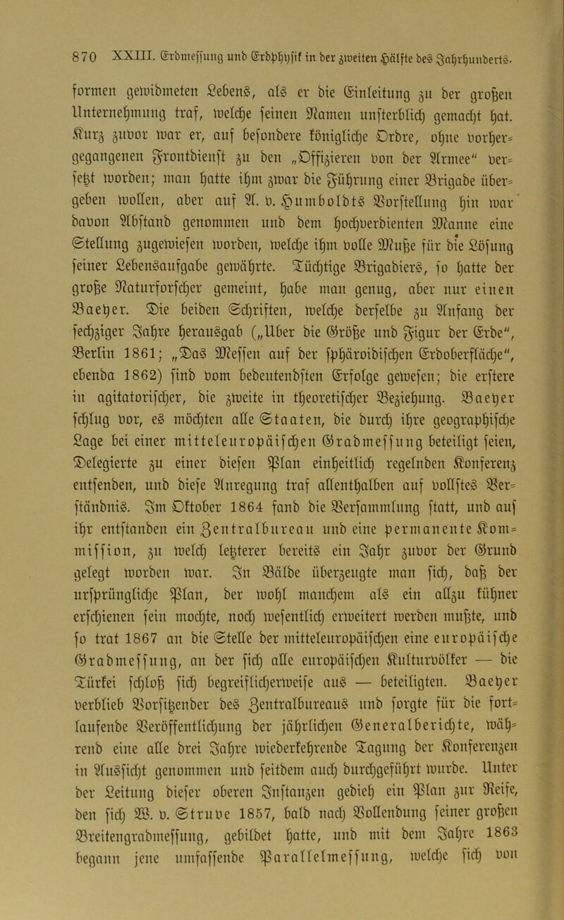 formen gemibrneten Gebens, qI§ er bie ©inteitung 511 ber großen llnterne|mimg traf, metcb)e feinen Spanten nnfterbad) gemad)t i)ot. Äurg §nOor mar er, auf befonbere föniglidje Drbre, of)ne Oorf)er^ gegangenen grontbienft 511 ben „Dffiäieren Oon ber 5Irmee“ öer= fe^t morben; man ^atte if)m gmar bie gü^rung einer iörigabe über= geben motten, aber auf 51. 0. ^nmbolbtg 55orftettnng f)in mar’ baüon ?lbftanb genommen unb bem f)od)Oerbienten ttRanne eine ©tettung ^ugemiefen morben, metd^e i^m üotte SOiufje für bie Söfung feiner fiebengaufgobe gemäfjrte. ^üdjtige iSrigabierg, fo ^atte ber gro^e tt^oturforfdjer gemeint, ^abe man genug, aber nur einen 93aeber. ®ie beiben ©d)riften, meld)e berfetbe 5U 5tnfang ber fed)5iger ^a^re l^erauggab („Uber bie ®rö^e unb S^igur ber ®rbe, SSerlin 1861; „®ag tttteffen auf ber fb^üroibifc^en ©rboberftüdje“, ebenba 1862) finb Oom bebeutenbften ©rfotge gemefen; bie erftere in agitatorifdjer, bie gmeite in tf)eoretifd)er S5egiet)ung. 35ael;er fdjlug üor, eg mödjten atte ©tauten, bie burd) i^re geograpt)ifd}e Sage bei einer mitteteurobäifd^en ©rabmeffung beteiligt feien, !5)etegierte §u einer biefen ^lan einl^eitlid) regelnben ^onfereng entfenben, unb biefe 5(nregnng traf attenttjulben auf bottfteg 35er= ftänbnig. Sm Dftober 1864 fanb bie SSerfammlung ftatt, unb auf i^r entftanben ein loib eine permanente ^om« miffion, 51t metdj Ie|terer bereitg ein Sul^r gubor ber ®runb gelegt morben mor. Sn iBcilbe übergeugte man fid), ba^ ber urfprüngtidje ^tan, ber mopt mandjem alg ein attgu füfjner erfd)ienen fein mod^te, nodj mefentlid) ermeitert merben mu^te, unb fo trat 1867 an bie ©tette ber mitteleuropäifdjen eine europöifd^e ©rabmeffung, an ber fid) atte europöifdjen ^nUurböUer — bie iitürfei fi^toji fid) begreiflidjermeife ang — beteiligten. Saeper Oerblieb Sßorfi^enber beg ßentratbureaug unb forgte für bie fort= laufenbe SSeröffentlidjung ber jüf)rtid)en ®eneralberid)te, mü§= renb eine atte brei Su^re mieberfeprenbe Xagung ber ^onferengen in 5[ngfid)t genommen unb feitbem aud) burdjgefüprt mnrbe. Unter ber Seitung biefer oberen Snftangen gebiep ein ^lan gnr ttieife, ben fid) SB. 0. ©trübe 1857, balb nad) SSottenbung feiner großen S3reitengrabmeffung, gebitbet patte, unb mit bem Sopic 1863 begann jene nmfaffenbe iparanelmeffung, metd)e fid) bon