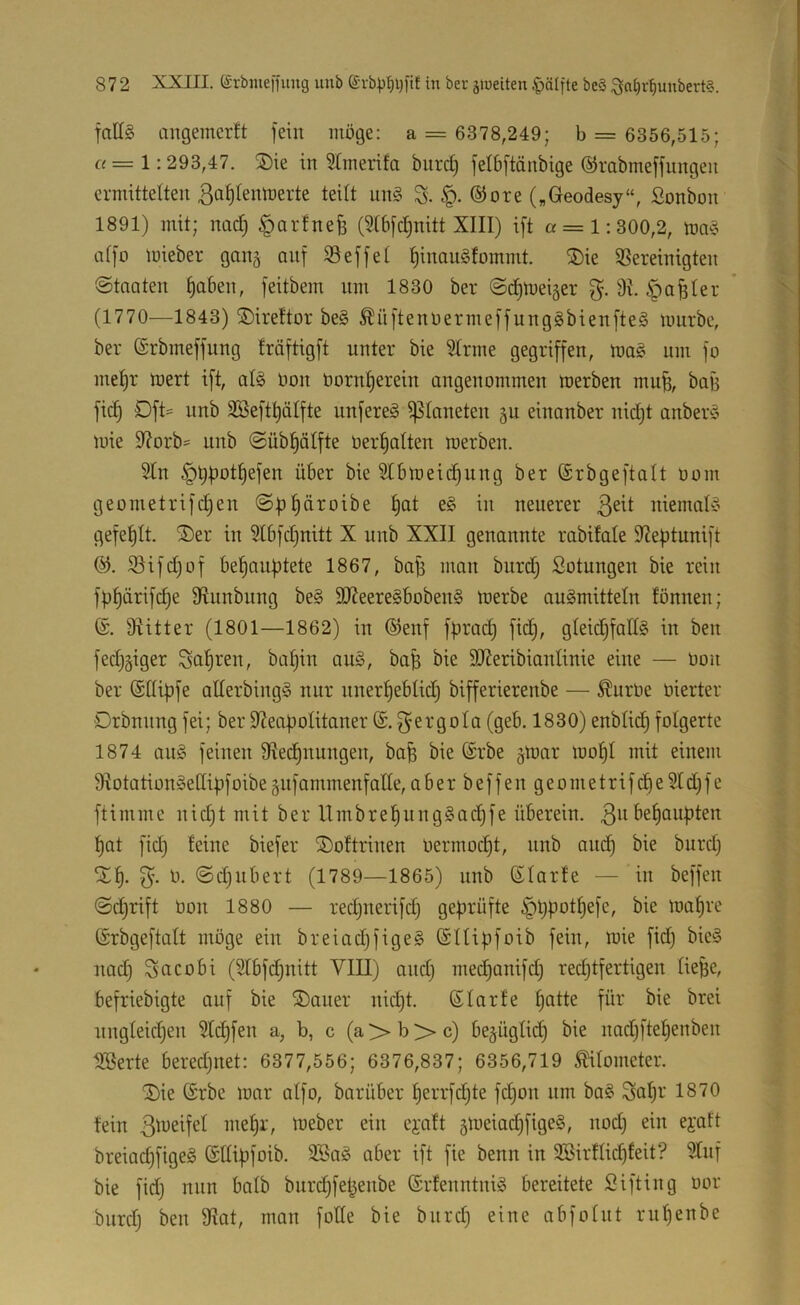 falls angemerft fein möge: a = 6378,249; b = 6356,515; « = 1:293,47. ®ie in 5tmerifa biird) fetöftänbige ©rabmeffnngen ermittelten ßafllemnerte teilt iinS S- ®ore („Geodesy“, ßonbon 1891) mit; nad; ^arfnefe (?t6fc^nitt XIII) ift « = 1:300,2, tuaS affo loieber gang auf Seffet ^inauSfommt. ®ie ißereinigten ©tnaten ^aben, feitbem nm 1830 ber ©ditneijer 9t. §a^ter (1770—1843) ®ireftor beS ^üftenöermeffungSbienfteS mürbe, ber ©rbmeffnng fräftigft nnter bie Sinne gegriffen, maS um fo me^r mert ift, als öon öornlierein angenommen merben mu^, bag fi(^ Dft- nnb 9Beftt)älfte unfereS ipianeten §n einanber nid^t anberS mie 9?orb= nnb <2übl)ölfte üer^alten merben. Sin §t)f)ot^efen über bie Slbmeic^ung ber ©rbgeftalt üom geometrifc|en ©p^äroibe l)at eS in neuerer niemals gefeljlt. ®er in Slbfdjnitt X nnb XXII genannte rabifale Steptunift S3ifd)of bel)anf)tete 1867, bab man bnrd) Sotungen bie rein fbf)ärifd)e 9lunbnng beS SJteereSbobenS merbe auSmitteln fönnen; @. Dtitter (1801—1862) in ©enf förad; fid^, gleidifaÜS in ben fedjgiger Sauren, baljin auS, baB bie SJteribianlinie eine — üon ber (Sdipfe allerbingS nur nnerl)ebtid) bifferierenbe — ^urüe oierter Orbnnng fei; ber dteapolitaner f^ergola (geb. 1830) enblic^ folgerte 1874 ans feinen Ülec^nungen, ba^ bie (Srbe §mar mol)I mit einem 9totationSeC[4ifoibe gnfammenfalle, a b e r b e f f e n g e o m e t ri f d) e Sl d; f e ftimme nidjt mit ber llmbrel)ungSad)fe überein. 3^^ !^at fidi feine biefer ®oftrinen üermodjt, nnb and) bie bnrd) Stl). 0. (Sdinbert (1789—1865) nnb ßlarfe — in beffen ©dirift üon 1880 — redjnerifd) geprüfte ^t)potf)efe, bie ma^re (Srbgeftalt möge ein breiadjfigeS ©Ilififoib fein, mie fid) bieS nadj Sacobi (Slbfd)nitt VIII) andj mec^anifd) redjtfertigen lieBe, befriebigte auf bie ®aner nidjt. ßlarfe f)atte für bie brei ungleichen Sldjfen a, b, c (a > b >* c) bezüglich bie nad)ftef)enben ^erte beredjuet: 6377,556; 6376,837; 6356,719 ^lometer. '2)ie (Srbe mar alfo, barüber herrfd)te fcl)on nm baS Saf)i' fein mehl', ü^eber ein eycift 5meiad)figeS, nod) ein ei'att breiacfjfigeS ©llibfoib. SBaS aber ift fie benn in SBirflidjfeit? Slnf bie fidj nun halb bnrdhfeBenbe ©rfenntniS bereitete Sifting oor biirdj ben 9tat, man fode bie bnrd) eine abfolnt rnl)enbe