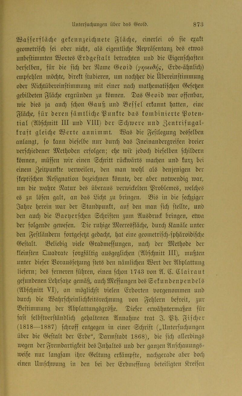 3Sa[ferf(ädjc gefeitu^eid)nete ^diidje, einerlei ob [ie ejaft geometrifd) fei ober nid)t, af§ eigentlidje üiepräfentanj be§ etiuaö unbeftimmten 3ü5orte§ ©rbgeftalt betradjten unb bie (Sigenfdjaften berfeiben, für bie fid) ber 3?ame ®eoib (yrjoeiÖTjg, (Srbe=ä^nlid)) empfeljlen möd)te, bireft ftiibieren, nm nadj^er bie Übereinftimmung über 9M)tübereinftimmnng mit einer nad) inüt^ematifdjen ©efe^en gebilbeten ^lädje ergrünben 511 fönnen. ©eoib mor offenbar, mie bie§ ja anc^ fd)on ®aufe nnb iöeffel erfannt Ratten, eine f}Iäd)e, für bereit fämtlid^e ^nnfte ba§ foinbinierte ^oten= tial (3Ibfd)nitt III nnb VIII) ber ©djtuere unb ßentrifugal^ fraft gleidje SBerte anniinntt. 3Ba§ bie f^eftlegnng beSfelben anlangt, fo fattn biefelbe nur bttrd) baö Sneinanbergreifen breier üerfdjiebener 9J?etI)oben erfolgen; ef)e loir jebod) biefelben fd)ilbern fönnen, ntüffen loir einen @d)ritt rüdloärtS inacf)en unb fiirg bei einem oerloeilen, ben man too^I at§ benjenigen ber ffeptifd)en 9Iefignation be5eid)iten fönnte, ber aber notloenbig loar, nm bie nmf)re 9?atur be§ Überang öerloidelten ißroblemeg, loeldjeg eg gn löfett galt, an bag Sid)t §n bringen. 95ig in bie fed)§iger Sal)re ^ereilt loar ber (Staubfuinft, auf ben man fid) ftellte, unb ben and) bie iöael)erfd)en ©djriften gitm ^Ittgbrud bringen, eüoa ber folgenbe geloefen. ®ie rnl)ige 9J?eeregffäd)e, btird) Stanäle unter ben f^eftliinbern fortgefet^t gebadjt, ^at eine geometrifd)=fpf)äroibifd)e ©eftalt. 33eliebig oiele ©rabmeffungen, nad) ber 9J?etf)obe ber fleinften Guabrate forgfältig auggeglid)en (9tbfd)uitt III), mußten unter biefer SSoraugfe^nng ftetg ben nämlidjen SBert ber 91bplattung liefern; beg ferneren filmten, einen fdjon 1743 üon 91. ©. ©lairaut gefunbenenSefjrfa^e geinäfs, and) 9J?effungen beg©efnnbenf)enbelg (9Ibfd)nitt VI), an möglidjft öielen ©rborten oorgenüinmen unb burd) bie 2öal)rfd)eittlid)feitgred)nnng oon f^eljlern befreit, giir öeftimmnng ber SlbpIattnngggroBe. ®iefer ermäl)nterntaf3en für faft felbftoerftänblid) geljaltenen Slnnafime trat S. ^f). (1818—1887) fd)roff entgegen in einer ©djrift („Unterfnd)ungen über bie ©eftalt ber ©rbe, ®armftabt 1868), bie fid) allerbingg megen ber f^i^embartigfeit beg^n^alteg unb ber gnitäen 9lnfd)nnungg= meife nur langfam il)re ©eltiing erfümpfte, nad)gerabe aber bod) einen llmfd)iüiing in ben bei ber ©rbmeffung beteiligten Greifen