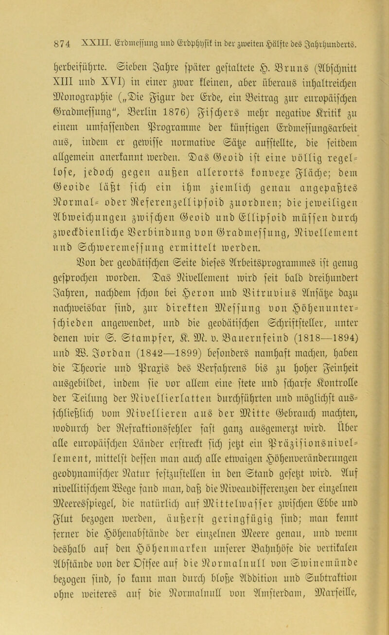 ^erbeifüt)rte. ©iebeit ^Ql;re f^äter geftaltete 58run§ (Stbfdjnitt XIII unb XVI) in einer gtnar fleinen, aber überaiig in^altreid)en SDionograp^ie („®ie gignr ber (Srbe, ein 9^eitrag §ur enropäijdjeti ^rabmeffnng, Berlin 1876) gijd)erg inel)r negatiüe tritif gn einem nmfaffenben Programme ber fünftigen ®rbmeffung§arbeit au§, inbem er gemiffe normatiüe ©ä|e aufftellte, bie feitbem allgemein anerfannt tuerben. ®a§ ®eoib i[t eine Dötlig regel= lofe, jebod) gegen aupen allerorts fonoeje ^'lädje; bem (^eoibe lä^t jic| ein i^m §iemlid) genau angepapteS S^ormal' ober Sfieferengellipfoib guorbnen; bie jemeiligen 5lbmeid)ungen §ioi[d}en ®eoib unb ©llipfoib müjfen burd) gmedbienlidje ^erbinbnng bon ©rabmefjung, 9?ioellement nnb @d}mereme[fung ermittelt merben. SSon ber geobäti[c!^en (Seite biefeS 5IrbeitSprogrammeS ift genug ge[prod)en morben. ®aS DZioellement mirb feit halb breiljunbert Salären, nadjbem [d)on bei ^eron unb S^itrnOiuS ?lnfä|e ba^u nadpoeiSbar finb, gnr bireften 9)?effnng bon §öpennnter= f(Rieben angemenbet, nnb bie geobätifdjen Sdjriftfteller, unter benen mir S. Stampfer, 9}^. b. 93auernfeinb (1818—1894) nnb SB. Vorbau (1842—1899) befonberS naml)aft mad)en, paben bie Xl^eorie nnb ^rajiS beS SSerfal)ren§ bis ju ^ol^er f^einl)eit auSgebilbet, inbem fie bor allem eine ftete unb fcparfe Kontrolle ber Xeilnng ber 9?ibellierlatten bnrd)fü^rten unb möglid)ft auS= fd)lieplid) bom 9Zibellieren auS ber SJ^itte ©ebraud) mndpen, mobnrd) ber 9^efrattionSfel)ler faft gang auSgemer^t mirb. Über alle europäifdjen Sauber erftredt fidj jel^t ein ^rägifionSnibel* lern ent, mittelft beffen man and) ade etmaigen §ö^enberänberuugen geobpnamifd)er 9^atnr feft§nfteden in ben Staub gefetzt mirb. Sluf nibeditifd)em SBege fanb man, ba^ bie 9?ibeanbifferen5en ber einäelneu d)?eereSfpiegel, bie natürlid) auf 9)Zittelmaffer gmifdjen (Sbbe unb 5}lut bezogen merben, diiBerft geringfügig finb; man fennt ferner bie §öl)enabftänbe ber einzelnen 9)?eere genau, nnb menii beS^alb auf ben §ö^enmarfen nuferer !öapnl)öfe bie bertifalen Slbftünbe bon ber Dftfee auf bie 9?ormalnull bon Sminemünbe be5ogen finb, fo fann man biird) blope Slbbition unb Subtraftion o^ne meitereS auf bie dcormalnud bon Slmfterbam, 9J?arfeide,