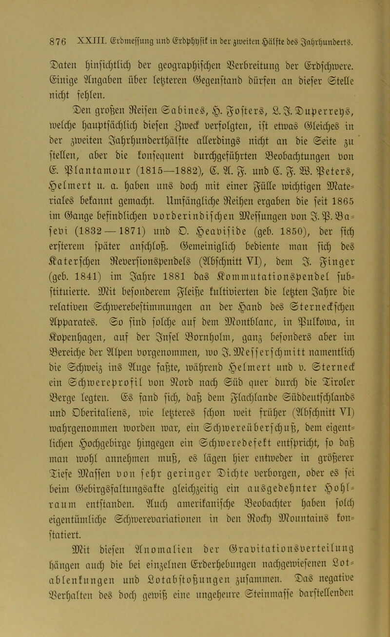 2)ateit ^infidjttid) ber geograp§ijd)en ^Verbreitung ber (Srbfc^tuere. ©iitige ^tugaben über {elfteren ©egenftanb bürfen an biefer ©teile nid)t fehlen. 3)en großen Steifen ©abineg, ^öfters, S.^nperreb^^ lueld^e ^anbtfäd)lid) biefen verfolgten, ift etoaiS ©letdjeg in ber gloeiten ^a^r^nnbertljätfte allerbing§ nidjt an bie ©eite §n ' [teilen, aber bie fonfeqnent biirc^gefül^rten Seobadjtungen Von (£. ißlantamour (1815—1882), 6. 9t. g. unb i]Veter§, §elinert n. a. ^aben nn§ boc§ mit einer g^ülle midjtigen ÜJJate- riale§ befannt gemad)t. Umfängliche fRei^en ergaben bie feit 1865 im ®ange befinblidjen öorberinbifdjen äReffnngen Von S-^-33a= feöi (1832 — 1871) unb 0. ^eaoifibe (geb. 1850), ber [ich erfterem fpäter anfcl)loh. Gemeiniglich bebiente man [ich be§ ^aterfdjen 9leberfion§henbelg (9lbfchnitt VI), bem % Ringer (geb. 1841) im Scihi’s 1881 ba§ ^ommutationSpenbel fub= ftituierte. 93Ut befonberem f^lei^e fnltitiierten bie lebten Soh^e bie relativen ©djtverebeftimmnngen an ber §anb be§ ©ternedfdjen 94>parate§. ©o finb foldje auf bem SOZontblanc, in ijVuIfolva, in Äopenhagen, auf ber Snfel iSornhotm, gang befonber^ aber im Bereiche ber 9llhen Vorgenommen, ivo 5D7efferfchmitt namentlich bie ©chiveig in§ 9luge fa^te, ivährenb .fielmert unb V. ©terned ein ©d)meref)rofil Von 9^orb nach IJiroIer ®erge legten. fanb fid}, baß bem ©übbeutfd)lanb§ unb Dberitalieng, ivie lehtereS fd)on iveit früher (9lbf(^nitt VI) mahrgenommen morben mor, ein ©d)mereüberfd)uh, bem eigent= liehen Hochgebirge hingegen ein ©chmerebefeft entfprid)t, fo baB man mohl annehmen muh, h^^^' entmeber in gröberer 'Xiefe 307affen von fehr geringer Xichte verborgen, ober e§ fei beim Gebirg§faltnng§alte gleidj^eitig ein auggebehnter raum entftcinben, 9lud) amerifanifd)e 95eobad)ter eigentümlidje ©chmereVariationen in ben fRodt) SRountaing fon= ftatiert. SlRit biefen 9tnomalien ber Gravitationgverteilung hangen auch bie bei einzelnen Grberhebnngen nachgemiefenen ßot- ablenlnngen unb ßotnbftohungen jnfammen. ®cig negative ^Verhalten beg bocl) gemih eine ungeheure ©teinmaffe barftellenben