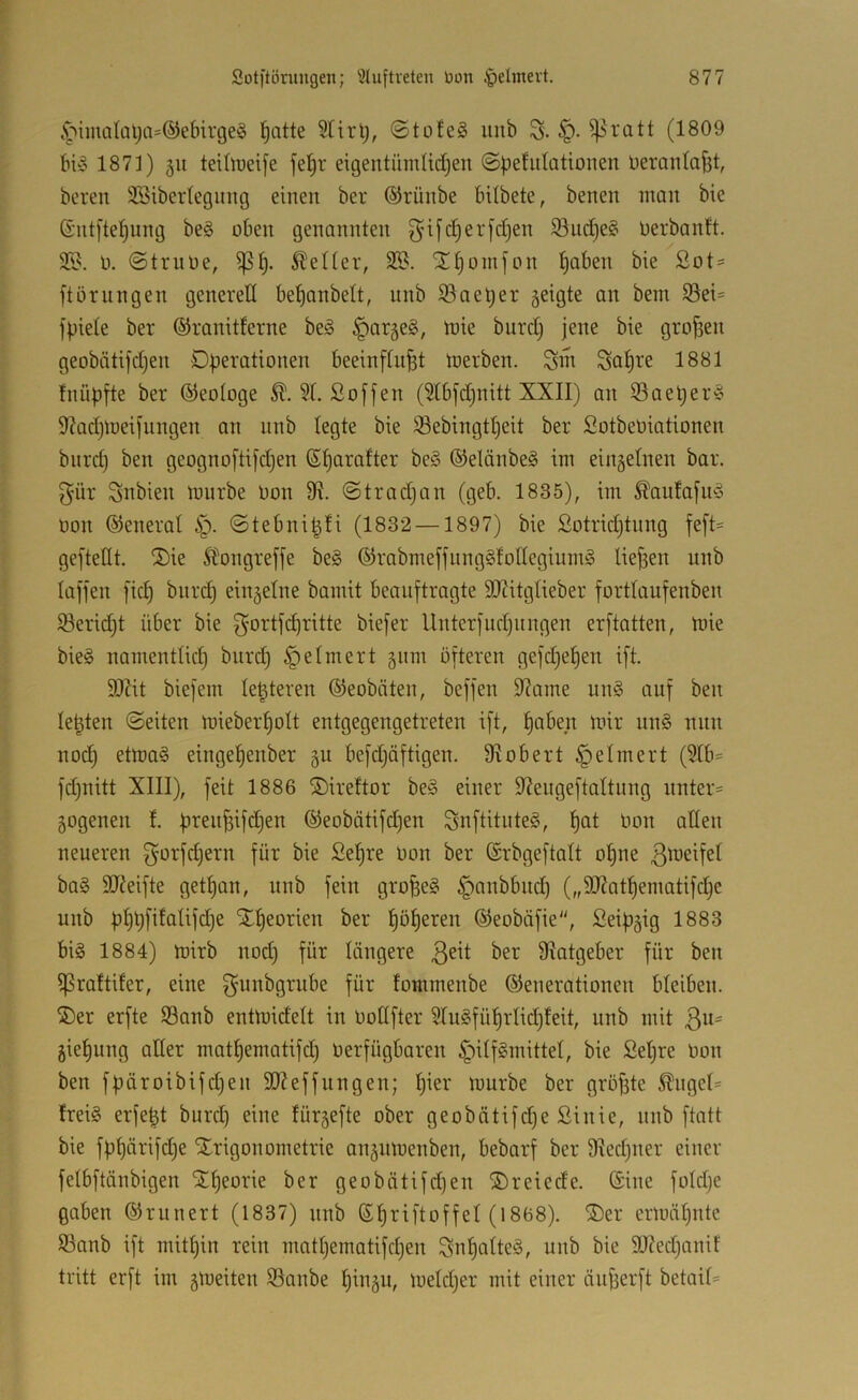 4‘>imalal;a=(55ebirge§ ^atte 2Hrt;, (Stofeg luib S- (1809 1871) 51t teiliueife fel)r eigentümitdien @pefidütionen üeraida^t, bereit SSiberleginig einen ber ®rünbe bilbete, benen man bie ©ntfte^ung be§ oben genannten ^ifdjerfdjen S3uc^e§ oerbantt. 2S. 0. @truoe, Kelter, 3S. 'Jd)omjon ^aben bie ßot = ftörungen generell be^anbelt, unb 93oe^er geigte an bem 95ei= fpiete ber ©ranitterne beg §arge§, toie biird) jene bie großen geobäti)d)en Dberationen beeinftu^t toerben. Siri So^te 1881 fnüpfte ber ©eologe Soffen (5tbfdinitt XXII) an iöaetjer^ 97ad)U)eifungen an nnb legte bie S3ebingtt)eit ber SotbeOiationen bnrd) ben geognoftifdjen (Sf)aratter be§ ®elänbe§ im eingelnen bar. f^ür Snbien mnrbe Oon 9i @trad)an (geb. 1835), im ^anfafu^ oon ©eneral ©tebni^fi (1832 —1897) bie Sotrid)tnng feft= geftellt. 2)ie Sbongreffe be§ ©rabmeffnngSfoIIeginm^ liefjen unb laffen fic^ bnrd) einzelne bamit beauftragte 9J?itgIieber forttaufenben 58erid)t über bie f^ottfe^ritte biefer Uuterfud)ungen erftatten, toie bie§ namentlicf) burd) Reimert gnm öfteren gefdje^en ift. SJiit biefem le^teren ©eobäten, beffen 9?ame un§ auf ben lebten ©eiten miebert)oIt entgegengetreten ift, ^aben loir un§ nun nod^ etma§ einget)enber gu befdjäftigen. Stöbert ^elmert (5Ib== fd)nitt XIII), feit 1886 ©ireftor be§ einer 9?engeftaltung unter= gogenen f. ®eobätifd)en SuftituteS, f)at Oon allen neueren f^orfdjern für bie Sel^re Oon ber ©rbgeftalt otjne ba§ SJJeifte get^an, unb fein grofeeg §anbbud) („9J?atf)ematifc^e unb pt)üfifaUfd)e Xt)eorien ber !^öt)eren ©eobäfie, Seiftgig 1883 bi§ 1884) mirb nod) für längere ber 9Iatgeber für ben ^raltifer, eine füi-' fommenbe Generationen bleiben. S)er erfte Sanb entmidelt in Oodfter 9Tn§füf)rIid)feit, nnb mit Qn- gie^ung aller matt)ematifd) Oerfügbaren §Uf§mitteI, bie Setjre Oon ben füäroibifd)en 9J?effungen; l)ier mürbe ber gröfste ^ugel= freig erfe|t burd) eine fürgefte ober geobätifd)e Sinie, nnb ftatt bie fü^nrifd)e Strigonometrie angnioenben, bebarf ber 9Ied)ner einer felbftänbigen STf)eorie ber geobätifd)en ®reiede. (Sine fold)e gaben Grunert (1837) nnb (Stjriftoffel (1868). ®er ermähnte 5ßanb ift mitt)in rein matl)ematifd)en Sut)alte§, unb bie 9J7ed)anif tritt erft im gmeiten Sanbe ^ingu, meld)er mit einer äu^erft betait=
