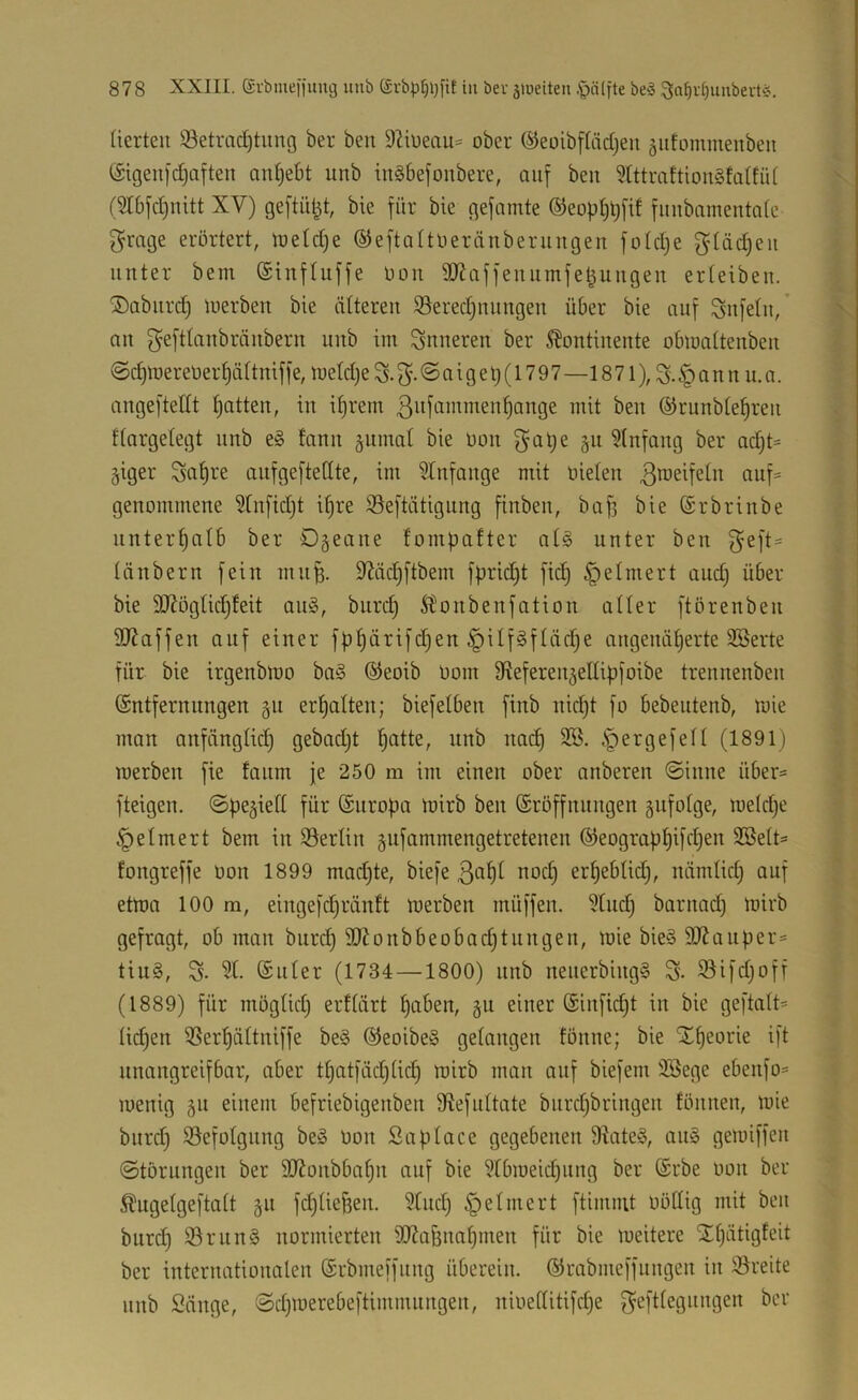 (ierteu Setrad)tung ber ben DZiüeau* ober ©eoibfliidjeu äufommenbeit (äigeufdjaften an^ebt unb iugbefonbere, auf ben ?tttmftion§fa(fü( (5Ibfd)uitt XV) geftü^t, bie für bie gefamte ®eop()t;fif fitnbnmentafe f^mge erörtert, ujetd^e ©eftaltueränberungen fotd)e gtäd)eii unter bem (Sinfluffe öou 9JJaffeuumfe^uugeu erteibeu. ®abiird) loerben bie älteren iöered)nnngen über bie auf Snfetn,’ an f^eftlanbränbern unb im inneren ber Kontinente obmattenben @d)merer)erf)ä(tniffe, me(d)e S. @ a i g e t) (17 9 7—18 71§ a n n n. a. angefteitt Ratten, in itjrem 3it[ui>^ii^en^ange mit ben ©runbte^ren ttargetegt unb e§ tann äumat bie üon f$at;e §n Einfang ber ad}t:= §iger Saf)ve anfgeftedte, im Anfänge mit nieten ^^1== genommene 5tnfid)t i^re Seftätigung finben, ba^ bie®rbrinbe nnter^atb ber Dgeane fompafter at§ unter ben f^eft= tänbern fein mn^. S^äcl^ftbem fprid)t fid) Reimert andj über bie 3J?ögtid)feit an§, burd) Konbenfation atter ftörenben 3J?affen auf einer fpt)ärifd)en §ilfgftäd)e angenät)erte 3®erte für bie irgenblüo ba§ ®eoib öom S^eferenjeltipfoibe trennenben ©ntfernnngen §n ert)alten; biefetben finb nid)t fo bebentenb, mie man anfängtidj gebadjt patte, unb nacp 3.B. .Spergefett (1891) merben fie fanm je 250 m im einen ober anberen @inne über= fteigen, ©pe^ieft für (Snropa mirb ben ©röffnnngen snfotge, metd;e ^etmert bem in SSertin gnfammengetretenen ©eograppifdjen Söett« fongreffe oon 1899 mad)te, biefe ßfipt nod) erpebtid), nämlicp auf etma 100 m, eingefd^räntt merben müffen. 5tndj barnad) mirb gefragt, ob man burcp SXonbbeobadjtnngen, mie bie§ 3J?anper= tiu§, 3t. ©Liter (1734 —1800) nnb nenerbing§ S- S5ifd}off (1889) für mogtkp erttärt paben, §u einer ©infid^t in bie geftatt* ticpen ißerpüttniffe be§ ©eoibe§ getangen tonne; bie Xpeorie ift nnangreifbar, aber tpatfäcpücp mirb man auf biefem 3Sege ebenfo= menig 51t einem befriebigenben dtefnttate biirdjbringen tonnen, mie biird) iöefotgnng beä oon Saptace gegebenen 9tate§, an§ gemiffen ©tbrnngen ber SXonbbapn auf bie 3tbmeid)iing ber ©rbe oon ber Kugetgeftatt gn fcptie^en. 3tnd) §etinert ftimmt ooCtig mit ben burcp ißrun§ normierten 3Xa&napmen für bie meitere STpätigteit ber internationalen ©rbmeffnng überein, ©rabmeffnngen in iöreite nnb Sänge, ©djmerebeftimmnngen, nioeltitifd;e f^efttegnngen ber