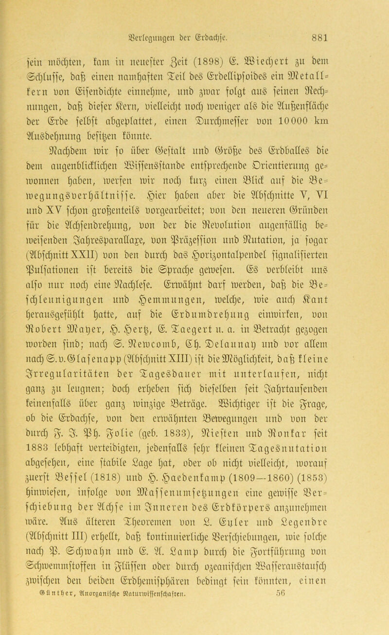 )chi inödjteu, tarn in neucfter (1898) (i. äöiecljert gu bem ©djhiffe, bn^ einen naml)aften STeii be§ (Srbe(Ii))[oibe§ ein 9J?etan= Fern üon (Sifenbidjte einnel)ine, nnb ^lunr folgt an§ feinen 9^ed)= nnngen, bo^ biefer itern, nielleid)! nod) meniger al§ bie 9(nf3enftäd)e ber (Srbe felbft abgeplattet, einen ®nrd)tneffer oon 10 000 km 9lngbef)nnng befipen lonnte. 9?adibein loir fo über ©eftalt nnb ©röfse be§ ©rbballeS bie bein angenblidlicl^en 3Siffen§ftanbe entfpred)enbe Drientiernng ge= loonnen l)aben, luerfen tuir nod) fur^ einen 93licf anf bie S^e^ uiegung§üerl)ältniffe. §ier ^aben aber bie 9lbfd}nitte V, VI nnb XV fc^on groBenteilg oorgearbeitet; oon ben neueren ©riinben für bie 5lc^fenbrel)nng, Oon ber bie fReOolntion angenfnllig be= loeifenben Sol^regparatlaje, Oon ißrägeffion nnb 9?utation, ja fogar (9lbfc^nitt XXII) oon ben biird^ ba§ ^ori^ontolpenbel fignalifierten ^ulfationen ift bereits bie @prad)e geloefen. @S oerbleibt nnS alfo nur nod) eine 9Jad)lefe. (£rloäl)nt barf toerben, ba^ bie Se = fd)Iennigungen iinb Hemmungen, toeld)e, loie and) ^ant l)eranSgefül)tt Ijatte, auf bie (Srbiunbre^ung einloirfen, oon l'Hobert 9Xaper, f)er|, (£. Sl^aegert n. a. in 93etrad)t gezogen lüorben finb; nadj ©. 9?etocoinb, (S^. ©elaunap nnb Oor allein nadj©.o.@lafenapp(9lbfd)nittXIII)ift bieäJHiglid)feit, bn^ fleine Irregularitäten ber XageSbauer mit unterlaufen, nid)t gang §n leugnen; bod) ergeben fid) biefelben feit Saljrtaufenben feinenfallS über gang ioingige 93eträge. 3Bid)tiger ift bie f^rage, ob bie (Srbadjfe, oon ben erloäljnten SSetoegnngen nnb oon ber bnrd) 3'- S- ^l)- (geb. 1833), Slieften nnb 9Ionfar feit 1883 lebljaft oerteibigten, jebenfallS feljr Fleinen XageSniitation abgefepen, eine ftabile Sage Ijat, ober ob nidjt oielleidjt, looranf äuerft ©effel (1818) nnb .^aebenfamp (1809 —1860) (1853) pinmiefen, infolge oon 9J?affenumfepnngen eine getoiffe 95er= fd)iebung ber 9ld)fe im inneren beS ©rbförperS an5nnel)men märe. 9luS älteren Xljeoremen oon S. ®nler nnb Segenbre (9lbfd)nitt III) erl)etlt, bafs fontinnierlid;e Sßerfdjiebnngen, mie fold)e nad) 95. ©djmapn nnb (£. 91. Sa mp bnrd) bie g’ortfü^rnng oon Sd)memmftoffen in ^^lüffen ober bnrd) 05eanifd)en äSafferanStanfd) 5mifd)en ben beiben (Srbl)emifpt)ären bebingt fein fönnten, einen ©Untrer, Slnorflanifcfie Slntumiffeiifc^afteii. 56