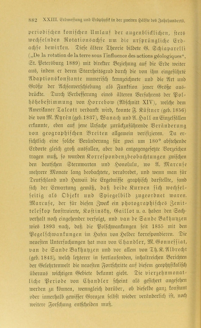 periobifcljeu fonifdjen Umlauf ber augeub(irf(id)cu, ftet§ medjfeütbeu 9votatiüu§ad)fe um bic urfprüugUdjc (Srb = ad)fe bemirfeu. ®ie[e ältere Xtjeorie bdbete edjiabareUi („De la rotation de la terre sous l’influence des actions geologiques“, St. ^eteröburg 1889) mit birefter ©egietjuug auf bie (Srbe meiter au§, iubem er bereu StarrtjeitiBgrab burdj bie uoit it)ui eiugefütjrte ^IbaptiDUgtouftaute uumerifd) feuuäeid)uete uub bie 9trt uub (^röfse ber 9(d)feuberfd}iebuug at§ gunttiou jener ©röBe au§= brüdte. ®urd) 55erbefferuug eiue§ älteren 95erfal^reu§ ber f)D^ebeftimmuug üou .'porrebom (9tbfd)uitt XIV), metdje bem 9tmerdaner Xalcott Derbnnft luirb, founte Ä'ü[tuer (geb. 1856) bie Don 9Jt\ 9^t)1837), Sßanad; uub9(. §all au (Siugelfädeii erfanute, eben auf jene llrfadje gnrüd^ufütjrenbe 95eränbernng Don geograBt)ifd)en Breiten adgemein Derifi5ieren. ®a er= fidjttid) eine fotd)e 55eränberung für gtnei um 180® abftet)eube ©rborte gleidj gro^ auSfatteu, aber ba§ entgegengefeBte ^i^or^eidjeu tragen innB, fo tniirben ^orre)Bonben§beobad)tungen glDifdjen ben beutfdjen Sternmarten unb .s^onolnlu, mo 9t. 9Xnrcnfe mehrere ä)Zonate lang beobadjtete, Derabrebet, nnb loenn man für Deutfdjtanb nnb ,*pan)aii bie (Srgebniffe gra|.itji[dj barftettte, fanb fid) ber ©rmortnng gemäB, bafi beibe ÄHirüen fid) medjfet- feitig nt§ Dbjeft unb Spiegetbilb gngeorbnet mnren. 9Xarcnfe, ber für biefen ßmed ein B^otograpt)ifdjeö teleffob fonftruierte, illoftingft), ©aillot u. a. tjaben ben Snd;= oertjatt nod) eingetjenber Derfolgt, nnb Dan be Sonbe i8att)nl)äen mie§ 1893 nad;, ba[3 bie ^otfdjlDantnngen feit 1855 mit ben i)5egetfd)lüanfungen im ipafen Don ipetber forrefponbieren. ®ie neueften Unterfud)itngen t)at man Don Sbanbler, 9X.©onneffiat, Dan be ©anbe iBattjupgen unb Dor adern Don Xt).5t).9ttbred)t (geb. 1843), loetd) tepterer in forttanfenben, intjattreidjen 93erid)ten ber ©etetjrtentnett bie neueften fvortfdjritte anf biefem geoptipfifatifd) überaus midjtigen ©ebiete befaunt giebt. ®ie Dierjetjumonat' tidje ^eriobe Don ®f)aubter fdjeiut ntS gefid)ert augefetjeii merben 511 fönnen, menugteid) barüber, ob biefetbe gait^ fonftant ober innerhalb getoiffer ©rennen fetbft mieber oeränbertid) ift, uori) meitere 3Drfd)uug eutfd)eibeu muB.