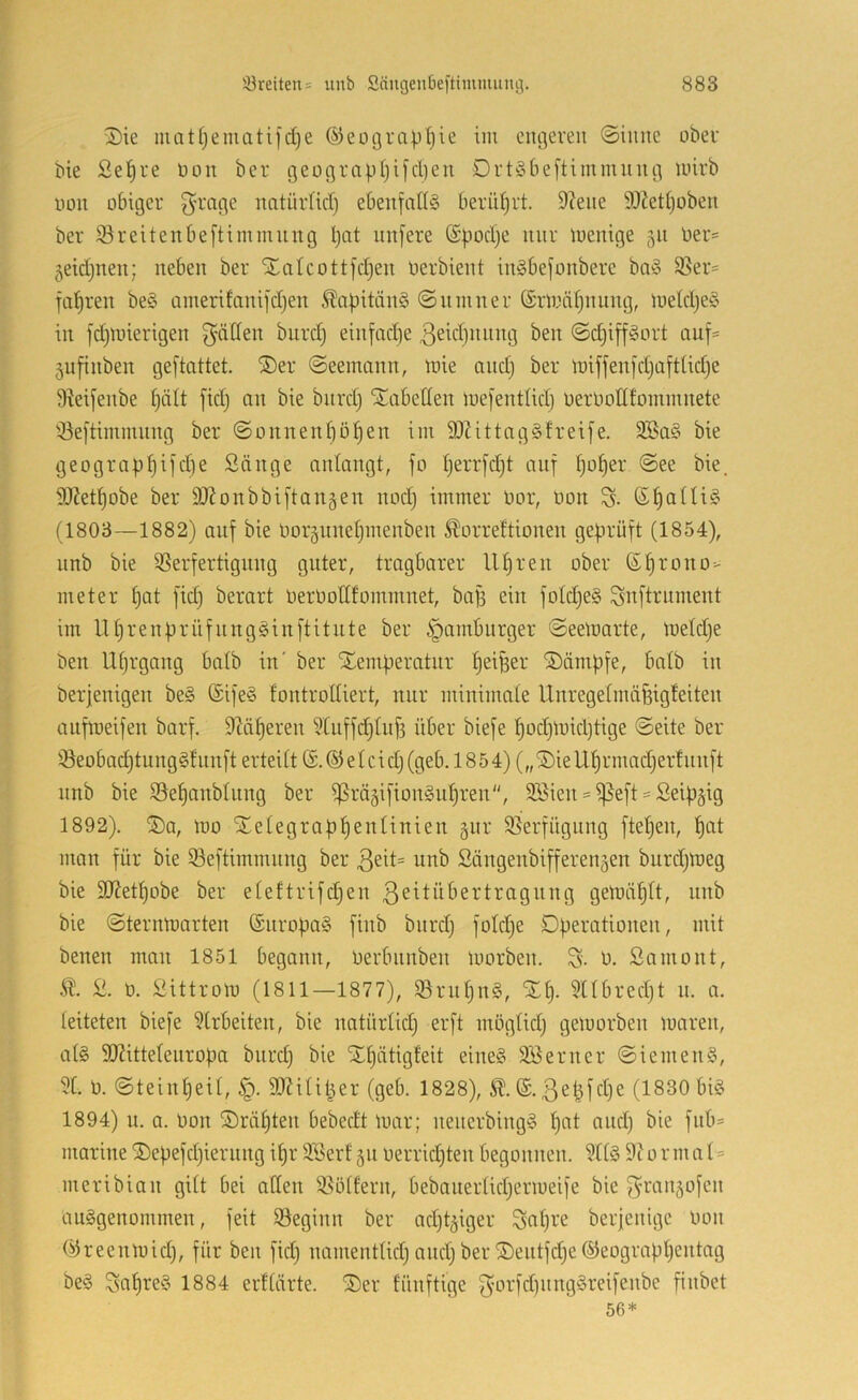 3)ie mat(jemati)d)e ©eotjrap^ie im engeren ©inne ober bie Se^re Oon ber geograp()ijd)en Drtöbeftimmnng loirb oon obiger 3^mge natürlid) ebenfalls berüljrt. 9?ene 93?etl)oben ber 93reitenbe[timmiing l)nt nnfere (£pod)e nur menige 511 Oer= ^eidjnen; neben ber Xalcott[d)en Oerbient inSbefonbere baS S!5er= fal)ren beS Qinerifani]'d)en ÄapitänS ©nmner ®rmäl)nung, ioeldjeS in fdjUnerigen f^dden burd) einfad^e ßeidjnnng ben @d)i[fSort auf- 5ufinben geftattet. ®er (Seemann, mie and) ber miffen[d)aftüd)e 9Mfenbe fjält fid) an bie biird) Slabetten mefentlid) oeroodfommnete '-öeftimmnng ber Sonnenl)öf)en im d)Zittag§frei[e. dBaS bie geograpl)ifd)e Sänge antangt, fo l)errfd)t auf f)of)er See bie. 93Zet^obe ber SOZonbbiftanäen nod) immer Oor, Oon S- ß^alliS (1803—1882) auf bie Oor5nnel)inenben ^orref'tionen geprüft (1854), unb bie QSerfertignng guter, tragbarer U^ren ober (Sf)rono> meter l)at fid) berart OerOodfommnet, bap ein fold)eS Snftriiment im lll)renprüfnngSinftitute ber Hamburger Seemarte, meld)e ben Ut)rgang balb in' ber Temperatur ^ei^er Tämpfe, halb in berjenigen beS ©ifeS fontrodiert, nur minimate Unregelmäfeigleiten aufmeifen barf. diäteren 5luffd)lnf3 über biefe l)od)mid)tige Seite ber iöeobad)tungSlnnft erteilt ® e l c i d) (geb. 18 5 4) („ Tie Ul)r mad)ertunft nnb bie S5ef)anblung ber ^rägifionSu^ren, 3Bien = ^eft = Seipgig 1892). Ta, mo Tetegrapl)enlinien gnr 95erfügiing ftel)en, ^at man für bie Seftimmnng ber 3eit= unb Sängenbifferen5en burd)meg bie 9Ketl)obe ber eleftrifd)en ß^^lübertragnug gemäp, nnb bie Sternmarten (SnropaS finb bnrd) fold)e Dperationen, mit benen man 1851 begann, Oerbnnben morben. S- 0. Snmont, S. 0. Sittrom (I8II—1877), 93rnl)nS, TI). 5llbred)t n. a. leiteten biefe 9trbeiten, bie natürlid) erft möglid) gemorben maren, a(S 9}2ittelenropa bnrd) bie Tl)ätig!eit eines 9Öenter Siemens, 51. 0. Steinl)eil, 9)?ilil^er (geb. 1828), (S. 3et3fd)e (1830 bis 1894) u. a. Oon Träl)ten bebedt mar; nenerbingS l)at and) bie fnb= marine Tepefd)iernng i^r SSertjn oerrid^ten begonnen. 5ttS 9tormal = meribian gitt bei öden 35ötfern, bebanertid)ermeife bie ^^ranjofen ausgenommen, feit ©eginn ber ad)t5iger Sal)i'e beijenige oon ©reenmid), für ben fid) namentlid) and) ber Tentfd)e®eograpl)entag beS Saures 1884 erftärte. Ter fünftige ^orfd)nngSreifenbe finbet 56*