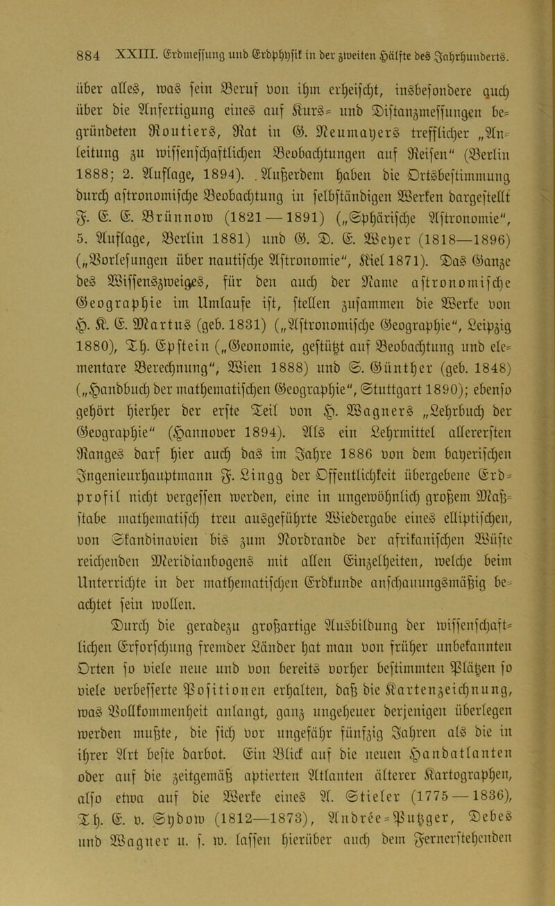 Über aHeg, U)ag fein Seruf üon i^m er^eifd)t, inöbefonbere qud) über bie ?tnfertigung eineg auf uub ^iftauämeffungen be= grünbeten 3toutier§, 9tat in 9?euinal)er§ treffUd)er „2ln= teitung §u iüiffenfdjaftUdjen S3eobad)tungen auf 9^eifen (^Berlin 1888; 2. Stuftage, 1894). . Slu^erbein t)aben bie Drtgbeftimmung bnrc^ aftronomifdje Söeobadjtung in felbftänbigen SBerfen bargeftedt (£. SSrünnoU) (1821 —1891) („©ü^örifd^e Stftronomie, 5. 5Iuftage, Berlin 1881) nnb ®. S). ®. SBel^er (1818—1896) („SSortefungen über nautifc^e 5lftronomie, Äietl87l). ®q§ @an§e be§ SBiffen^älneigeä, für ben auc^ ber Diame aftronomifd)e (Seograpl^ie im Umlaufe ift, fteden gufammen bie 3Serfe imn 3Rartn§ (geb. 1831) („5tftronomifd)e ©eograp^ie, Scipgig 1880), (Spftein („©eonomie, geftü^t auf 35eoba(^tung nnb ele= mentare S9ere(^nnng'', SBien 1888) nnb ©. ©üntfjer (geb. 1848) („§anbbuc^ ber matf)ematifdien ©eograp^ie“, Stuttgart 1890); ebenfo get)ört f)iert)er ber erfte ^eit üon 3Sagner§ ,,Set)rbnd) ber ©eograp^ie (§annoüer 1894). SU§ ein fiet)rmittel adererften fdangeö barf !§ier auc^ ba§ im 1886 non bem bat)erifd)en Sngenieur^anf)tmann Singg ber OffentIid)feit übergebene ©rb- profil nid)t üergeffen merben, eine in ungemö^nlid) großem 3)taB= ftabe matljematifc^ treu au§gefüf)rte SBiebergabe eineg ediptifd^en, uon SEanbinaüien big pm S^orbranbe ber afritanifd^en Si'üftc reicf)enben SKeribianbogeng mit aden (Sin5el^eiten, meld)e beim Unterridjte in ber mat^ematifdjcn ©rbfunbe anfdianunggmä^ig be= ad)tet fein moden. ®urc^ bie gerabep großartige 3lugbilbung ber miffenfdjaft* ließen (Srforfd^nng frember Sauber ßat man oon früßer unbefannten Orten fo üiele neue nnb üon bereitg üorßer beftimmten ^läpen fo oiele üerbefferte ißofitionen erßalten, baß bie ^artenpießnnng, mag SSodfommenßeit anlangt, gang nngeßeuer berjenigen überlegen merben mußte, bie fid) Oor nngefäßr fünfzig Soßi'cn alg bie in ißrer 9lrt befte barbot. ©in 93lid onf bie neuen ^anbatlanten ober auf bie 5eitgemiiß optierten Mitlauten älterer Äartogropßen, alfo etma auf bie äöerfe eineg 31. ©tieler (1775 — 1836), %[y ©. 0. ©ßbom (1812—1873), Slnbree = if^nßger, ®ebeg nnb SBagner n. f. m. laffen ßierüber aneß bem gernerfteßenben