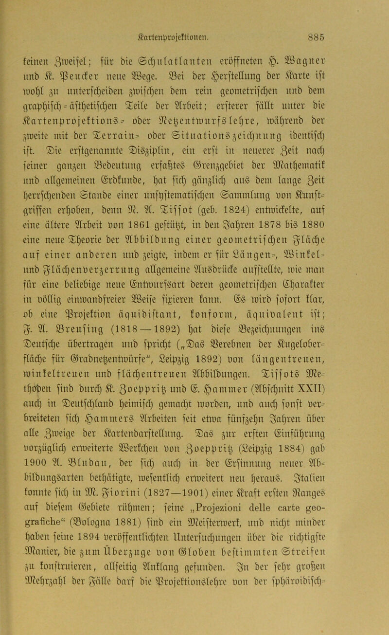 feinen ©d)ntatlnnten eröffneten SBagnev nnb 51. Relief er neue Söege. Sei ber §er[teönng ber 5Tarte i[t luol^t §n nnterfdjeiben 5tt)i)'d)en bem rein geometrifdjen nnb bem grapl^ifd) = ä[tf)etij'd)en SEeile ber 5(rbeit; erfterer fädt unter bie .STartenprojeftionS = ober 9let^entn)nrf^4ef)re, loiiljrenb ber ^loeite mit ber Xerrain= ober @itnntion§§cid)nnng ibentifd) ift. Sie erftgenannte SiS^ifdin, ein erft in neuerer feiner ganzen Sebeutnng erfaf3te§ ©renggebiet ber 9)Zntf)ematit nnb allgemeinen ©rbfunbe, §at fid) gänglid) an§ bem lange 3^^1 lierrfd)enben ©taube einer nnft)ftematifd)en ©nmmlnng uon Äunft= griffen erhoben, beim 9(. 51. Siffot (geb. 1824) entmidelte, auf eine ältere 51rbeit oon 1861 geftüt3t, iu ben Saljren 1878 bi§ 1880 eine neue S^eorie ber 51bbilbnng einer geometrifdjen auf einer anberen nnb geigte, inbem er für Säugen=, S3inlel= nnb f^lädjenüergerrung adgemeine 5tn§brüde aufftellte, mie man für eine beliebige neue SntlmirfSart bereu geometrifdjen ßljarafter in öüllig einloanbfreier Söeife fixieren lann. loirb fofort flar, ob eine S^^ojeltion äquibiftant, fonform, äqniootent ift; 51. Srenfing (1818 —1892) ;^at biefc Segeid)nungen in§ Sentfdje übertragen nnb fpridjt („Sa§ Serebnen ber ^ngelober= flädie für ©rabne^entmürfe, Seifigig 1892) Oon längentrenen, minfeltreuen nnb fläc^entreuen 5tbbilbnngen. XiffotS Wz- tboben finb bnrd) 3oef)pri^ nnb ®. §ommer (5tbfd)nitt XX!!) auc^ in Seutfcblanb ^eimifd) gemad)t loorben, nnb ancb fonft üer== breiteten fid) Jammers 51rbeiten feit eüoa fünfge^n Salji^en über alle 3^’^^n^ Äartenbarftellnng. Sas gnr erften (Sinfül^rnng oorgüglid) ermeiterte 3Berfd)en Oon 3‘-'>ebbrit3 (Seifigig 1884') gab 1900 51. Sin bau, ber fid) and) in ber (Srfinnung neuer 5lb= bilbnngSarten betl)ätigte, loefentlid) erweitert neu l)eran§. Italien fonnte fid) iu 9J?. f^iorini (1827—1901) einer Straft erften Stange^ auf biefem l^lebiete rüf)men; feine „Projezioni delle carte geo- grafiche“ (Sologna 1881) finb ein 9Xeifterloerf, nnb nid)t minber boben feine 1894 Oeröffentlicbten Unterfndinngen über bie rid)tigfte SO^anier, bie gnm Übergngc oon ©loben beftimmten ©treifen gn fonftruieren, allfeitig 51nflang gefunben. Sn ber fef)r großen 9J?cbrgal)l ber 3’üllc barf bie ^rojeftionölel)re Oon ber fpl)äroibifd)=