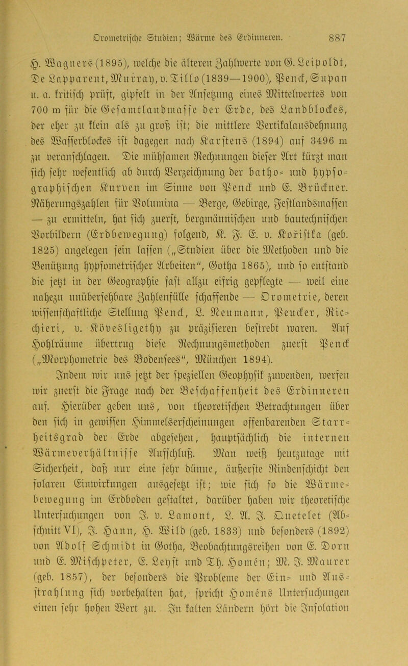 ^agiierC'(1895), iueld)e bie älterenßidjüucrtc Uüu^eipolbt, 3>e Ünppaveut,50(urral),ü.'ilillo(1839—1900), ^encf,<Supan ii. a. fritifd) prüft, gipfelt in ber Wnfepnng eine§ 9J?ittelluerte§ Don 700 111 für bie Öiefaintlanbniaffe ber (Srbe, be§ Sanbblodee, ber e^er 511 flein al§ 511 grofi ift; bie mittlere 5ßertifalnneibe^nung be§ 3,\5affer61üde§ ift bagegen nacp itarftenS (1894) auf 3496 111 311 ueranfdjlngen. S)ie müpfainen 9ied)nnngen biefer 91rt lüi’ät man fkp fel)r mefentlid} ab bnrd) ^ßer^eidjining ber batljo* nnb l)ppfo= grapljifd^en ÄHirnen im @inne uon i]?end nnb ®. 93rüdner. 9?ä^ernng§äaplen für iöolumina — löerge, ®ebirge, f^efdanb^maffen — ermitteln, ^at fid} gnerft, bergmännifdjen nnb 6anted;nifd)en 9.Hirbilbern ((Srbbemegnng) folgenb, n. Äoriftfa (geb. 1825) angelegen fein laffen („@tnbien über bie 9}?etl)oben nnb bie 93enüknng pppfometrifdjer Slrbeiten, ®otl)a 1865), nnb fo entftanb bie jeüt in ber ®eograpf)ie faft allgn eifrig gepflegte — meil eine nal)e5n nnüberfe§bare 3öf)dnfülle fdjaffenbe — Drometrie, bereit miffenfdjaftlidje Stellung ^end, S. 9?enmann, ißender, 9Hc= d)ieri, ü. ^^ölle§liget^)l) §u präjifieren beftrebt luaren. 91uf §ol)lräume übertrug biefe 9^ed)nnng§met^oben guerft ißend („90?ürpl)üinetrie beö iöobenfee§, 9J?ünd)en 1894). 3nbem mir nn§ je^t ber fpejiellen ©eopljpfif gumenben, merfen mir gnerft bie f^i^rge nad) ber iöefdjaffenljeit be§ ©rbinneren auf. hierüber geben un», non tl)eoretifd)en 33etrad)tnngen über ben fid) in gemiffen .S^immelgerfdjeinnngen offenbarenben Starr- peitggrab ber CSrbe abgefepen, l)auptfäd)lid] bie internen 9Särmenerl)ältniffe 91nffd)lnf3. 9}?an meif) lieutgntage mit Sidjer^eit, baf) nur eine fel)r bünne, änfeerfte 9iinbenfd)id)t ben folaren tiinmirfnngen anögefe^t ift; mie fid) fo bie 9Bärme= bemegnng im (Srbboben geftaltet, barüber paben mir tl)eoretifd)e Unterfnd)nngen non S. n. Samont, S. 91. S- Ouetelet (9lb- fd)nittVI), 3- §ann, .S^. 2Bilb (geb. 1833) nnb befonberS (1892) non 91bolf Sd)inibt in @otl)a, 93eobad)tnng§reil)en non ®. ®orn nnb 6. 99?ifd)peter, ©. Sepft nnb XI). .Spornen; 99k S. 9)hutrer (geb. 1857), ber befonber§ bie ißrobleme ber (Sin- unb 91n§- ftraplnng fid) norbepalten pat, fprid)t i^omeng Unterfnd)iingen •einen fepr popen 9!9ert 511. Sn falten Säubern pbrt bie Snfolation