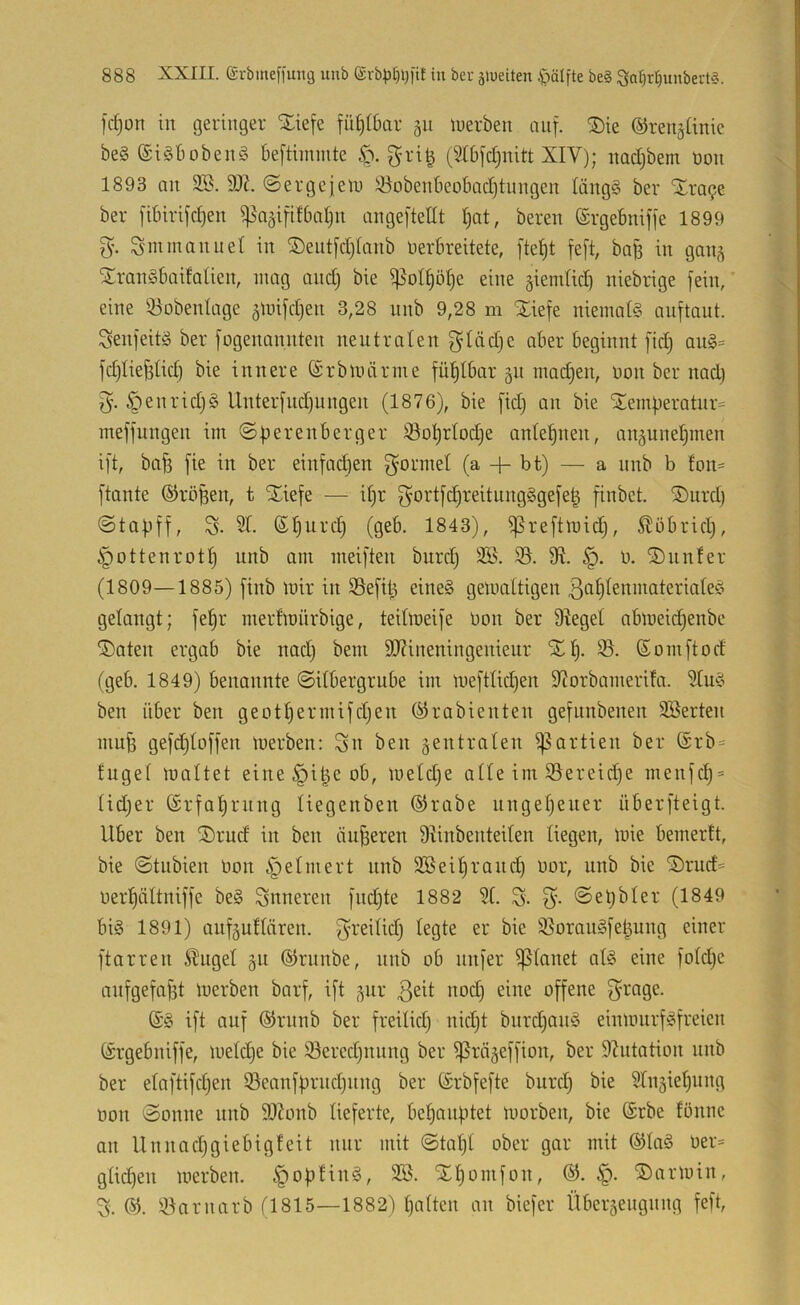 fdjon in geringer Xiefe fü^i6ar 511 luerben anf. ®ie ©ren^ünic be§ ®i§bobenä beftimmte gri^ (St6[d)nitt XIV); nadjbem öon 1893 an 3B. «Sergejein ^obenbeolxidjtungen längg ber ‘Sra9e ber [ibiri[d)en ^j^a^ififbnljn angejtetit Ijat, beren ©rgebniffe 1899 Snnnannel in ^Öeiit[d)Ianb Verbreitete, [tel^t fe[t, bab in gan^ ^rangbaifatien, mag and) bie ^oI§öl)e eine giemüd) niebrige fein, eine 33obenIage 5mifd)en 3,28 unb 9,28 m Xiefe niemate anftaut. Senjeitä ber fogenannten nentraten glädje aber beginnt [id) au§= jd)Iiefetid) bie innere (ärbmärnie fül^lbar 51t inad)en, von ber nad) 5'. öenrid)§ Unterfud)ungen (1876), bie fid) an bie iJemperato meffungen im Sperenberger 33ot)rIod)e anlef)nen, anpnebinen ift, bafe fie in ber einfadjen ^'ormet (a + bt) — a nnb b fon= ftante ®röben, t Xiefe — il)r ^ortjd)reitung§ge[e| finbet. ®urd) Stabff, S- 51. 6t)urd) (geb. 1843), ^reftroid), Stöbridj, ^ottenrott) nnb am meijten burd) 9fl. v. iöunfer (1809—1885) [inb mir in SSefil^ eine§ gemaltigen ß^flfenmateriates gelangt; fe^r merfmnrbige, teitmeife von ber Siegel abmeidjenbe ®aten ergab bie nad) bem 9J?ineningenieur Xl^. 35. ßomjtod (geb. 1849) benannte Silbergrube im me)tlid)en Siorbamerifa. 5lm?^ ben über ben geotl)ermifd)en (^rabienten gejunbenen SBerten mufe gejdjloffen merben: 35U ben zentralen i|3artien ber ®rb = fugel maltet eine^i^eob, meld)e alle im 35ereid)e menic^ = lid)er (Srfa^rnng liegenben ®rabe nngel)euer überjteigt. Uber ben Xrud in ben änderen Slinbenteilen liegen, mie bemertt, bie Stnbien Von ^elniert nnb 3Beil)rand) vor, unb bie Srud= verl)ältnifje be§ inneren [nd)te 1882 31. S. Set)bler (1849 bis 1891) aufäullären. ^reilid) legte er bie 35orauS[e|ung einer ftarren Slugel 511 ©runbe, nnb ob nnjer planet als eine fold)e anfgefafet merben barf, ift ^ur offene f^’rage. ©S ift auf ®rnnb ber freilid) nid)t burd)anS einmnrfSfreien (iSrgebniffe, meld)e bie 95ered)nnng ber ^rä^effion, ber Slutation unb ber elaftifd)en 35eanfbrnd)iing ber (Srbfefte burd) bie 2lnäiel)ung von Sonne nnb iDIonb lieferte, behauptet morben, bie (Srbe fbnne an Unnad)giebigfeit nur mit Stal)t ober gar mit ®laS ver= glid)en merben. §o|)HnS, 3B. Xljomfon, ^3. Xarmin, % 3,3arnarb (1815—1882) l)alten an biefer Übersengnng feft.
