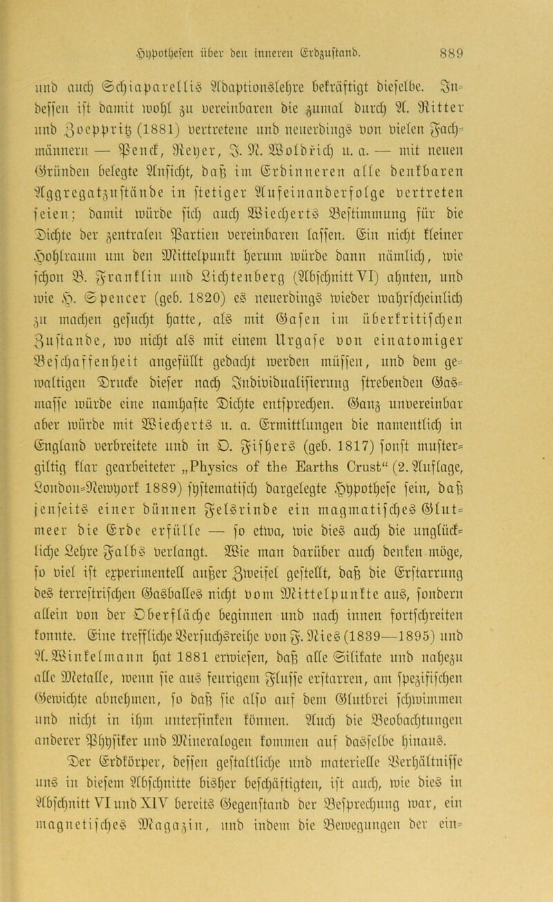 uni) and) ©d)iapareUi§ '?Ibaption§Ie()re betröftigt biefelbe. 3n= beffeii i[t bamit §ii üereiiibaren bie gunud biird) 5L Stitter iiiib (1881) nertretenc imb ueuerbingg non nieten guidj- männern — ^end, 9teper, S. SBotbrid) n. a. — mit neuen (^rünben betegte Stnfidjt, bap im ©rbinneven atte benfbaren dggregatgnftänbe in ftetiger Stnfeinanberfotge nertreten feien; bamit mürbe fid) and) 3Bied)ert§ 53eftimmung für bie T)id)te ber gentraten f]3artien nereinbaren taffen. (Sin nid)t tteiner \}o^tranm nm ben 9J?itte4ninft t)ernin mürbe bann nämtid), mie fc^on 93. f^ranftin nnb Sidjtenberg (9tbfd)nittVI) at)nten, nnb mie .S^. (Spencer (geb. 1820) e§ nenerbing§ mieber ma^rfdjeintid) gn mad)en gefndjt ^atte, at§ mit (Safen im übertritifd)en ßuftanbe, mo nidjt at§ mit einem Urgafe non einatomiger 93efd)affen^eit angefütlt gebadjt merben müffen, nnb bem ge= mattigen ®rnde biefer nad) ^nbinibnatifierimg ftrebenben (Sa§= maffe mürbe eine namt)afte Siebte entfpredjen. ®ang nnnereinbar aber mürbe mit 9Bied)ert§ n. a. ©rmitttnngen bie namenttid) in fönglanb nerbreitete nnb in D. f^iffjerS (geb. 1817) fonft mnfter= gütig ftar gearbeiteter „Physics of the Earths Crust“ (2.9tnftage, Sonbon=9iemi)orf 1889) fpftematifd) bargelegte §ppot^efe fein, bap jenfeit§ einer bünnen fyelSrinbe ein magmatifd)e§ ®lnt= meer bie ®rbe erfülle — fo etma, mie bie§ and) bie unglüd- tid^e Setjre ^alb§ nertangt. 9Bie man barüber and) beulen möge, fo nie! ift ejperimentett anper gefteltt, bap bie (Srftarrung be§ terreftrifepen ®a§batte§ nid)t nom SOiittelpnulte au§, fonbern allein non ber Oberfläcpe beginnen nnb nad) innen fortfd)reiten fonnte. (Sine trefflid)e 9Serfncp§reit)e non fy. 9He§ (1839—1895) nnb 91.9öinlelmnnn pat 1881 ermiefen, bap alte ©ililate nnb napegn alle 9J?etalle, menn fie au§ feurigem f^lnffe erftarren, am fpegififd)en (^emid)te abnepmen, fo bap fie alfo auf bem ©Intbrei fd)mimmen nnb nid)t in ipm nnterfinlen lönnen. 9tnd) bie 93eobad)tnngen anberer fßppfiler nnb 9!Jiineralogen lommen auf baSfelbe pinan§. ®er (Srblörper, beffen geftaltlid)e nnb materielle 9Serpältniffe nn§ in biefem 9tbfd)nitte biäper befd)äftigten, ift and), mie bie§ in 9tbfd)nitt VI nnb XIV bereite (^egenftanb ber 93efpred)itng mar, ein magnetifd)e§ fD^agagin, nnb inbem bie Semegnngen ber ein=