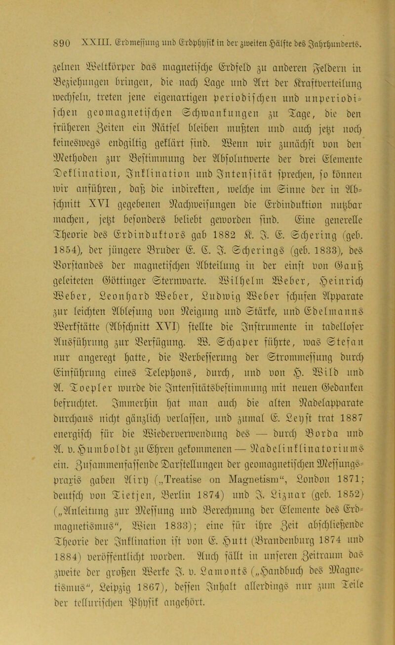 feinen älseltförpcr ba§ magneti]d)e (£'rbfelb gu anberen Jelberu in iße5ie^inu;icn bringen, bie naci) Sage nnb 5(rt ber toftüerteUnng n)ed)[eln, treten jene eigenartigen beriobifd)en nnb unperiobi« )d)en gcüinagnetijdjen @djn)anfnngen ^n Xage, bie ben frütjeren ßeiten ein ^Rdtfet bleiben miijiten nnb and3 je^t nod) feineStueg?^ enbgiltig geHärt [inb. 3Benn mir gnnädjft öon ben* iU?ett)oben gnr 93eftiinmnng ber 2tb[oIntmerte ber brei (Steinente ^eftination, Snftination nnb Sntenfität fpred)en, jo fönnen mir anfü§ren, ba|3 bie inbireften, metd)e im ©inne ber in 9tb= jd^nitt XVI gegebenen 9^ad)meifnngen bie (Srbinbiiftion nnlibar machen, jet^t be|onber§ beliebt gemorben finb. Sine generelle ^^eorie be§ (SrbinbiiftorS gab 1882 E (S. ©djering tgeb. 1854), ber jüngere ©ruber (S. (E. S- ©djeringS (geb. 1833), be§ ©orftanbeg ber magneti|djen ‘^tbteitung in ber einft imn (Eiau^ geteiteten (SJöttinger ©ternmarte. äSittjelin SBeber, §einrid) ©?eber, Seontjarb SSeber, Submig 3Beber fd^nfen 9tpparate jnr teidjten 5tbtejung üon Steigung unb ©tärfe, nnb (£belmann§ iSerfftötte (5tbfc§nitt XVI) ftedte bie Snftrninente in tabeltofer ''Xn^fütjrnng gur Verfügung. 3®. ©djaper filterte, ma§ ©tefan nur angeregt ^atte, bie ©erbefferiing ber ©troinmefjnng bnrd) ©nfü^rnng eines SLetepl)onS, bnrd), nnb non §. 3®üb nnb 3f. EEoepter mnrbe bie SntenfitätSbeftimmung mit neuen (Sebanten bejrndjtet. Smmer^in l^at man and) bie alten 9?abetapparate biirdjanS nidjt gän^tidj uertaffen, nnb jiimat (S. Sepft trat 1887 energifd) für bie 3®ieberüermenbiing beS — bnrd) ©orba nnb 3(. l).^nmbolbt 511 (Spreu gefommenen— ÜlürbetinftinatorinmS ein. ®arftettnngen ber geomagnetifdjen 9J?effungS= prai'iS gaben 3tirp („Tveatise on Magnetism“, Sonbon 1871; bentfd) non STietjen, ©ertin 1874) nnb 3. Signar (geb. 1852) („3fnteitnng 5111' 3)Zeffung nnb ©eredjnnng ber (Stemente beS (Srb- magnetiSmnS, ä®ien 1833); eine für ipre 3eit abfdjtiefienbe ^peorie ber Snttimition ift non (S. ^fnitt (©ranbenbnrg 1874 nnb 1884) neröffenttidjt morben. 3(inp fältt in nnferen 3eitranm baS jmeite ber großen 3®erfe 3. n. SamontS („.spanbbnd) beS 9J?agnc= tiSmnS, Seip^ig 1867), beffen 3npatt atterbingS mir 511111 Jeite ber tcttiirifd)en ©ppfif angepört.