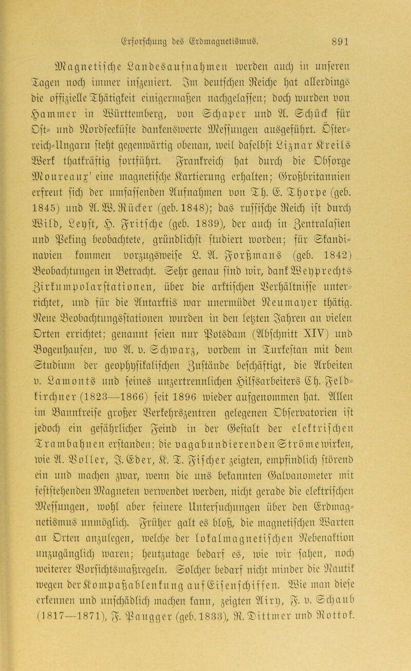 3J('agneti]dje SaiibeSaufnciIjmeu luerbeu ciucl) in unfereit J-mgen iioci} iiuiner inj^eiiiert. Sin beut|cl)en 9?eic^c I)at allerbing^' bic üfft5ieflcSr^ätigfeit eiutgcrmafieu narfjgetaffeu; bod) imirbeu non .S^ammer in ä'i5ürttemberg, non ©d)aper nnb 51. @d)üd für Dft= nnb 9tovbfeefüfte banfein3luerte 9}?effnngen an§geful)rt. Dfter= reidj=Ungarn gegeinuärtig obenan, ineil bnfelbft Si^nar ii'reil§ 5Berf tl)atfräftig fortfiiljrt. granfreid) ^at bnrd) bie Dbforge 5Jionreaiii’’eine nmgnetifdje SDortierung erhalten; ©roübritannien erfreut fidj ber nmfaffenben 5lnfnat)men non XI). ®. Xl)orf)e (geb. 1845) nnb 51.5i^. Diiider (geb. 1848); ba§ rnf[ifd)e 9^eic§ ift bnrd) 523ilb, 2el)ft, f^ritfd)e (geb. 1839), ber and) in ßcntralafien nnb ißefing beobad)tete, grünblid)ft ftnbiert morben; für ©fanbi= nanien fommen noräiiggineife 2. 51. g^orümcinS (geb. 1842) 53eobad)tnngen in53etrad)t. <Sef)r genau finb inir, banf 5i^el)bred)t§ 3irtnmpolarftationen, über bie ar!tifd)en 5Serl)ältniffe nnter= rid)tet, nnb für bie 5[ntarlti§ inar iinermübet 9?enmal)er tl)ätig. 9iene 53eobad)tnng§ftationen innrben in ben lepten Salven an nielen Drten errid)tet; genannt feien nur ^ot§bam (5lbfd)nitt XIV) nnb 59ogenl)anfen, mo 51. n. @d)mar5, norbem in Xurfeftan mit bem Stnbium ber geopl)t)filalifd)en ßnftänbe befd)äftigt, bie 5lrbeiten n. Samontg nnb feinet un5ertrennlid)en §ilf§arbeiter§ ©l). fird)ner (1823—1866) feit 1896 toieber aufgenommen l)at. 5lllen im 55annfreife großer 5Serfe^r§5entren gelegenen Dbferoatorien ift jebod) ein gefä§rlid)er geinb in ber ®eftalt ber eleltrifd)en Xrambaljiien erftanben; bie oagabnnbiereiiben@trömennrlen, luie 51. 55oller, S. ®ber, 51. %. 3ifd)er geigten, empfinblid) ftörenb ein nnb mad)en gluar, luenn bie nn§ befannten ©aloanometer mit feftftel)enben 9J?agneten oermenbet loerben, nid)t gerabe bie eleftrifd)en iWeffungen, iool)t aber feinere llnterfnd)nngen über ben (£rbmag= netiSmiiy nnmöglid). 3^-ül)er galt e§ blof), bie magnetifd)en SSarten an Orten angnlegen, meld)e ber lofalmagnetifd)en iRebenaftion nngugänglid) luaren; l)entgntage bebarf e§, luie mir fal)en, nod) meiterer 5Sorfid)t§maj3regeln. @old)er bebarf nid)t minber bic Diantif roegen bcrSlompafiablenfnng auf (£ijenfd)iffen. 9öie man biefe erfennen nnb nnfd)äblid) mad)en fann, geigten 5lirl), 3- ®rf)anb (1817—1871), S- ^^aiigger (geb. 1833), 5l.Xittmer nnb 9lottof.