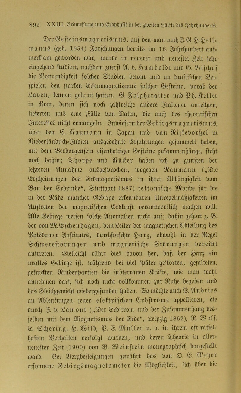 SDer ®e[teiii!§inagueti§mu§, auf beit mau nad) maiiug (geb. 1854) ^or[d)uitgen bereite im 16. ^a^r^unbert auf= mcrf)am gemorbeit tuar, mürbe in neuerer unb nenefter 3eit fe^r einge^eub [tubiert, nadibem gnerft 51. u. ^nmbolbt unb @. 93ifd)of bie 9?otmeubigfeit foldjer ©tubieu betont unb an braftifd^en S3ei= ipieten ben ftarten @i[enmagnetiämu§ fotdjer ©efteine, oorab ber ' Sauen, fennen gefernt Ratten. ©. gotg^eraiter unb fetter in 9^0111, betten fid) nod) ga^treidje anbere Italiener anreit)ten, tieferten nn§ eine f^ülle üon ®aten, bie and) be§ t^eoretifd)en Sntereffeö nid)t ermangetn. Snmiefern ber ©ebirg§magneti§mu§, über ben ($. Staumann in Sopan unb Uan fRijfeUorftet in 9?iebertänbifd)=Snbien auSgebe^nte (Srfat)rungen gefammett ^aben, mit bem 5Serborgenfein eifentjattiger ©efteine §ufamment)änge, fte^t nod) bat)in; X^orpe nnb 91 üder t)aben fid) §u gnnften ber (e|teren 51nnat)tne an§gefprod)en, mogegen 9^antnann („®ie ©rfd)einttttgen be§ ©rbmagneti§mu§ in it)rer 5Xbf)ängigfeit uom Sou ber ©rbrinbe, ©tnttgart 1887) tettonifd^e 9)btiUe für bie in ber M^e mattd)er ©ebirge eidettnbaren Unregetmö^igfeiten int 5(uftreten ber magnetifd)en ©rbfraft uerantmortUd) tnad)en miH. 51(Ie ©ebirge meifen foId)e 5tnomoIien nid)t auf; ba^in get)ört §. S. ber Uon9J?.©fd)en^ogen, bemSeiter ber magnetifd)en 5IbteiUing be^ SotSbamer SnftituteS, burd)forfd)te §ar§, obmot)t in ber 9tegel @d)mereftörungen nnb magnetifd)e ©törungen uereint auftreten. Sietteic^t rü^rt bieg bauoit t)er, bafi ber ^arg ein nratteg ©ebirge ift, mät)renb bei uiet fpöter geftörten, gefalteten, getnidten 91inbenportien bie fubterranen Kräfte, mie ittan mo^l anne^men barf, fid) noc§ nid)t uodfommen gttr 91ut)e begeben tinb bag ©teic^gemid)t miebergefnnben ^aben. @o tnöd)te and) 'i]5.51nbrieg an 5tbtentungen jener eteftrifd)en ©rbftrüme appellieren, bie burd) S. t). Samont („®er ©rbftrom nnb ber ßttfammen^ang beg= felben mit bem ÜOiognetigmng ber ©rbe, Seipgig 1862), 9t. 2öotf, ©. ©d)ering, §. 955ilb, ©. 9Jtüner ti. a. in i^retn oft riitfel= ^aften Serf)atten uerfotgt mnrbett, nnb bereit St^eorie in allere nenefter (1900) uon S. SBeinftein monograp^ifd) bargefteÜt marb. Sei Sergbefteigungen gemöi^rt bag uon 0. ©. 9)tet)er erfonnene ©ebirggmagnetometer bie 9J?ögnd)!eit, fidt über bie
