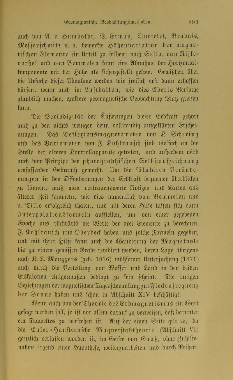 aud) Düii 51. u. .s^iimbolbt, ©rman, Ouetelet, 93rtU)ai^v 9J?efferfd)mitt ii. a. bemerfte .S^ö^euüariation ber magne^ tifdjen Giemente ein Urteil 511 bilben; nad) 0ella, üan 9vijfe= üürfeel unb non iöemmelen fann eine 51bna§me ber ^origontal* fomponente mit ber §ö^e aB fic^ergeftellt gelten, ©eraifdjeit über bie Urfadje biefer 51bnaljme merben mir freilid^ er[t bann erhoffen bürfen, menn and) im Snftbnllon, mie bie§ Gbert§ 5Serfncpe glaublid) mad)en, ejaftere geomagnetifdje 93eobad)tung ^lal3 greifen fann. ®ie ißeriobigität ber Stuperungen biefer Grbtraft geljört and) 511 ben nid)t§ meniger benn üollftänbig anfgetlärten Grfd)ei= nungen. ®a§ ®eflejion§magnetometer üon @d)ering nnb ba» 53ariometer non 5. ^oplranfd) finb nielfad) an bie ©teile ber älteren Äontrollapparate getreten, nnb auperbem mirb and) nom ^^ringipe ber p^otograp^ifd)en ©elbftanf§eid)nnng nmfaffenber ©ebrauc^ gemacht. Um bie fäfulären 55eränbe = rungen in ben Offenbarungen ber Grbtraft bequemer überbliden gu tonnen, mufe man nertrauenSmerte 9?oti5en nnb Äarten aii§ älterer fammeln, mie bieg namentlid) nan 53 ein me len nnb n. Xi Ho erfolgreid) tpoten, unb mit beren §ilfe laffen fid) bann Snterpolationgformeln aufftetten, um nou einer gegebenen Gpod)e aug rüdmärtg bie 5Berte ber brei Glemente gu bered)nen. Äoplraufd) unb Dberbed paben ung fotd)e f^ormeln gegeben, nnb mit il)rer ^ilfe tann auc^ bie 5Banbernng ber SJiagnetpole big gu einem gemiffen ®rabe reoibiert merben, beren Sage übrigeng nat^ Ä. S. SO^enggerg (geb. 1816) müpfamer Unterfud)ung (1871) and) burd) bie 53erteilung Oon SBaffer unb Sanb in ben beiben Gigfalotten einigermaffen bebingt §u fein fd)eint. Xie innigen iUegiepiingen ber magnetifcf)en Xagegfcpmautung gur 1 e d e n f r e q n e n ber ©onne l)aben ung fd)on in 51bfd)nitt XIV befd)äftigt. JIBcnn and) oon ber Xpeorie beg Grbmagnetigmng einäl'ort gefagt merben füll, fo ift oor allem baranf 511 oermeifen, bafe barnnter ein Xoppelteg §u uerftepen ift. 5tnf ber einen ©eite gilt eg, ba bie Gnler = |)anfteenfd)e 9J?agnetftabt^eorie (51bfd)nitt VI) gänglid) Oerlaffen morben ift, im Geifte oon ©auf), opne naljme irgenb einer .'pppot^efe, meitcr^ymrbeiten nnb bnrd) 9icil)en=
