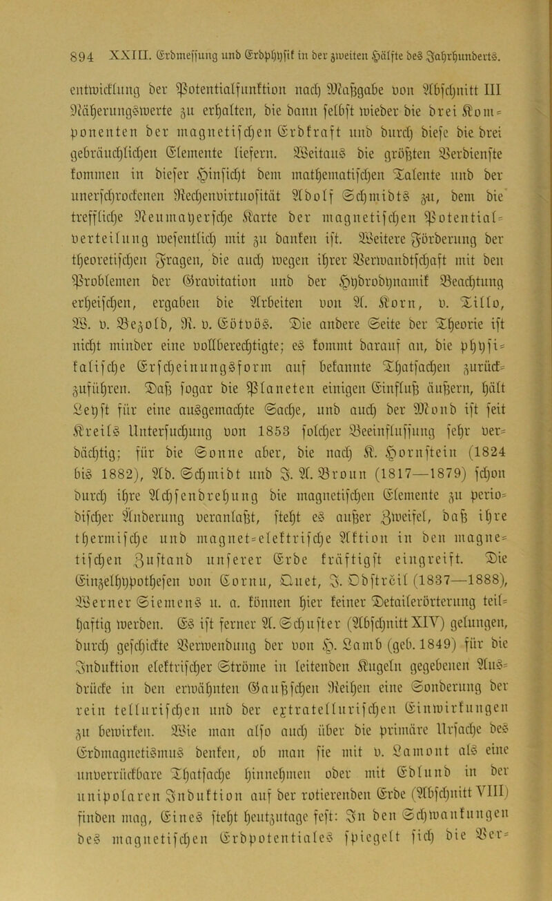 entoicHung ber ^otentialfiin^tion nad) 9Jta|5gabe üon ^tbfdjnitt III 9di^eruug§lüerte 511 ermatten, bie bann felbft lüieber bie brei^om = po ne Ilten ber inagnetijd)en ßrb traft nnb biird) biefe bie brei ge6ränd)Hdjen Elemente liefern. 3Beitnn§ bie gröf3ten 95erbienfte fominen in biefer §infid)t bem matt)einatifdjen Stalente nnb ber nnerfdjrodenen 9ted)em)irtnofität 5tboIf @d)mibt§ 5-11, bem bie* treffüdje S^enmaljerfdje ^arte ber magnetifdjen i|5otentiat= Derteitnng mefenttid) mit §n banfen ift. SBeitere görbernng ber tljeoretifdjen ^'ragen, bie and) megen i^rer 95ermanbtfd)aft mit ben i)5robIemen ber ©raüitation nnb ber |)pbrobpnamif Seadjtnng ert^eifd^en, ergaben bie 9trbeiten uon 5t. Äorn, ü. Stiüo, 3S. n. ^ejotb, 91. ü. ($ötnö§. SDie anbere ©eite ber Sl^eorie ift nid)t minber eine üodberedjtigte; e§ fommt baranf an, bie pf)pfi= fatifdje ®rfd)einnng§form auf betannte Stf)atfad}en ^urüct^ gnfiitiren. SDafj fogar bie Planeten einigen ßinftu^ ändern, tjätt 2epft für eine au§gema(^te ©ad)e, nnb and) ber 99hmb ift feit breiig llnterfudjiing non 1853 fotdjer 93eeinflnffnng fet)r üer- bäd)tig; für bie ©onne aber, bie nad) Ä. .^ornftein (1824 bi§ 1882), 5tb. ©c^mibt nnb S. 5t. 93roiin (1817—1879) fd)on burd) if)re 5CdjfenbreI)ung bie magnetifct)en Gdemente <311 perio= bifd)er Stnberung neranlafet, fte^t e§ anfeer 3^^’cifet, bafe ifere tfeermifd^e nnb magnet=elettrifdje 5tftion in ben niagnes tifdjen ßuftanb nnferer (Srbe fräftigft eingreift. SDie Singelfefepotfeefen non ßornn, Qnet, S-©bftrcit (1837—1888), 9'9erner ©ienienS n. a. fönnen feier feiner SDetaderörternng teit= tjaftig toerben. ift ferner 5t. ©d)iifter (5tbfd)nitt XIY) gelungen, biird) gefdjidte 5}ermenbintg ber oon §. Samb (geb. 1849) für bie Ssnbnftion eteftrifdjer ©tröme in teitenben Engeln gegebenen 5tu§= brüde in ben ermähnten ®nnfefd)en 9teit)en eine ©onbernng ber rein tetturifdien nnb ber ejtratetlnrifdjen Ginioirfnngen <^n bemirfen. 5Bie man atfo and) über bie primäre Ilrfadje be« (Srbmngneti§mn§ benfen, ob man fie mit 0. Samo nt al§ eine nnoerrüdbare ^featfndje feinnefemen ober mit (Sbtnnb in ber unipolaren Slnbitttion auf ber rotierenben ©rbe (5tbfd)iiitt VIII) finben mag, @ine§ ftefet feent^utage feft: Sn ben ©d)loanfnngen be§ magnetifdjen tSrbpotentiale^o fpiegett fid) bie üBer-