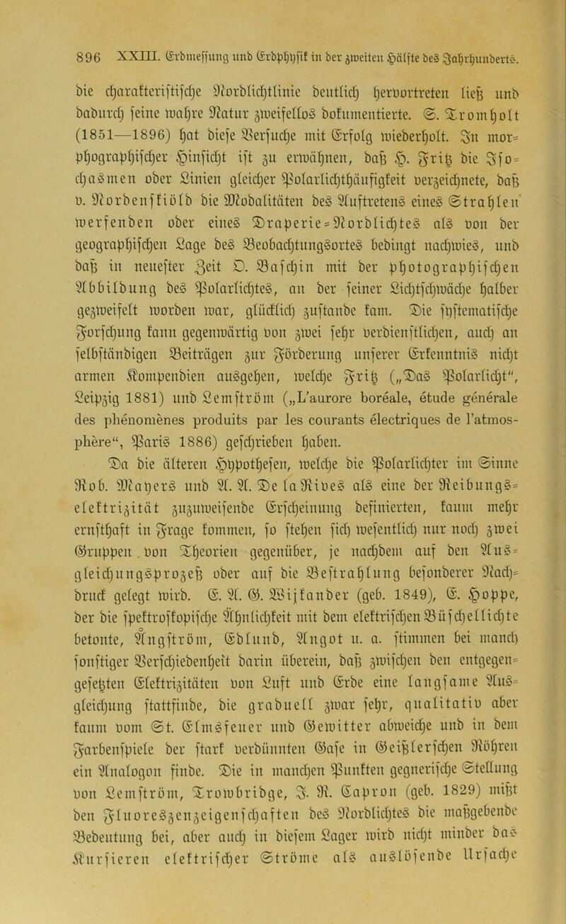 bie c^arafteriftifdje 9^orbIid)tUnic beiitUd; §erDortreten Iiej3 iinb babiird) feine n)al)re Statur §n)eifedoö bofumentierte. Xroml^olt (1851—1896) i)at biefe Söerfudje mit (Srfotg mieber^ütt. Sn mor= pf)ograpt)ifc|er §infid}t ift gu ermät)nen, bafs §. gri^ bie Sfo = d)aö men ober ßinien gleidjer ^oIarIidjtf)nnfigfeit oergeidjnete, bafe 0. 9Jorbenftiötb bie 9J?obaIitäten beg 9Iuftreten§ eine§ (Strafilen merfenben ober eine§ ®rafjerie = 9^orbIid)te§ al§ oon ber geograp|ifc|en Sage be§ 93eo6ad)tnng§orte§ bebingt nad)mie§, nnb boB in nenefter D. 93afd)in mit ber ptjotograpfjifd^en 91b6ilbung be§ ^oIarIid)te§, an ber feiner Sid)tfd)mäd)e tjolber ge^meifelt morben mar, glüdtid) gnftanbe fam. ®ie ft)ftematifd)e f^orfdjnng fann gegenmärtig üon §mei fet)r oerbienftlidjen, and) an felbftänbigen 93eitriigen 5111* S^örberung unferer @rfenntni§ nid)t armen ^ompenbien augge^en, meld)e griB (,,®a§ ijSotarlidjt, Seip5ig 1881) nnb Semftröm („L’aurore boreale, etude generale des phenomenes produits par les courants electriques de Tatmos- phere“, ^ariä 1886) gefdjrieben ^aben. ®a bie älteren .'pppot^efen, meld)e bie ißoIarIid)ter im Sinne 9^ob. 9)?aperö nnb 9t. 5t. ®e ta 9iioe§ al§ eine ber 9teibnng§ = eteftri^ität §ii5nmeifenbe @rfd)einung befinierten, fanm mepr ernftpaft in f^rage fommen, fo ftepen fid) mefenttid) nur nod) gm ei ®rnppen Oon Sopeorien gegenüber, je nad)bem auf ben 5tu§ = gteidinng^progefi ober auf bie ©eftraptung befonberer 9tad)^ brnd getegt mirb. (S. 5f. @. SBijfanber (geb. 1849), ©. §oppe, ber bie fpeftroffopifdje Stpntidjteit mit bem eteftrifdjen 93üfd)etlid)te betonte, 5tngftrom, (äbtnnb, 5tngot n. a. ftimmen bei mand) fonftiger 35erfd)iebent)eit barin überein, bafi gmifdjen ben entgegen^ gefegten (Sleftrigitäten oon Snft nnb (Srbe eine tangfame 5tn§* gteidjung ftattfinbe, bie grabneti g^oar fepr, qnalitatio ober fanm 00m St. (StmOfener nnb ©emitter abmeidje unb in bem S'orbenfpiete ber ftarf Oerbünnten ©afe in ©eiBterfcpen 9^öt)ren ein 5tmitogon finbe. ®ie in mandjen ißnnften gegnerifdje Stellung oon Semftröm, Xrombribge, S- 9^- ßapron (geb. 1829) mifit ben f^InoreSgengeigenfdjaften be§ 9?orblid)te§ bie mapgebenbe !öebentnng bei, aber and) in biefem Säger mirb nidjt minber boC' i^nrfieren eteftrifdjer Ströme atö auStöfenbe Urfadje