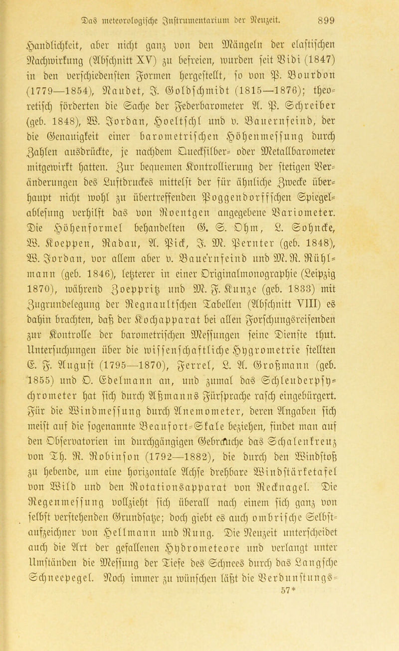 .'panbHcIjfeit, aber nidjt ganj Don beu 93?ängeln ber ela[tifd)en 9?adjimrfiirtg (9Xbfd)nitt XV) 511 befreien, umrben feit SSibi (1847) in ben üerfd)iebenften f^ormen Ijergeftettt, fo non 93onrbon (1779—1854), 9?anbet, S- ©olbfdjmibt (1815—1876); tt)eo= retifd) förberten bie ©ad)e ber f^eberbarometer 91. ©d) reib er (geb. 1848), 9B. Sorban, .^oeltfdjl unb n. 95aiiernfeinb, ber bie ©enaiiigleit einer barometrifdjen t'pö^enineffung burd) 3al)len anSbriidte, je nadjbem Quedfilber* ober 9JJetallbarometer mitgetoirtt fjatten. 3^^^' bequemen ^ontrollierung ber ftetigen 5ßer= änberungen be§ £uftbrude§ mittelft ber für äfinlidje ^anpt nid)t mol)! §11 übertreffenben f)5oggenborfffd)en ©piegel= ablefnng uerl)ilft ba§ non Dioentgen angegebene Q^ariometer. ®ie §0Genformel befianbelten ©. Dl)m, 2. ©0finde, 92. ^oeppen, fRaban, 91. ^id, S- 9K. Remter (geb. 1848), 9B. Sorban, nor allem aber n. 93aue'rnfeinb unb 9t. 91 ü 1)1= mann (geb. 1846), leiderer in einer Driginalmonograp^ie (Seip^ig 1870), mnlirenb 3oep|?vi| nnb 99t. ^un^e (geb. 1833) mit 3ugrunbelegung ber 9tegnau(tfd)en 'Tabellen (91bfd)nitt VIII) e§ baljin brad)ten, ba^ ber ^odjapparat bei allen gorfd)ung§reifenben gur Kontrolle ber barometrifdjen 9J?effungen feine ©ienfte tl)ut. Unterfudjungen über bie miffenfd)aftlid}e ^pgrometrie ftetlten (S. 91nguft (1795—1870), g’errel, 2. 91. ©rofjmann (geb. 1855) unb D. ©beimann an, unb äiimat ba§ ©d)(euberpfp = djrometer l)at fid} bnrd) 91Bmann§ f^ürfpradje rafd) eingebürgert, f^ür bie 9öinbmeffung burd) 91nemometer, beren 91ngaben fid^ meift auf bie fogenannte 93eaufort=©fale be^ie^en, finbet man auf ben Obfernatorien im biirdjgängigen ©ebrcfudje ba§ ©d^alenlreug non ‘311). 9t. 9tobinfon (1792—1882), bie burd) beu 9öinbfto^ 51t l)ebenbe, um eine liorijontale 91d)fe brel)bare 9Binbftärletafel non 2Bilb unb ben 9totation§apparat non 9tednagel. '3)ie 9tegenmeffung noCt^iel)! fid) überall nad) einem fid) gang non felbft nerftel)enben ©runbfape; bod) giebt e§ and) ombrifd)e ©elbft= auf5eid)ner non ^ellmann unb 9tung. 3)ie 9tenäeit unterfd)eibet and) bie 91rt ber gefallenen ^pbrometeore unb nerlangt unter Umftänben bie SOteffung ber STiefe be§ ©d)uee§ burd) ba§ 2augfd)e © d) u e ep e g e 1. 9tod) immer 51t münfd)en lägt bie 9t er b u u ft u n g § =
