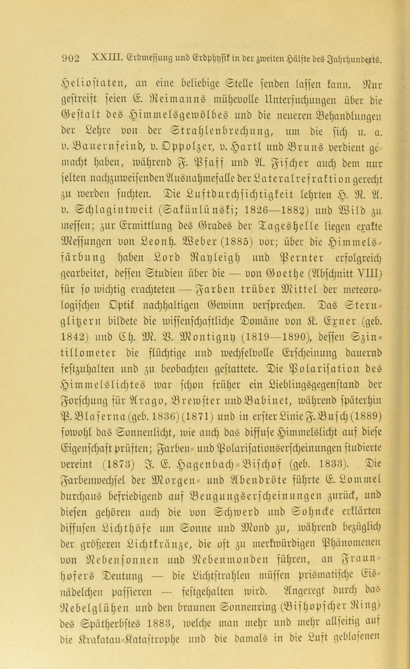 .spelioftateii, an eine beliebige ©teile feuben laffen fami. 9f?ur igeitreift feien 3leiinannö nuil)eüolle Unter)nc^nngen über bie QJeftalt be§ ipimmeUgeinölbeS nnb bie neueren iöet)Qnblnngen ber Se^re non ber @tral)lenbrecl)nng, um bie fiel; n. o. u. 33anernfeinb, n. Dbf)olser, n. §artt nnb S3rung Oerbient ge^^ nmcljt ^aben, ioäljrenb ^foff nnb 51. f^ifdjer and) bem nur feiten nad)5nn}eifenben5tu§na^mefalleberSateralrefraftiongeredjt 51t luerben fndjten. Sie £uftbnrd)fid}tigfeit lehrten |). 91 51. n. ©djlagintmeit (©a.fiinlün§li; 1826—1883) unb 5Silb gn meffen; äiir (Srmittlnng be§ ®rabe§ ber Sa ge §1^ eile liegen ejalte 9J?effungen non £eon^. SSeber (1885) nor; über bie §immel§= für billig l)aben £orb 9UH)leigl) unb Remter erfolgreid) gearbeitet, beffen ©tubien über bie — non (^oet^e (5lbfd)nitt VIII) für fo inid)tig eradjteten — f^arben trüber 9J?ittel ber nieteoro= logifdjen Dptit nad)^altigen ©eininn nerfbred)en. Sa§ ©tern= gli^ern bilbete bie iniffenfd)aftlid)e Soinäne non ©jner (geb. 1842) nnb 9X 53. 9JJontignt) (1819—1890), beffen ©jin* tilloineter bie flüd)tige nnb niedjfelnolle (Srfdjeinnng banernb fefi5iil)olten nnb 511 beobadjten geftattete. Sie ^olarifotion be§ .s^immel^lid)te§ tnar fd)on früher ein SieblingSgegenftanb ber (^orfdjiing für 5lrago, 53reinfter nnb53abinet, iuäl)renb fpäter^in ^.53laferna(geb. 1836)(1871) nnb in erfterSinief^.Sufd)(1889) foinol)! baö ©onnenlidjt, mie and) ba-ä biffufe §inimefölid)t auf biefe öigenfd)aft prüften; ^arbeii' nnb ^olarifationgerfd)einnngen ftnbierte nereint (1873) (S. ,f)agenbad) = 53ifd)of (geb. 1833). Sie 5}arbemued)fel ber 9}?orgen= unb 5tbenbrote fül)rte IS. Sonimel burd)an§ befriebigenb auf 55eugiing§erfd)einnngen gnrücf, unb biefen gehören and) bie non ©d)loerb nnb ©ol)ude erllärten biffnfen Vid)tl)öfe um ©onne nnb 99?onb 511, lunlirenb begüglid) ber gröfjeren ßid)tfräiiäe, bie oft 511 merfinürbigen i)3l)änonienen non 9?ebenf Oll neu nnb 9?ebennionben fül)ren, an f^ranii' l)ofer§ Sentnng — bie £id)tftral)len müffen priömatifd)e (Si§= näbeld)en paffieren — feftgel)alten luirb. 5lngeregt biird) ba^ 9tebelglül)en nnb ben braunen ©onnenring (iöifl)opfd)er 9ting} beö ©pätl)erbfte§ 1883, ineld)e man me^r nnb mel)r allfeitig auf bie ^rafatan=5l'ataftropl)e nnb bie bnmal§ in bie Snft geblafenen