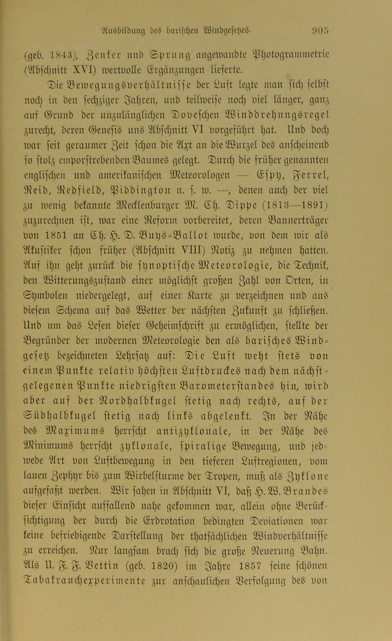 (geb. 1843), ©pruiig aiigeumiibte ^pfjotogrammetric (5I6)d)nitt XVI) luertüode ©rgäuäungcn lieferte. 1)ie iöeuiegung§9ert}iütniffe ber Viift (egte mau fidj felbft uodj in bell fedj^iger Saljreu, luib teiüueife iiod) Inet länger, gaii;^ auf ©ruub ber uii^idäugtidjeu ©oüefdjeu 2öiubbre|uug§regel (^uredjt, bereu ©euefi§ uu§ Stbfdjuitt VI uorgefüljrt Ijat. Uub bod) uiar feit geraumer 3^^t fd)ou bie 5Ijt au bie SSurjet be§ aufdjeiucub fo ftotg emporftrebeubeu 93aume§ getegt. ®iird) bie früljer geuauuteu eugtifdjeii uub amerifauifdjeu 9J?eteorotogeu —• ®f|il;, 3^errel, Sfleib, Ülebfielb, ißibbiugtou u. f. \v. —, beueu and) ber nie! äii lueuig befauute 9J?edteuburger 9)1 ßl). Sippe (1813—1891; 5ugured;ueu ift, mar eine 9Ieform uorbereitet, bereu S3auuerträger non 1851 au 6f). S. 35ul;§s95aUot mürbe, uoii bem mir alC^ 9Ifuftifer fd)ou frül;er (?Ibfd)uitt VIII) 9ioti§ §u uepmeu I;atteu. 9fuf i^u ge^t gurüd bie fpuoptifdje SJJeteoroIogie, bie Sed;uif, beu 2Sitteruug§äuftaub einer iuogIid;ft großen ^ou Drteu, iu ©pmboleu niebergelegt, auf einer 5barte gii Uergeii^ueu uub au§ biefem @d;ema auf ba§ 3Better ber uäd;fteu ßi^^unft 51t fd;Uefeeu. Uub um ba§ Sefeu biefer ©e^eimfc^rift gu ermögtid;eu, ftettte ber 33egrüuber ber moberneu 9)ZeteoroIogie beu al§ barifdjeg 2öiub = gefet^ bejeicpiieteu Se^rfa^ auf: Sie ßuft me^t ftetg üou einem ißuufte relatiü I;öd;fteu SuftbrudeS uad) bem uäd;ft = gelegenen fünfte uiebrigfteu ißarometerftaubeä I;iu, mirb aber auf ber 9iorb^aIbfuget ftetig uad; redjtS, auf ber @ubf)albfuget ftetig uad) Iiuf§ abgeleuft. Sn ber 9JäI;e be§ 9)?ajimum§ ^errfd)t autigpftonale, iu ber 92ät;e be^l^ 9J?inimum§ ^errfd)t gpttouate, fpiratige iöemeguug, uub jeb= mebe 9frt 0011 Suftbemeguug iu beu tieferen Suftregiouen, oom lauen änm SSirbetfturme ber Sropeu, uuif) at§ 3t)ftoue aufgefafft merben. 3Bir fnpeu iu 9tbfd)uitt VI, ba^ 2B.S3raube'o biefer ($iufid;t auffatteub uat;e gefommeu mar, atteiii otjue 93erüd= fic^tiguug ber burd; bie ©rbrotatiou bebiugteu ScOiatioueu mar feine befriebigeube Sarftettuug ber tf)atfäd)tid)eu SBiuboertjüttuiffe ^u erreidjeu. 9Uir taiigfam brad) fid; bie grope 9^eueruug ©at;u. Sltä U. S- Stettin (geb. 1820) im Satj^e 1857 feine fdjöueii Sabafraudjejperimeute ,^ur aufd)autid;eu iöerfotguug be§ Oou