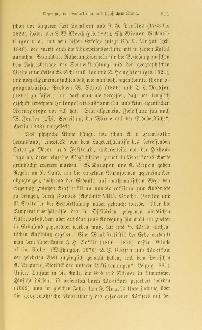 [d;oit uor längerer 3cit i^amOert unb ®. Xralleä (1763 Dit’ 1822), [päter nberS.SB.9}?eed} (geb. 1821), (51). SBiener, (^. Dioel- linger u. a., mit bem Defteii (Srfotge sulept (51). 51. 51ugot (gel). 1848), ber (Snerft and) bie 511i[orption§t)erlii[te mit in feinen ^alfül ciiifnal)m. 95rand)6are 5?ä^ernng§formeln für bie iöegielinng §mifd)en bem 3al)i'e§betrage ber @onnenftral)lnng nnb ber geograpl)ifd)en 93reite entmideltenSB.©d)lemnller nnb©.§üiigf)ton (geb. 1821), nnb nod) allgemeinerfnd)ten bn§, mieman mo^l fagenfönnte, tl)ermo = geograpl)ifd)e Problem 3B. ©d)od) (1856) nnb (5. 2. 93?abfen (1897) gu faffen; mir barf man nie üergeffen, bafe man lebiglid) gefc^idt errei^nete Snterpolation^formeln nnb feine eigentlid)en 9?atnrgefe|e nor fid) l)at. @el)r allgemeine 3^ele f)atte fid) and) 9.B. 3enfer („®ie SSerteilnng ber SBärme auf ber (5Tboberfläd)e, iöerlin 1888) liorgeftedt. ®a§ pl)l)fifd)e ^lima l)ängt, mie fd)on 51. n. ^nmbolbt l)eran§fanb, eine§teil§ Don bem Sageüerf)ältniffe be§ betreffenben Drte§ gn 9)?eer nnb ^eftlanb, anberenteilg üon ber §öl)en= läge ab, bereit eingelne 95Zöglid)feiten gnmal in 3Boeifom§ SBerfe grünblidjft erörtert mnrben. 2B. ^oeppen nnb 51. ©npan gaben Siegeln an bie §anb, nm bie eingelnen ^'limaformen gegeneinanber abgngrengen, mä^renb ber ©ebanfe, onf mat^ematifd)em SBege ben (^egenfal^ gmifd)en SBafferflima nnb Sanbflima gnm 51n§brnde gu bringen, bnrd) 3'0rbe§ (5lbfd)iiitt VIII), ^red)t, 91. ©pitaler ber i8ermirflid)iing näl)er gebrad)t mnrbe. Über bie Xemperaturöerfjältniffe be§ in Dftfibirien gelegenen nörblid)en Ä'ältepoIe§,bem aber anf 91anfen§5rnregnng l)in mol)l ein gmeiter in (^rönlanb gngeorbnet merben mnp, l)at nn§ .'p. 9BUb antl)en= tifd)en 51nffd)lnf3 gegeben. Sine SBinbftatiftif ber (Srbe üerbanft man bem 51merifaner S. §. Goffin (1806—1873), beffen „Winds of the Globe“ (SBaf^ington 1876) @. S. ßoffin nnb 9Boeifom ber gelel)i'ten SBelt gngänglid) gemad)t l)aben, nnb bem ®entfd)en 51. ©npan („©tatiftif ber unteren ßnftftrömnngen, Seipgig 1881). Unfere (5’infid)t in bie Slotle, bie (5i§ nnb ©d)itee in flimatifd)er §infid)t fpielen, ift mefentlid) bnrd) SBoeifom geförbert morben (1889), nnb im gleichen SQl)re fam 3'-91oliel§ Unterfndmng über bie geograpl)ifd)e ©ebentnng be§ gefrorenen 9Bnffer§ anf ber