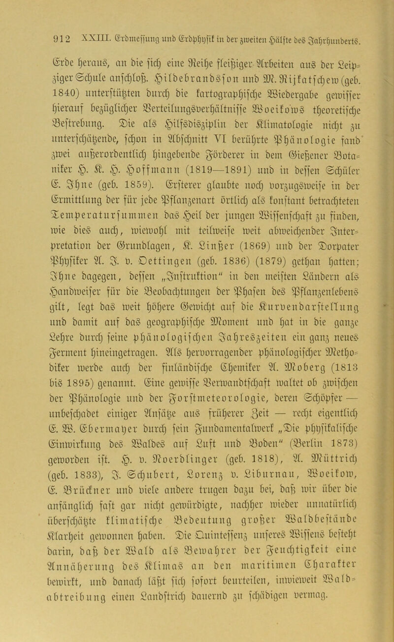 (5rbe an bie [id) eine Steife ffeiBiger 5trbeiten aii§ ber Sei|3= ätger(Sd}uIe anjdjtoB. ^ilbebranbSfon unb 9}?. 9iijfat[d)ein (geb. 1840) nnterftüBten biird) bie fortograp^ifdje SSiebergabe geiüiffer f)ieranf begüglidjer SSerteUnng§9er§ä(tniffe SBoeifolüg t|eoretifd)e '^eftrebnng. ®ie qI§ §ilf§bi§äiplin ber Älimatofogie nid;t ^u nnterjdjüBenbe, fdjon in 2tbjd)nitt VI berüljrte ^^änologie fanb' äinei anBerorbentlid) Ijingebenbe g’örberer in bem ©ieBener ®ota= nifer §offinann (1819—1891) nnb in beffen @d)üler Sfjne (geb. 1859). ©rjterer glaubte nodj Dor^ngCnueife in ber (Ermittlung ber für jebe ^flan^enart örttid) al§ fonftant betrachteten ilemBeratnrfnmnien ba^ §eit ber jungen Söiffenfdjaft 511 finben, mie bie^’ and), miemoht mit teitmeife meit abmeid^enber ^nter= pretation ber (SJrnnblagen, Sl. Sin Ber (1869) nnb ber SDorpater ^^hpfifer 21. S- ö. Dettingen (geb. 1836) (1879) getljan hatten; 31)1^e dagegen, beffen „Suftrnftion in ben meiften Säubern al§ §anbmei[er für bie 93eobad)tungen ber ^ftan^enteben^S gilt, legt ba§ meit höhere @eJt>id)t auf bie Ä'nruenbarftennng nnb bamit auf ba§ geographifche 9J?oment unb hat in bie gan§e Sehre biircl) feine phäuologifdjen Sahie^geiten ein gau5 neuec> Jerment hineingetragen. 211§ h^i'^urragenber phänologifdjer 9)7etho= biter inerbe and) ber finlönbifdje (Ehemifer 21. 2J?oberg (1813 bi§ 1895) genannt. (Eine gemiffe S^ermanbtfdjaft maltet ob gmifcljen ber Phänologie nnb ber f^orftmeteorologie, bereu ©djöpfer — unbefdjabet einiger 21nfüBe au§ früherer eigentlid) (E. 2S. ©bermaher bnrd) fein gnnbainentalmerf „iE)ie phhfifalifche (Einmirfnng be§ äSalbeö auf Suft unb 93oben (23erlin 1873) gemorben ift. P. 9Zoerblinger (geb. 1818), 21. 9I7üttrich (geb. 1833), S- ©djiibert, Sorens ü. Sibnrnan, 2öoeifom, (E. 53rüdu er unb oiele anbere trugen baju bei, bap mir über bie anfänglich faft gar nidjt gemürbigte, nadjher mieber unuatürlid) überfd}ähte llimatifdje 53ebentnng grofier 2Salbbeftänbe itlai'heit gemonnen haben. 2)ie Dninteffeiiä nufere? 2Siffen? befteljt barin, bafs ber 2Salb al? Semaljrer ber ^enchtigleit eine 2tnnähernng be? ^lima? an ben maritimen Sljarafter bemirft, nnb banadj läpt fidj fofort beurteilen, inmiemeit 2öalb= abtreibnng einen Sanbftriclj banernb §n fchäbigeu uermag.