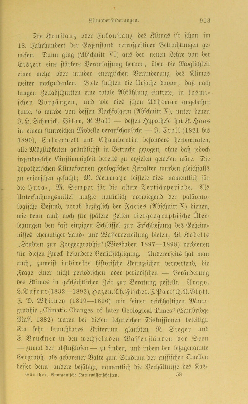 Sie ÄDiiftaiij ober Snfüuj'tauä be§ 5l'Uina§ ij't fdjoit im 18. ^at)rl}iiubert ber ©etjenftaiib retrofpeftioer Setradjtiuigeu ge= mefen. Sann ging (5i6fcljnitt VI) an§ ber neuen Sefjre oon ber iSi^jeit eine [tärfere 3Ieran(ajfnng Ijerbor, über bic iOtögUc(}feit einer ntd)r ober minber energifcljen i8eränbernng be^^ ,Slüma§ meiter nadjäiibenfen. il^ide fndjten bie Urfadje baoon, baf] nad} langen 3eitabld)nitten eine totale 3(bfrd)lnng eintrete, in fo0mi= l'djen iöorgängen, nnb mie bie§ jdjon 3[bl}emar angebal^nt §atte, ]o mnrbe oon beffen 9tad}folgern (91b)d}nitt X), unter benen 3.1p. ©djinid, ißilar, 9\. iBall — beffen lpl)botI)e)e t)at SÜ. ipaa?^ in einem finnreidien 90?obelle oeraTtfd}anlid)t — S- ©roll (1821 ln§ 1890), ©ntoermeU nnb ©IjaniBerlin 6efonber§ (jerOortraten, ade 9Xöglid)feiten grünblidjft in iöetradjt gezogen, otjne ba^ jebod) irgenbtoeldje ©inftimmigfeit bereite 511 erzielen getoefen märe. Sie ^ijlmt^etifdjen ^'limaformen geologifdter Zeitalter mnrben gleidjfad?? 511 erforfdjen gefndjt; 9X. 9ieunuU;r leiftete bie§ iiamentlidi für bie 99?. ©emper für bie ältere Sertiärperiobe. 9ll§ llnterfndjnnggmittel muffte natürlid) oormiegenb ber paläonto= logifd)e iöefnnb, oorab be^üglid) ber f^acieg (91bfdjnitt X) bienen, mie beim and) nod) für fpätere tiergeograpl)ifd)e Über= legungen ben faft einzigen ©djlüffel gnr ©rfdjlieBung be§ ®el)eim= iiiffeS eljemaliger 2anb= nnb Söafferoerteilnng bieten; 2S. ^obelt^o „©tnbien gnr 3‘^ogeograpljie (SBieSbaben 1897—1898) oerbienen für biefen ßloed befonbere S3erüdfid)tignng. 91nbererfeit§ l)at man and), gnmeift inbirefte l)iftorifd)e ^enn5eid)en oerloertenb, bie Jrage einer nid)t periobifd)en ober periobifd)en — !i8eränberiing be§ Älimag in gefd)id)tlid)er S3eratnng geftedt. 91rago, S.Sufoiir(1832—1892), |)ajen,Sl). )5ifd)er,S.i]5ar tfd), 51.93 ll)tt, 5. 9\>l)itnel) (1819—1896) mit feiner reid)l)altigen 99?ono= grap^ie „Cliniatic Changes of later Geological Times“ (©ambribge 99?aff. 1882) maren bei biefen lel)rreid)en Siöfnffionen beteiligt, ©in fel)r brand)bareb Sllriterinm glaubten 9?. ©ieger nnb ©. 93rüdner in ben med)felnben 9öafferftänben ber ©een — 5iimal ber abflnf3lofen— 511 finben, unb inbem ber leptgenannte ©eograpl), alg geborener 93alte gnin ©tnbinm ber rnffifd)en Cneden beffer beim anbere befäl)igt, namentlid) bie 93erl)ältniffe bee .^aö- ©iuttljcr, Slnorflaniidje Sllatiiimiffenfdjofteii. 58